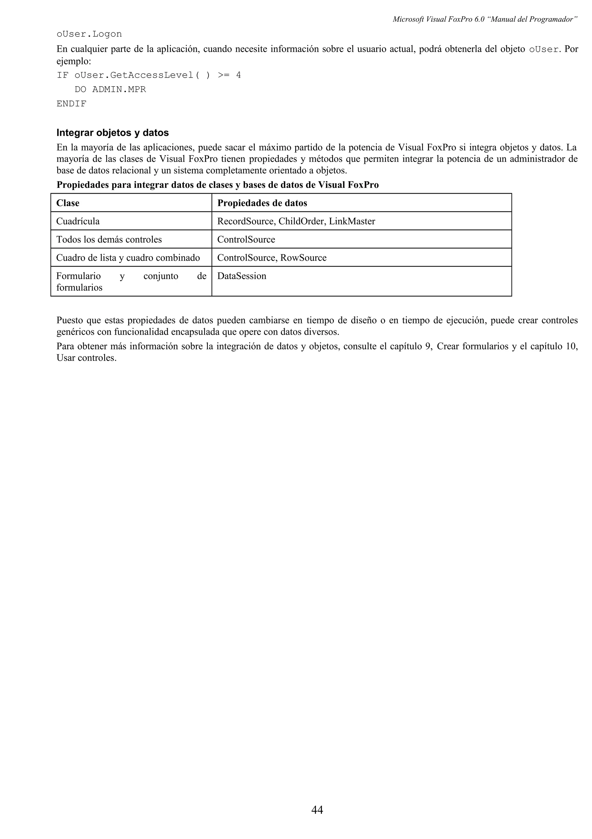 Microsoft Visual FoxPro 6.0 “Manual del Programador”
oUser.Logon
En cualquier parte de la aplicación, cuando necesite información sobre el usuario actual, podrá obtenerla del objeto oUser. Por
ejemplo:
IF oUser.GetAccessLevel( ) >= 4
DO ADMIN.MPR
ENDIF
Integrar objetos y datos
En la mayoría de las aplicaciones, puede sacar el máximo partido de la potencia de Visual FoxPro si integra objetos y datos. La
mayoría de las clases de Visual FoxPro tienen propiedades y métodos que permiten integrar la potencia de un administrador de
base de datos relacional y un sistema completamente orientado a objetos.
Propiedades para integrar datos de clases y bases de datos de Visual FoxPro
Clase Propiedades de datos
Cuadrícula RecordSource, ChildOrder, LinkMaster
Todos los demás controles ControlSource
Cuadro de lista y cuadro combinado ControlSource, RowSource
Formulario y conjunto de
formularios
DataSession
Puesto que estas propiedades de datos pueden cambiarse en tiempo de diseño o en tiempo de ejecución, puede crear controles
genéricos con funcionalidad encapsulada que opere con datos diversos.
Para obtener más información sobre la integración de datos y objetos, consulte el capítulo 9, Crear formularios y el capítulo 10,
Usar controles.
44
 