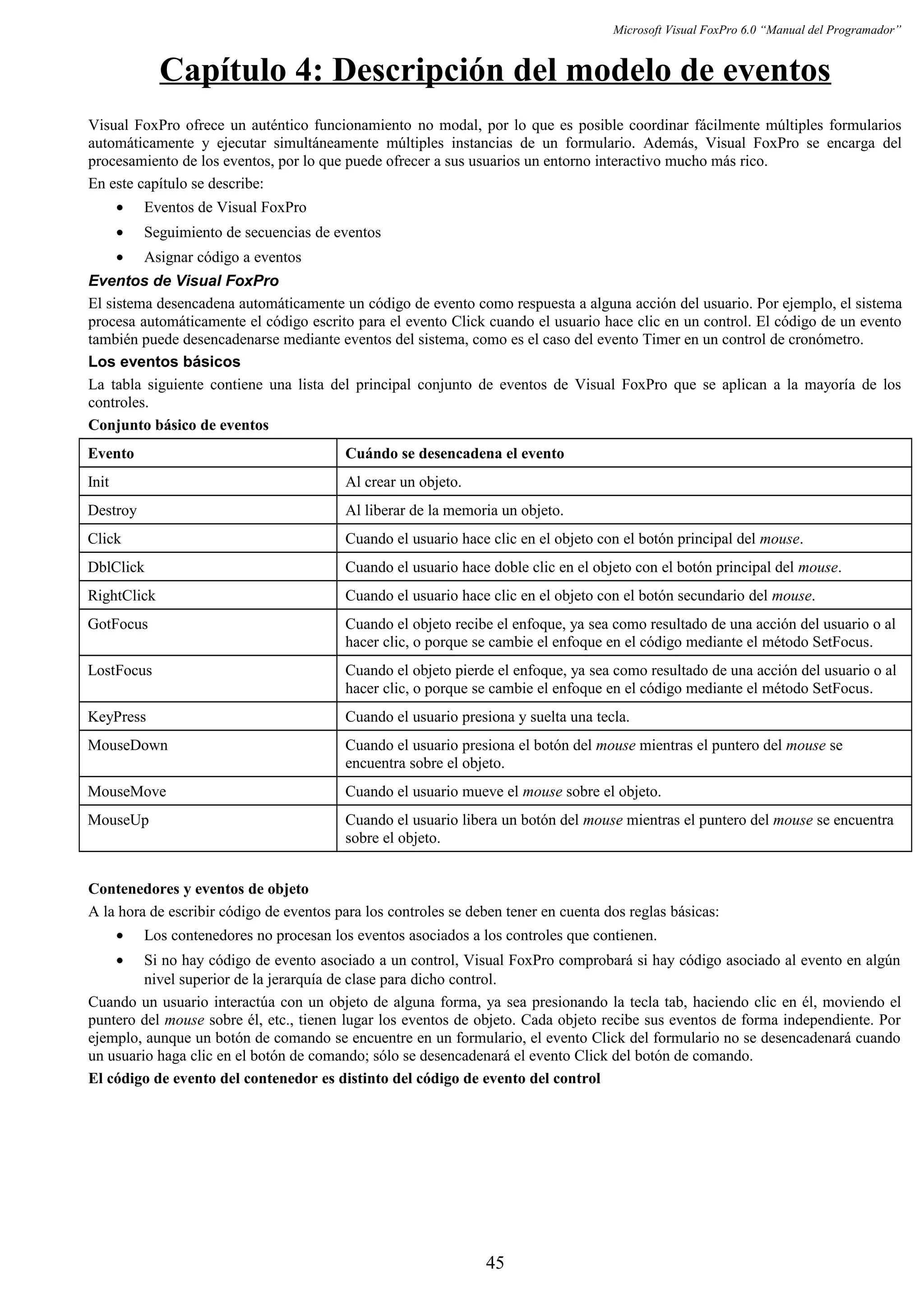 Microsoft Visual FoxPro 6.0 “Manual del Programador”
Capítulo 4: Descripción del modelo de eventos
Visual FoxPro ofrece un auténtico funcionamiento no modal, por lo que es posible coordinar fácilmente múltiples formularios
automáticamente y ejecutar simultáneamente múltiples instancias de un formulario. Además, Visual FoxPro se encarga del
procesamiento de los eventos, por lo que puede ofrecer a sus usuarios un entorno interactivo mucho más rico.
En este capítulo se describe:
• Eventos de Visual FoxPro
• Seguimiento de secuencias de eventos
• Asignar código a eventos
Eventos de Visual FoxPro
El sistema desencadena automáticamente un código de evento como respuesta a alguna acción del usuario. Por ejemplo, el sistema
procesa automáticamente el código escrito para el evento Click cuando el usuario hace clic en un control. El código de un evento
también puede desencadenarse mediante eventos del sistema, como es el caso del evento Timer en un control de cronómetro.
Los eventos básicos
La tabla siguiente contiene una lista del principal conjunto de eventos de Visual FoxPro que se aplican a la mayoría de los
controles.
Conjunto básico de eventos
Evento Cuándo se desencadena el evento
Init Al crear un objeto.
Destroy Al liberar de la memoria un objeto.
Click Cuando el usuario hace clic en el objeto con el botón principal del mouse.
DblClick Cuando el usuario hace doble clic en el objeto con el botón principal del mouse.
RightClick Cuando el usuario hace clic en el objeto con el botón secundario del mouse.
GotFocus Cuando el objeto recibe el enfoque, ya sea como resultado de una acción del usuario o al
hacer clic, o porque se cambie el enfoque en el código mediante el método SetFocus.
LostFocus Cuando el objeto pierde el enfoque, ya sea como resultado de una acción del usuario o al
hacer clic, o porque se cambie el enfoque en el código mediante el método SetFocus.
KeyPress Cuando el usuario presiona y suelta una tecla.
MouseDown Cuando el usuario presiona el botón del mouse mientras el puntero del mouse se
encuentra sobre el objeto.
MouseMove Cuando el usuario mueve el mouse sobre el objeto.
MouseUp Cuando el usuario libera un botón del mouse mientras el puntero del mouse se encuentra
sobre el objeto.
Contenedores y eventos de objeto
A la hora de escribir código de eventos para los controles se deben tener en cuenta dos reglas básicas:
• Los contenedores no procesan los eventos asociados a los controles que contienen.
• Si no hay código de evento asociado a un control, Visual FoxPro comprobará si hay código asociado al evento en algún
nivel superior de la jerarquía de clase para dicho control.
Cuando un usuario interactúa con un objeto de alguna forma, ya sea presionando la tecla tab, haciendo clic en él, moviendo el
puntero del mouse sobre él, etc., tienen lugar los eventos de objeto. Cada objeto recibe sus eventos de forma independiente. Por
ejemplo, aunque un botón de comando se encuentre en un formulario, el evento Click del formulario no se desencadenará cuando
un usuario haga clic en el botón de comando; sólo se desencadenará el evento Click del botón de comando.
El código de evento del contenedor es distinto del código de evento del control
45
 