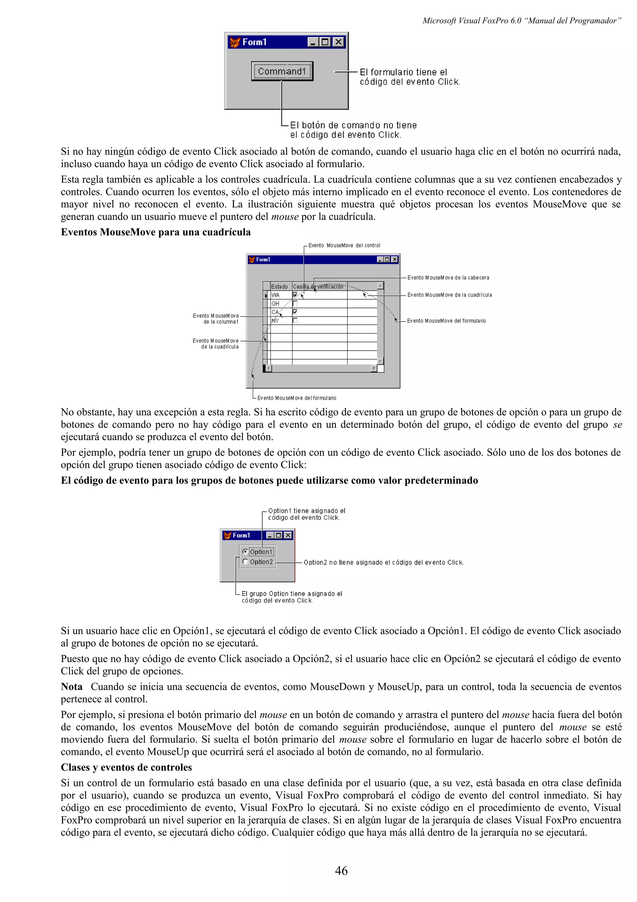 Microsoft Visual FoxPro 6.0 “Manual del Programador”
Si no hay ningún código de evento Click asociado al botón de comando, cuando el usuario haga clic en el botón no ocurrirá nada,
incluso cuando haya un código de evento Click asociado al formulario.
Esta regla también es aplicable a los controles cuadrícula. La cuadrícula contiene columnas que a su vez contienen encabezados y
controles. Cuando ocurren los eventos, sólo el objeto más interno implicado en el evento reconoce el evento. Los contenedores de
mayor nivel no reconocen el evento. La ilustración siguiente muestra qué objetos procesan los eventos MouseMove que se
generan cuando un usuario mueve el puntero del mouse por la cuadrícula.
Eventos MouseMove para una cuadrícula
No obstante, hay una excepción a esta regla. Si ha escrito código de evento para un grupo de botones de opción o para un grupo de
botones de comando pero no hay código para el evento en un determinado botón del grupo, el código de evento del grupo se
ejecutará cuando se produzca el evento del botón.
Por ejemplo, podría tener un grupo de botones de opción con un código de evento Click asociado. Sólo uno de los dos botones de
opción del grupo tienen asociado código de evento Click:
El código de evento para los grupos de botones puede utilizarse como valor predeterminado
Si un usuario hace clic en Opción1, se ejecutará el código de evento Click asociado a Opción1. El código de evento Click asociado
al grupo de botones de opción no se ejecutará.
Puesto que no hay código de evento Click asociado a Opción2, si el usuario hace clic en Opción2 se ejecutará el código de evento
Click del grupo de opciones.
Nota Cuando se inicia una secuencia de eventos, como MouseDown y MouseUp, para un control, toda la secuencia de eventos
pertenece al control.
Por ejemplo, si presiona el botón primario del mouse en un botón de comando y arrastra el puntero del mouse hacia fuera del botón
de comando, los eventos MouseMove del botón de comando seguirán produciéndose, aunque el puntero del mouse se esté
moviendo fuera del formulario. Si suelta el botón primario del mouse sobre el formulario en lugar de hacerlo sobre el botón de
comando, el evento MouseUp que ocurrirá será el asociado al botón de comando, no al formulario.
Clases y eventos de controles
Si un control de un formulario está basado en una clase definida por el usuario (que, a su vez, está basada en otra clase definida
por el usuario), cuando se produzca un evento, Visual FoxPro comprobará el código de evento del control inmediato. Si hay
código en ese procedimiento de evento, Visual FoxPro lo ejecutará. Si no existe código en el procedimiento de evento, Visual
FoxPro comprobará un nivel superior en la jerarquía de clases. Si en algún lugar de la jerarquía de clases Visual FoxPro encuentra
código para el evento, se ejecutará dicho código. Cualquier código que haya más allá dentro de la jerarquía no se ejecutará.
46
 
