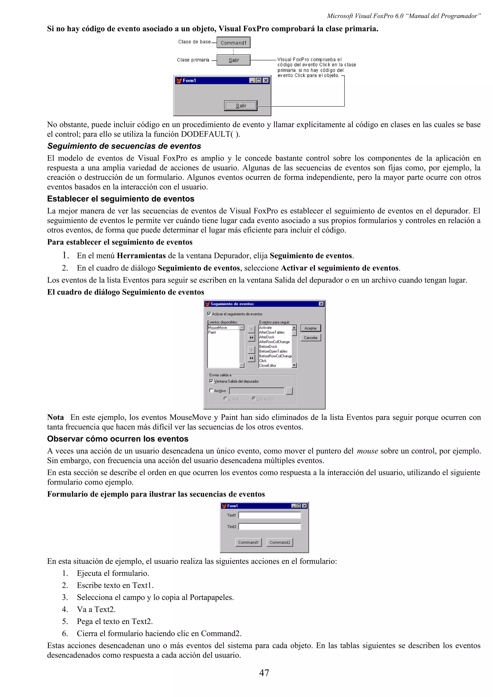 Microsoft Visual FoxPro 6.0 “Manual del Programador”
Si no hay código de evento asociado a un objeto, Visual FoxPro comprobará la clase primaria.
No obstante, puede incluir código en un procedimiento de evento y llamar explícitamente al código en clases en las cuales se base
el control; para ello se utiliza la función DODEFAULT( ).
Seguimiento de secuencias de eventos
El modelo de eventos de Visual FoxPro es amplio y le concede bastante control sobre los componentes de la aplicación en
respuesta a una amplia variedad de acciones de usuario. Algunas de las secuencias de eventos son fijas como, por ejemplo, la
creación o destrucción de un formulario. Algunos eventos ocurren de forma independiente, pero la mayor parte ocurre con otros
eventos basados en la interacción con el usuario.
Establecer el seguimiento de eventos
La mejor manera de ver las secuencias de eventos de Visual FoxPro es establecer el seguimiento de eventos en el depurador. El
seguimiento de eventos le permite ver cuándo tiene lugar cada evento asociado a sus propios formularios y controles en relación a
otros eventos, de forma que puede determinar el lugar más eficiente para incluir el código.
Para establecer el seguimiento de eventos
1. En el menú Herramientas de la ventana Depurador, elija Seguimiento de eventos.
2. En el cuadro de diálogo Seguimiento de eventos, seleccione Activar el seguimiento de eventos.
Los eventos de la lista Eventos para seguir se escriben en la ventana Salida del depurador o en un archivo cuando tengan lugar.
El cuadro de diálogo Seguimiento de eventos
Nota En este ejemplo, los eventos MouseMove y Paint han sido eliminados de la lista Eventos para seguir porque ocurren con
tanta frecuencia que hacen más difícil ver las secuencias de los otros eventos.
Observar cómo ocurren los eventos
A veces una acción de un usuario desencadena un único evento, como mover el puntero del mouse sobre un control, por ejemplo.
Sin embargo, con frecuencia una acción del usuario desencadena múltiples eventos.
En esta sección se describe el orden en que ocurren los eventos como respuesta a la interacción del usuario, utilizando el siguiente
formulario como ejemplo.
Formulario de ejemplo para ilustrar las secuencias de eventos
En esta situación de ejemplo, el usuario realiza las siguientes acciones en el formulario:
1. Ejecuta el formulario.
2. Escribe texto en Text1.
3. Selecciona el campo y lo copia al Portapapeles.
4. Va a Text2.
5. Pega el texto en Text2.
6. Cierra el formulario haciendo clic en Command2.
Estas acciones desencadenan uno o más eventos del sistema para cada objeto. En las tablas siguientes se describen los eventos
desencadenados como respuesta a cada acción del usuario.
47
 