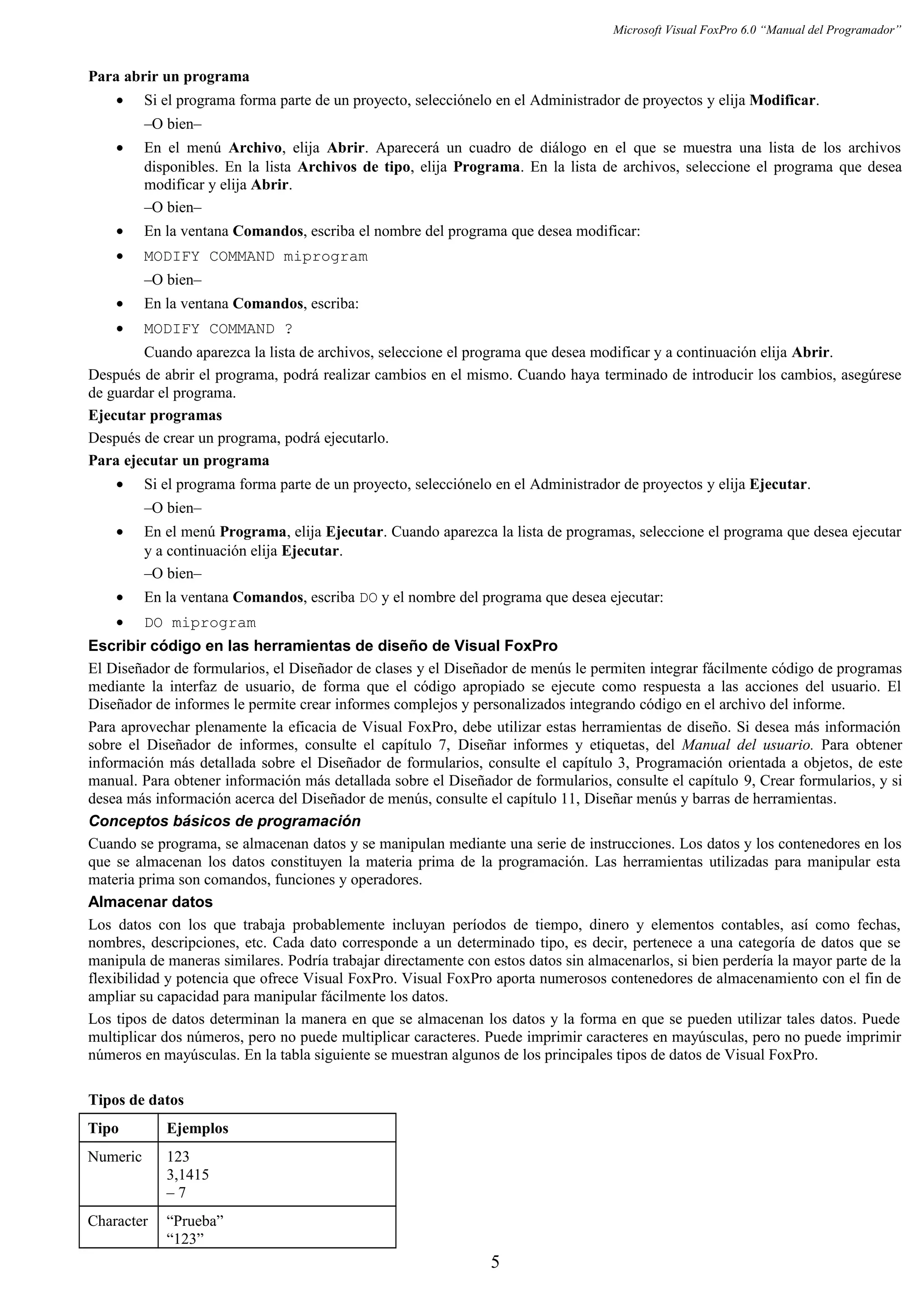 Microsoft Visual FoxPro 6.0 “Manual del Programador”
Para abrir un programa
• Si el programa forma parte de un proyecto, selecciónelo en el Administrador de proyectos y elija Modificar.
–O bien–
• En el menú Archivo, elija Abrir. Aparecerá un cuadro de diálogo en el que se muestra una lista de los archivos
disponibles. En la lista Archivos de tipo, elija Programa. En la lista de archivos, seleccione el programa que desea
modificar y elija Abrir.
–O bien–
• En la ventana Comandos, escriba el nombre del programa que desea modificar:
• MODIFY COMMAND miprogram
–O bien–
• En la ventana Comandos, escriba:
• MODIFY COMMAND ?
Cuando aparezca la lista de archivos, seleccione el programa que desea modificar y a continuación elija Abrir.
Después de abrir el programa, podrá realizar cambios en el mismo. Cuando haya terminado de introducir los cambios, asegúrese
de guardar el programa.
Ejecutar programas
Después de crear un programa, podrá ejecutarlo.
Para ejecutar un programa
• Si el programa forma parte de un proyecto, selecciónelo en el Administrador de proyectos y elija Ejecutar.
–O bien–
• En el menú Programa, elija Ejecutar. Cuando aparezca la lista de programas, seleccione el programa que desea ejecutar
y a continuación elija Ejecutar.
–O bien–
• En la ventana Comandos, escriba DO y el nombre del programa que desea ejecutar:
• DO miprogram
Escribir código en las herramientas de diseño de Visual FoxPro
El Diseñador de formularios, el Diseñador de clases y el Diseñador de menús le permiten integrar fácilmente código de programas
mediante la interfaz de usuario, de forma que el código apropiado se ejecute como respuesta a las acciones del usuario. El
Diseñador de informes le permite crear informes complejos y personalizados integrando código en el archivo del informe.
Para aprovechar plenamente la eficacia de Visual FoxPro, debe utilizar estas herramientas de diseño. Si desea más información
sobre el Diseñador de informes, consulte el capítulo 7, Diseñar informes y etiquetas, del Manual del usuario. Para obtener
información más detallada sobre el Diseñador de formularios, consulte el capítulo 3, Programación orientada a objetos, de este
manual. Para obtener información más detallada sobre el Diseñador de formularios, consulte el capítulo 9, Crear formularios, y si
desea más información acerca del Diseñador de menús, consulte el capítulo 11, Diseñar menús y barras de herramientas.
Conceptos básicos de programación
Cuando se programa, se almacenan datos y se manipulan mediante una serie de instrucciones. Los datos y los contenedores en los
que se almacenan los datos constituyen la materia prima de la programación. Las herramientas utilizadas para manipular esta
materia prima son comandos, funciones y operadores.
Almacenar datos
Los datos con los que trabaja probablemente incluyan períodos de tiempo, dinero y elementos contables, así como fechas,
nombres, descripciones, etc. Cada dato corresponde a un determinado tipo, es decir, pertenece a una categoría de datos que se
manipula de maneras similares. Podría trabajar directamente con estos datos sin almacenarlos, si bien perdería la mayor parte de la
flexibilidad y potencia que ofrece Visual FoxPro. Visual FoxPro aporta numerosos contenedores de almacenamiento con el fin de
ampliar su capacidad para manipular fácilmente los datos.
Los tipos de datos determinan la manera en que se almacenan los datos y la forma en que se pueden utilizar tales datos. Puede
multiplicar dos números, pero no puede multiplicar caracteres. Puede imprimir caracteres en mayúsculas, pero no puede imprimir
números en mayúsculas. En la tabla siguiente se muestran algunos de los principales tipos de datos de Visual FoxPro.
Tipos de datos
Tipo Ejemplos
Numeric 123
3,1415
– 7
Character “Prueba”
“123”
5
 