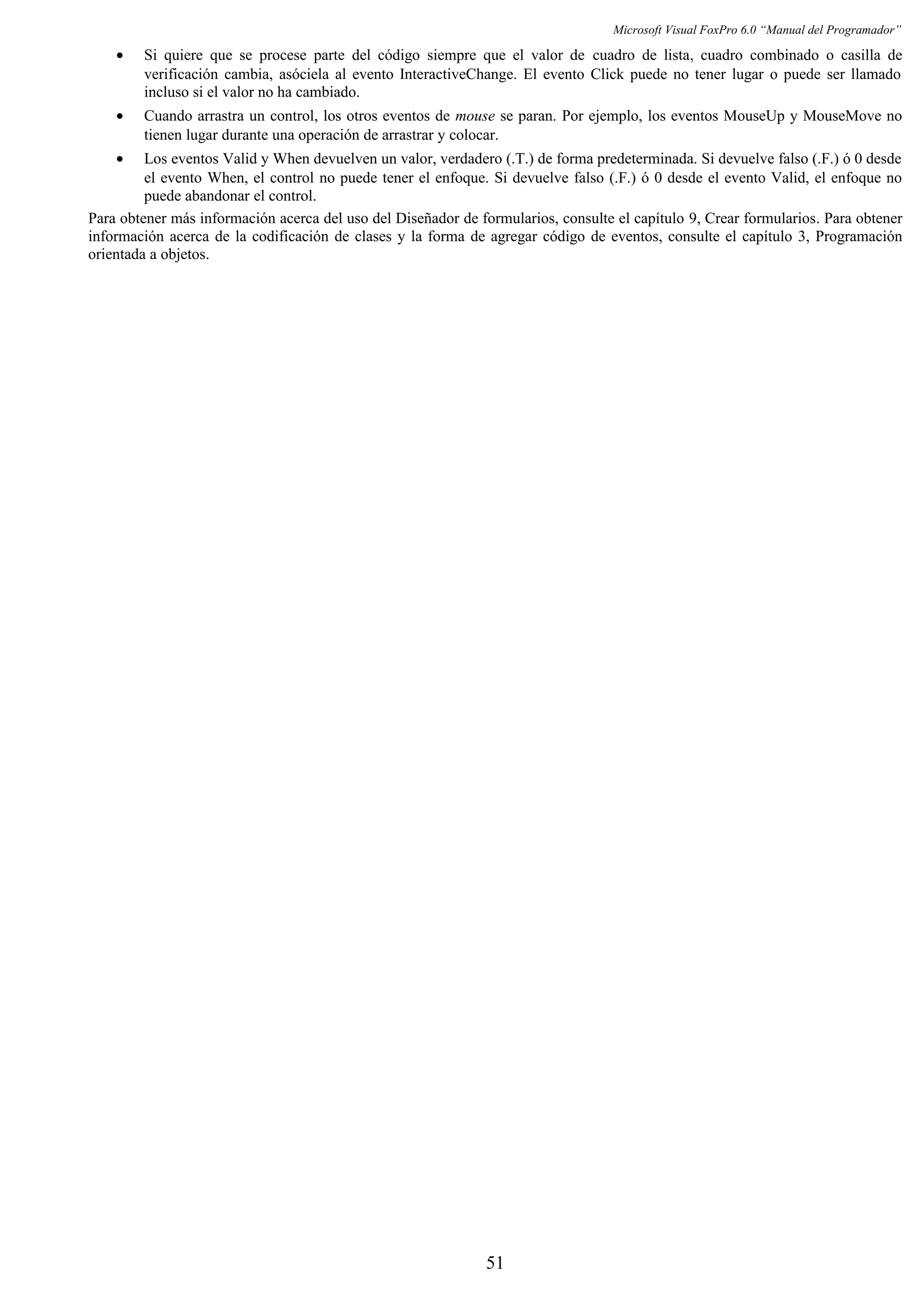 Microsoft Visual FoxPro 6.0 “Manual del Programador”
• Si quiere que se procese parte del código siempre que el valor de cuadro de lista, cuadro combinado o casilla de
verificación cambia, asóciela al evento InteractiveChange. El evento Click puede no tener lugar o puede ser llamado
incluso si el valor no ha cambiado.
• Cuando arrastra un control, los otros eventos de mouse se paran. Por ejemplo, los eventos MouseUp y MouseMove no
tienen lugar durante una operación de arrastrar y colocar.
• Los eventos Valid y When devuelven un valor, verdadero (.T.) de forma predeterminada. Si devuelve falso (.F.) ó 0 desde
el evento When, el control no puede tener el enfoque. Si devuelve falso (.F.) ó 0 desde el evento Valid, el enfoque no
puede abandonar el control.
Para obtener más información acerca del uso del Diseñador de formularios, consulte el capítulo 9, Crear formularios. Para obtener
información acerca de la codificación de clases y la forma de agregar código de eventos, consulte el capítulo 3, Programación
orientada a objetos.
51
 
