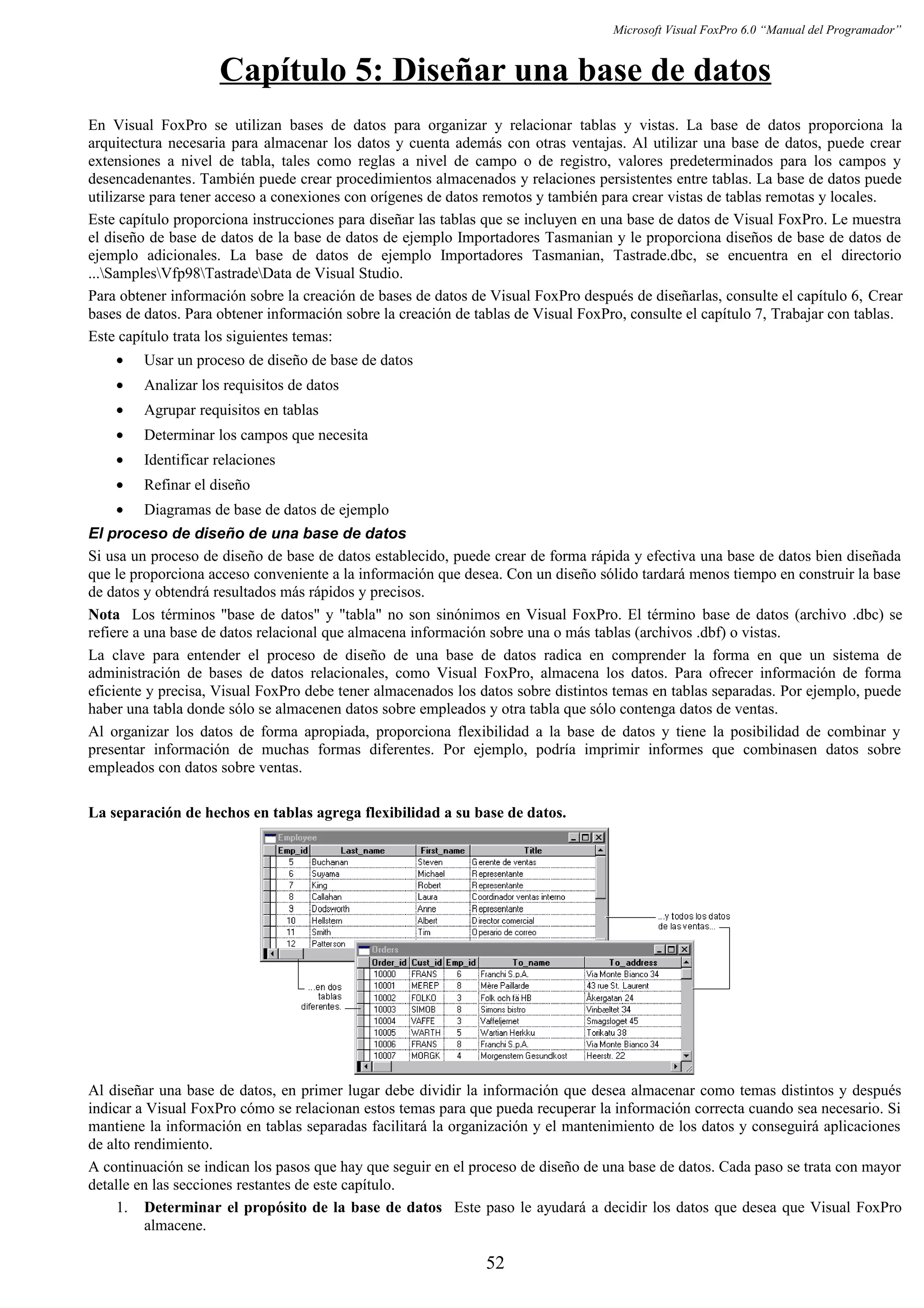 Microsoft Visual FoxPro 6.0 “Manual del Programador”
Capítulo 5: Diseñar una base de datos
En Visual FoxPro se utilizan bases de datos para organizar y relacionar tablas y vistas. La base de datos proporciona la
arquitectura necesaria para almacenar los datos y cuenta además con otras ventajas. Al utilizar una base de datos, puede crear
extensiones a nivel de tabla, tales como reglas a nivel de campo o de registro, valores predeterminados para los campos y
desencadenantes. También puede crear procedimientos almacenados y relaciones persistentes entre tablas. La base de datos puede
utilizarse para tener acceso a conexiones con orígenes de datos remotos y también para crear vistas de tablas remotas y locales.
Este capítulo proporciona instrucciones para diseñar las tablas que se incluyen en una base de datos de Visual FoxPro. Le muestra
el diseño de base de datos de la base de datos de ejemplo Importadores Tasmanian y le proporciona diseños de base de datos de
ejemplo adicionales. La base de datos de ejemplo Importadores Tasmanian, Tastrade.dbc, se encuentra en el directorio
...SamplesVfp98TastradeData de Visual Studio.
Para obtener información sobre la creación de bases de datos de Visual FoxPro después de diseñarlas, consulte el capítulo 6, Crear
bases de datos. Para obtener información sobre la creación de tablas de Visual FoxPro, consulte el capítulo 7, Trabajar con tablas.
Este capítulo trata los siguientes temas:
• Usar un proceso de diseño de base de datos
• Analizar los requisitos de datos
• Agrupar requisitos en tablas
• Determinar los campos que necesita
• Identificar relaciones
• Refinar el diseño
• Diagramas de base de datos de ejemplo
El proceso de diseño de una base de datos
Si usa un proceso de diseño de base de datos establecido, puede crear de forma rápida y efectiva una base de datos bien diseñada
que le proporciona acceso conveniente a la información que desea. Con un diseño sólido tardará menos tiempo en construir la base
de datos y obtendrá resultados más rápidos y precisos.
Nota Los términos "base de datos" y "tabla" no son sinónimos en Visual FoxPro. El término base de datos (archivo .dbc) se
refiere a una base de datos relacional que almacena información sobre una o más tablas (archivos .dbf) o vistas.
La clave para entender el proceso de diseño de una base de datos radica en comprender la forma en que un sistema de
administración de bases de datos relacionales, como Visual FoxPro, almacena los datos. Para ofrecer información de forma
eficiente y precisa, Visual FoxPro debe tener almacenados los datos sobre distintos temas en tablas separadas. Por ejemplo, puede
haber una tabla donde sólo se almacenen datos sobre empleados y otra tabla que sólo contenga datos de ventas.
Al organizar los datos de forma apropiada, proporciona flexibilidad a la base de datos y tiene la posibilidad de combinar y
presentar información de muchas formas diferentes. Por ejemplo, podría imprimir informes que combinasen datos sobre
empleados con datos sobre ventas.
La separación de hechos en tablas agrega flexibilidad a su base de datos.
Al diseñar una base de datos, en primer lugar debe dividir la información que desea almacenar como temas distintos y después
indicar a Visual FoxPro cómo se relacionan estos temas para que pueda recuperar la información correcta cuando sea necesario. Si
mantiene la información en tablas separadas facilitará la organización y el mantenimiento de los datos y conseguirá aplicaciones
de alto rendimiento.
A continuación se indican los pasos que hay que seguir en el proceso de diseño de una base de datos. Cada paso se trata con mayor
detalle en las secciones restantes de este capítulo.
1. Determinar el propósito de la base de datos Este paso le ayudará a decidir los datos que desea que Visual FoxPro
almacene.
52
 