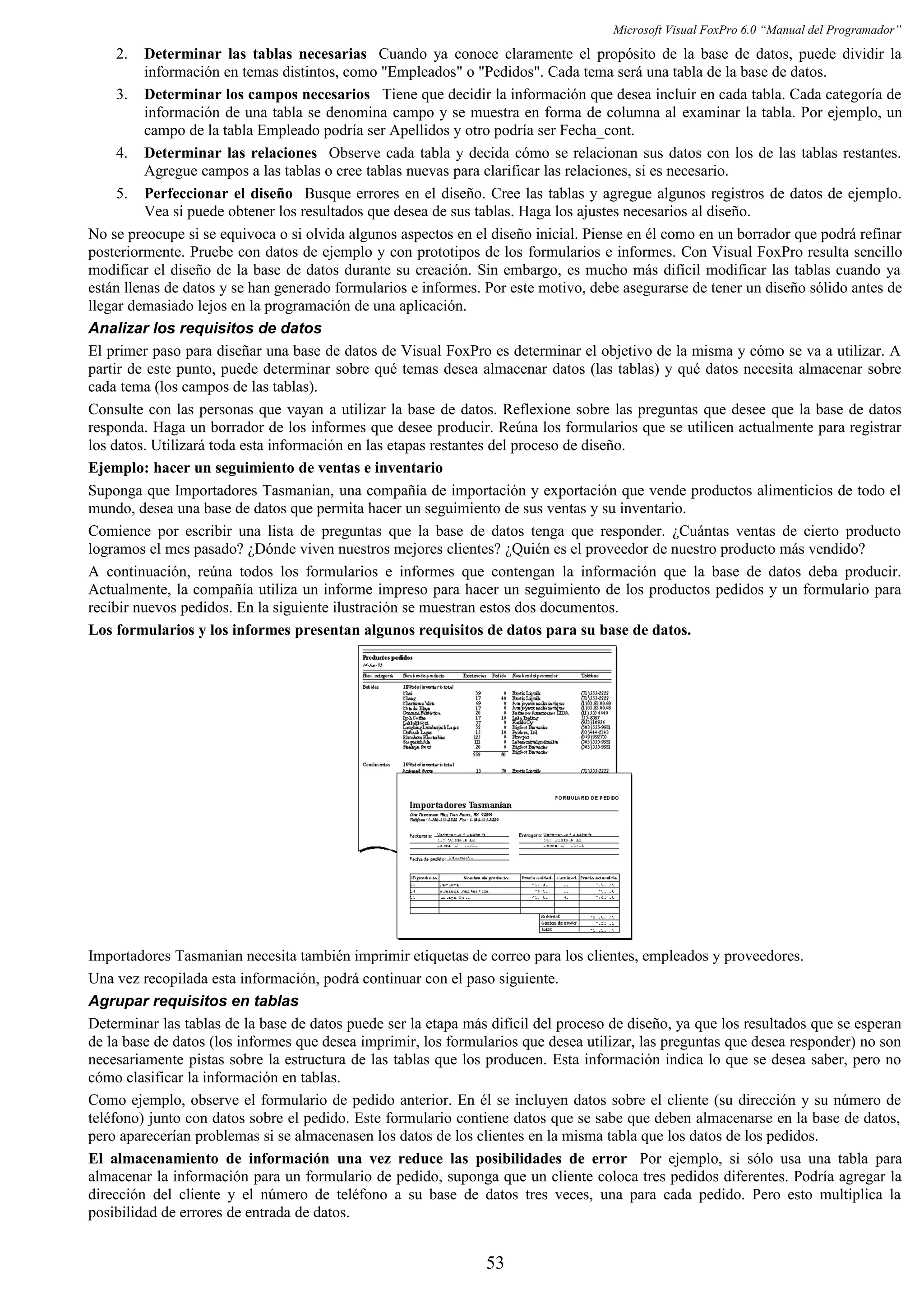 Microsoft Visual FoxPro 6.0 “Manual del Programador”
2. Determinar las tablas necesarias Cuando ya conoce claramente el propósito de la base de datos, puede dividir la
información en temas distintos, como "Empleados" o "Pedidos". Cada tema será una tabla de la base de datos.
3. Determinar los campos necesarios Tiene que decidir la información que desea incluir en cada tabla. Cada categoría de
información de una tabla se denomina campo y se muestra en forma de columna al examinar la tabla. Por ejemplo, un
campo de la tabla Empleado podría ser Apellidos y otro podría ser Fecha_cont.
4. Determinar las relaciones Observe cada tabla y decida cómo se relacionan sus datos con los de las tablas restantes.
Agregue campos a las tablas o cree tablas nuevas para clarificar las relaciones, si es necesario.
5. Perfeccionar el diseño Busque errores en el diseño. Cree las tablas y agregue algunos registros de datos de ejemplo.
Vea si puede obtener los resultados que desea de sus tablas. Haga los ajustes necesarios al diseño.
No se preocupe si se equivoca o si olvida algunos aspectos en el diseño inicial. Piense en él como en un borrador que podrá refinar
posteriormente. Pruebe con datos de ejemplo y con prototipos de los formularios e informes. Con Visual FoxPro resulta sencillo
modificar el diseño de la base de datos durante su creación. Sin embargo, es mucho más difícil modificar las tablas cuando ya
están llenas de datos y se han generado formularios e informes. Por este motivo, debe asegurarse de tener un diseño sólido antes de
llegar demasiado lejos en la programación de una aplicación.
Analizar los requisitos de datos
El primer paso para diseñar una base de datos de Visual FoxPro es determinar el objetivo de la misma y cómo se va a utilizar. A
partir de este punto, puede determinar sobre qué temas desea almacenar datos (las tablas) y qué datos necesita almacenar sobre
cada tema (los campos de las tablas).
Consulte con las personas que vayan a utilizar la base de datos. Reflexione sobre las preguntas que desee que la base de datos
responda. Haga un borrador de los informes que desee producir. Reúna los formularios que se utilicen actualmente para registrar
los datos. Utilizará toda esta información en las etapas restantes del proceso de diseño.
Ejemplo: hacer un seguimiento de ventas e inventario
Suponga que Importadores Tasmanian, una compañía de importación y exportación que vende productos alimenticios de todo el
mundo, desea una base de datos que permita hacer un seguimiento de sus ventas y su inventario.
Comience por escribir una lista de preguntas que la base de datos tenga que responder. ¿Cuántas ventas de cierto producto
logramos el mes pasado? ¿Dónde viven nuestros mejores clientes? ¿Quién es el proveedor de nuestro producto más vendido?
A continuación, reúna todos los formularios e informes que contengan la información que la base de datos deba producir.
Actualmente, la compañía utiliza un informe impreso para hacer un seguimiento de los productos pedidos y un formulario para
recibir nuevos pedidos. En la siguiente ilustración se muestran estos dos documentos.
Los formularios y los informes presentan algunos requisitos de datos para su base de datos.
Importadores Tasmanian necesita también imprimir etiquetas de correo para los clientes, empleados y proveedores.
Una vez recopilada esta información, podrá continuar con el paso siguiente.
Agrupar requisitos en tablas
Determinar las tablas de la base de datos puede ser la etapa más difícil del proceso de diseño, ya que los resultados que se esperan
de la base de datos (los informes que desea imprimir, los formularios que desea utilizar, las preguntas que desea responder) no son
necesariamente pistas sobre la estructura de las tablas que los producen. Esta información indica lo que se desea saber, pero no
cómo clasificar la información en tablas.
Como ejemplo, observe el formulario de pedido anterior. En él se incluyen datos sobre el cliente (su dirección y su número de
teléfono) junto con datos sobre el pedido. Este formulario contiene datos que se sabe que deben almacenarse en la base de datos,
pero aparecerían problemas si se almacenasen los datos de los clientes en la misma tabla que los datos de los pedidos.
El almacenamiento de información una vez reduce las posibilidades de error Por ejemplo, si sólo usa una tabla para
almacenar la información para un formulario de pedido, suponga que un cliente coloca tres pedidos diferentes. Podría agregar la
dirección del cliente y el número de teléfono a su base de datos tres veces, una para cada pedido. Pero esto multiplica la
posibilidad de errores de entrada de datos.
53
 