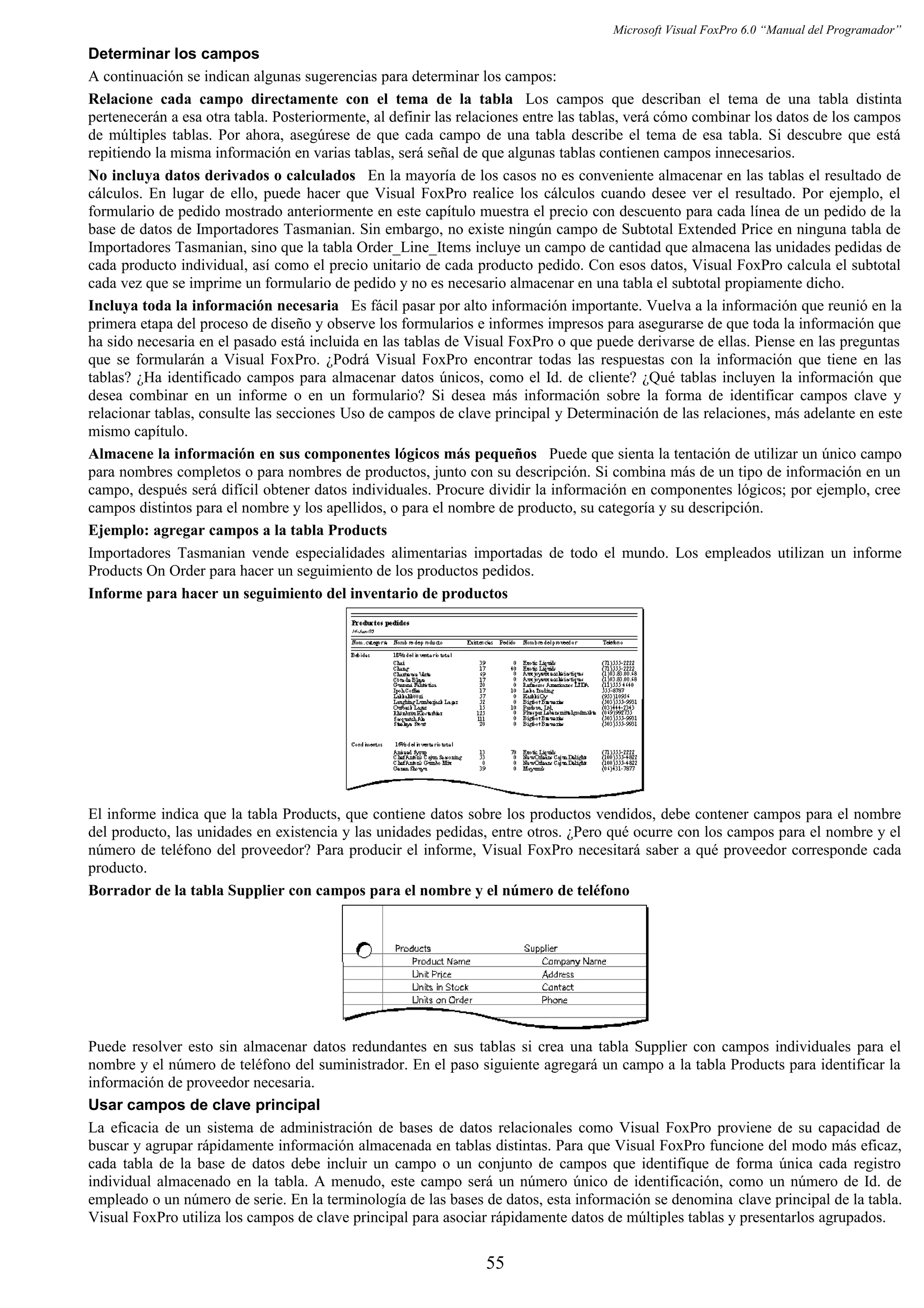 Microsoft Visual FoxPro 6.0 “Manual del Programador”
Determinar los campos
A continuación se indican algunas sugerencias para determinar los campos:
Relacione cada campo directamente con el tema de la tabla Los campos que describan el tema de una tabla distinta
pertenecerán a esa otra tabla. Posteriormente, al definir las relaciones entre las tablas, verá cómo combinar los datos de los campos
de múltiples tablas. Por ahora, asegúrese de que cada campo de una tabla describe el tema de esa tabla. Si descubre que está
repitiendo la misma información en varias tablas, será señal de que algunas tablas contienen campos innecesarios.
No incluya datos derivados o calculados En la mayoría de los casos no es conveniente almacenar en las tablas el resultado de
cálculos. En lugar de ello, puede hacer que Visual FoxPro realice los cálculos cuando desee ver el resultado. Por ejemplo, el
formulario de pedido mostrado anteriormente en este capítulo muestra el precio con descuento para cada línea de un pedido de la
base de datos de Importadores Tasmanian. Sin embargo, no existe ningún campo de Subtotal Extended Price en ninguna tabla de
Importadores Tasmanian, sino que la tabla Order_Line_Items incluye un campo de cantidad que almacena las unidades pedidas de
cada producto individual, así como el precio unitario de cada producto pedido. Con esos datos, Visual FoxPro calcula el subtotal
cada vez que se imprime un formulario de pedido y no es necesario almacenar en una tabla el subtotal propiamente dicho.
Incluya toda la información necesaria Es fácil pasar por alto información importante. Vuelva a la información que reunió en la
primera etapa del proceso de diseño y observe los formularios e informes impresos para asegurarse de que toda la información que
ha sido necesaria en el pasado está incluida en las tablas de Visual FoxPro o que puede derivarse de ellas. Piense en las preguntas
que se formularán a Visual FoxPro. ¿Podrá Visual FoxPro encontrar todas las respuestas con la información que tiene en las
tablas? ¿Ha identificado campos para almacenar datos únicos, como el Id. de cliente? ¿Qué tablas incluyen la información que
desea combinar en un informe o en un formulario? Si desea más información sobre la forma de identificar campos clave y
relacionar tablas, consulte las secciones Uso de campos de clave principal y Determinación de las relaciones, más adelante en este
mismo capítulo.
Almacene la información en sus componentes lógicos más pequeños Puede que sienta la tentación de utilizar un único campo
para nombres completos o para nombres de productos, junto con su descripción. Si combina más de un tipo de información en un
campo, después será difícil obtener datos individuales. Procure dividir la información en componentes lógicos; por ejemplo, cree
campos distintos para el nombre y los apellidos, o para el nombre de producto, su categoría y su descripción.
Ejemplo: agregar campos a la tabla Products
Importadores Tasmanian vende especialidades alimentarias importadas de todo el mundo. Los empleados utilizan un informe
Products On Order para hacer un seguimiento de los productos pedidos.
Informe para hacer un seguimiento del inventario de productos
El informe indica que la tabla Products, que contiene datos sobre los productos vendidos, debe contener campos para el nombre
del producto, las unidades en existencia y las unidades pedidas, entre otros. ¿Pero qué ocurre con los campos para el nombre y el
número de teléfono del proveedor? Para producir el informe, Visual FoxPro necesitará saber a qué proveedor corresponde cada
producto.
Borrador de la tabla Supplier con campos para el nombre y el número de teléfono
Puede resolver esto sin almacenar datos redundantes en sus tablas si crea una tabla Supplier con campos individuales para el
nombre y el número de teléfono del suministrador. En el paso siguiente agregará un campo a la tabla Products para identificar la
información de proveedor necesaria.
Usar campos de clave principal
La eficacia de un sistema de administración de bases de datos relacionales como Visual FoxPro proviene de su capacidad de
buscar y agrupar rápidamente información almacenada en tablas distintas. Para que Visual FoxPro funcione del modo más eficaz,
cada tabla de la base de datos debe incluir un campo o un conjunto de campos que identifique de forma única cada registro
individual almacenado en la tabla. A menudo, este campo será un número único de identificación, como un número de Id. de
empleado o un número de serie. En la terminología de las bases de datos, esta información se denomina clave principal de la tabla.
Visual FoxPro utiliza los campos de clave principal para asociar rápidamente datos de múltiples tablas y presentarlos agrupados.
55
 