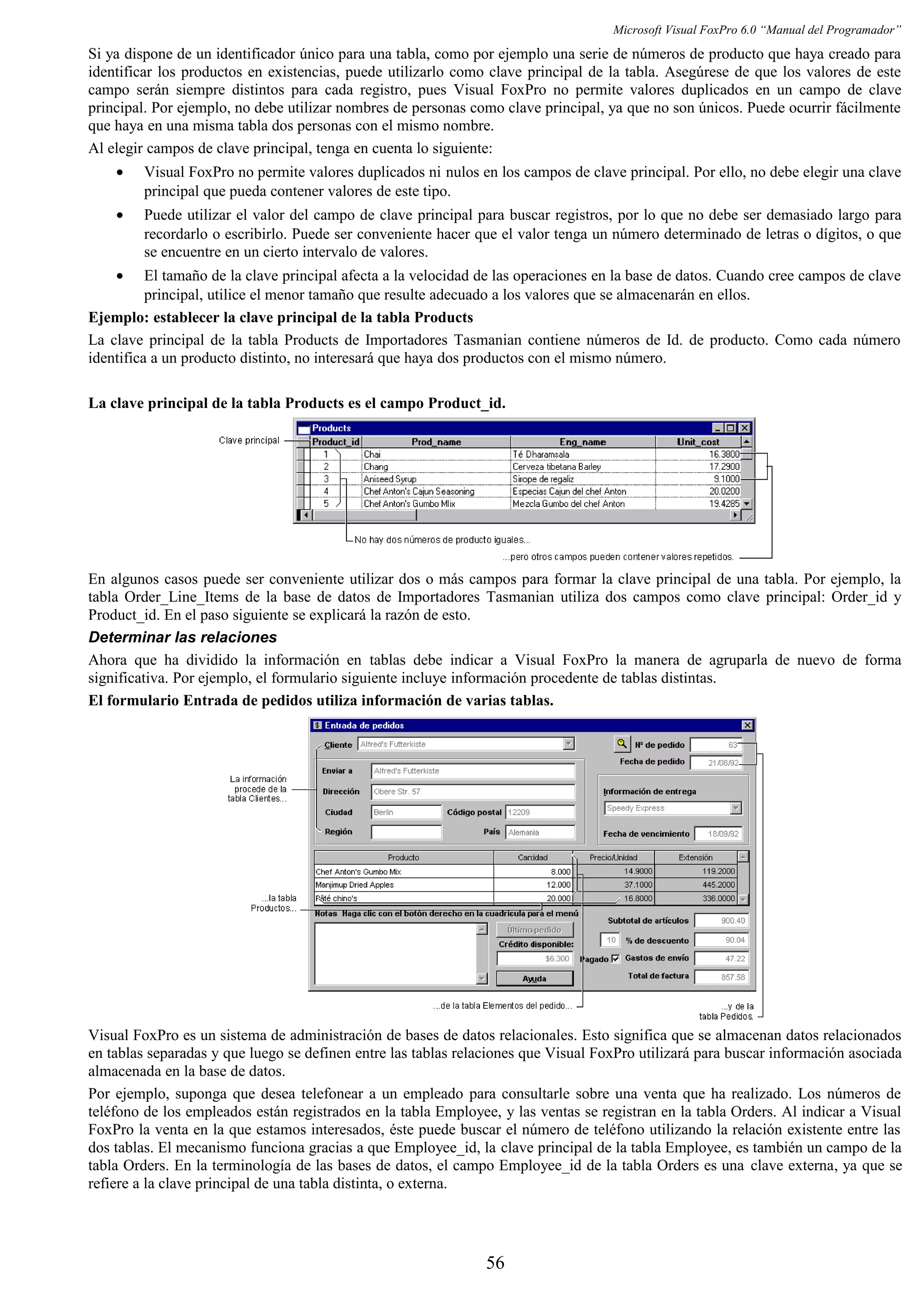 Microsoft Visual FoxPro 6.0 “Manual del Programador”
Si ya dispone de un identificador único para una tabla, como por ejemplo una serie de números de producto que haya creado para
identificar los productos en existencias, puede utilizarlo como clave principal de la tabla. Asegúrese de que los valores de este
campo serán siempre distintos para cada registro, pues Visual FoxPro no permite valores duplicados en un campo de clave
principal. Por ejemplo, no debe utilizar nombres de personas como clave principal, ya que no son únicos. Puede ocurrir fácilmente
que haya en una misma tabla dos personas con el mismo nombre.
Al elegir campos de clave principal, tenga en cuenta lo siguiente:
• Visual FoxPro no permite valores duplicados ni nulos en los campos de clave principal. Por ello, no debe elegir una clave
principal que pueda contener valores de este tipo.
• Puede utilizar el valor del campo de clave principal para buscar registros, por lo que no debe ser demasiado largo para
recordarlo o escribirlo. Puede ser conveniente hacer que el valor tenga un número determinado de letras o dígitos, o que
se encuentre en un cierto intervalo de valores.
• El tamaño de la clave principal afecta a la velocidad de las operaciones en la base de datos. Cuando cree campos de clave
principal, utilice el menor tamaño que resulte adecuado a los valores que se almacenarán en ellos.
Ejemplo: establecer la clave principal de la tabla Products
La clave principal de la tabla Products de Importadores Tasmanian contiene números de Id. de producto. Como cada número
identifica a un producto distinto, no interesará que haya dos productos con el mismo número.
La clave principal de la tabla Products es el campo Product_id.
En algunos casos puede ser conveniente utilizar dos o más campos para formar la clave principal de una tabla. Por ejemplo, la
tabla Order_Line_Items de la base de datos de Importadores Tasmanian utiliza dos campos como clave principal: Order_id y
Product_id. En el paso siguiente se explicará la razón de esto.
Determinar las relaciones
Ahora que ha dividido la información en tablas debe indicar a Visual FoxPro la manera de agruparla de nuevo de forma
significativa. Por ejemplo, el formulario siguiente incluye información procedente de tablas distintas.
El formulario Entrada de pedidos utiliza información de varias tablas.
Visual FoxPro es un sistema de administración de bases de datos relacionales. Esto significa que se almacenan datos relacionados
en tablas separadas y que luego se definen entre las tablas relaciones que Visual FoxPro utilizará para buscar información asociada
almacenada en la base de datos.
Por ejemplo, suponga que desea telefonear a un empleado para consultarle sobre una venta que ha realizado. Los números de
teléfono de los empleados están registrados en la tabla Employee, y las ventas se registran en la tabla Orders. Al indicar a Visual
FoxPro la venta en la que estamos interesados, éste puede buscar el número de teléfono utilizando la relación existente entre las
dos tablas. El mecanismo funciona gracias a que Employee_id, la clave principal de la tabla Employee, es también un campo de la
tabla Orders. En la terminología de las bases de datos, el campo Employee_id de la tabla Orders es una clave externa, ya que se
refiere a la clave principal de una tabla distinta, o externa.
56
 