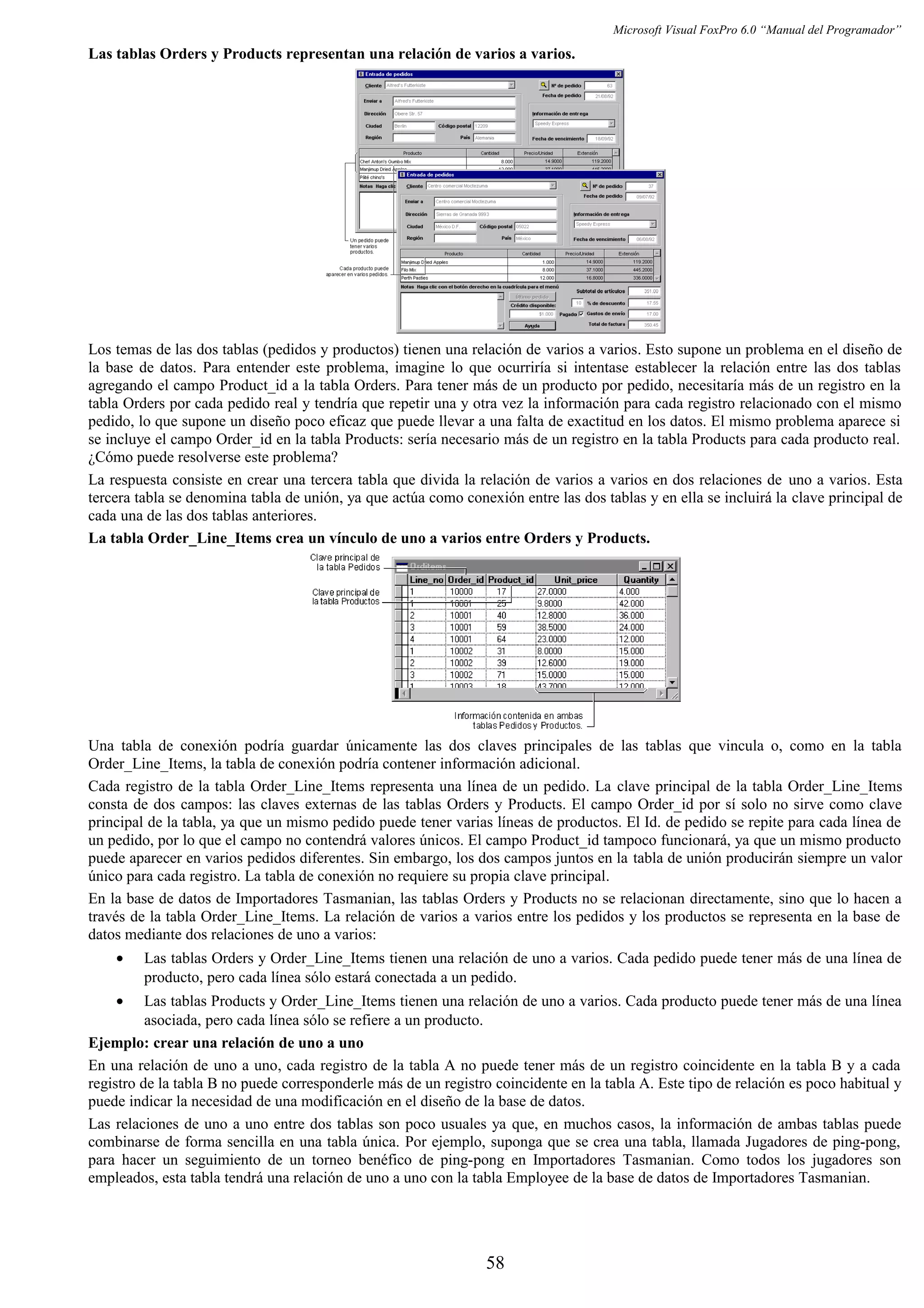 Microsoft Visual FoxPro 6.0 “Manual del Programador”
Las tablas Orders y Products representan una relación de varios a varios.
Los temas de las dos tablas (pedidos y productos) tienen una relación de varios a varios. Esto supone un problema en el diseño de
la base de datos. Para entender este problema, imagine lo que ocurriría si intentase establecer la relación entre las dos tablas
agregando el campo Product_id a la tabla Orders. Para tener más de un producto por pedido, necesitaría más de un registro en la
tabla Orders por cada pedido real y tendría que repetir una y otra vez la información para cada registro relacionado con el mismo
pedido, lo que supone un diseño poco eficaz que puede llevar a una falta de exactitud en los datos. El mismo problema aparece si
se incluye el campo Order_id en la tabla Products: sería necesario más de un registro en la tabla Products para cada producto real.
¿Cómo puede resolverse este problema?
La respuesta consiste en crear una tercera tabla que divida la relación de varios a varios en dos relaciones de uno a varios. Esta
tercera tabla se denomina tabla de unión, ya que actúa como conexión entre las dos tablas y en ella se incluirá la clave principal de
cada una de las dos tablas anteriores.
La tabla Order_Line_Items crea un vínculo de uno a varios entre Orders y Products.
Una tabla de conexión podría guardar únicamente las dos claves principales de las tablas que vincula o, como en la tabla
Order_Line_Items, la tabla de conexión podría contener información adicional.
Cada registro de la tabla Order_Line_Items representa una línea de un pedido. La clave principal de la tabla Order_Line_Items
consta de dos campos: las claves externas de las tablas Orders y Products. El campo Order_id por sí solo no sirve como clave
principal de la tabla, ya que un mismo pedido puede tener varias líneas de productos. El Id. de pedido se repite para cada línea de
un pedido, por lo que el campo no contendrá valores únicos. El campo Product_id tampoco funcionará, ya que un mismo producto
puede aparecer en varios pedidos diferentes. Sin embargo, los dos campos juntos en la tabla de unión producirán siempre un valor
único para cada registro. La tabla de conexión no requiere su propia clave principal.
En la base de datos de Importadores Tasmanian, las tablas Orders y Products no se relacionan directamente, sino que lo hacen a
través de la tabla Order_Line_Items. La relación de varios a varios entre los pedidos y los productos se representa en la base de
datos mediante dos relaciones de uno a varios:
• Las tablas Orders y Order_Line_Items tienen una relación de uno a varios. Cada pedido puede tener más de una línea de
producto, pero cada línea sólo estará conectada a un pedido.
• Las tablas Products y Order_Line_Items tienen una relación de uno a varios. Cada producto puede tener más de una línea
asociada, pero cada línea sólo se refiere a un producto.
Ejemplo: crear una relación de uno a uno
En una relación de uno a uno, cada registro de la tabla A no puede tener más de un registro coincidente en la tabla B y a cada
registro de la tabla B no puede corresponderle más de un registro coincidente en la tabla A. Este tipo de relación es poco habitual y
puede indicar la necesidad de una modificación en el diseño de la base de datos.
Las relaciones de uno a uno entre dos tablas son poco usuales ya que, en muchos casos, la información de ambas tablas puede
combinarse de forma sencilla en una tabla única. Por ejemplo, suponga que se crea una tabla, llamada Jugadores de ping-pong,
para hacer un seguimiento de un torneo benéfico de ping-pong en Importadores Tasmanian. Como todos los jugadores son
empleados, esta tabla tendrá una relación de uno a uno con la tabla Employee de la base de datos de Importadores Tasmanian.
58
 