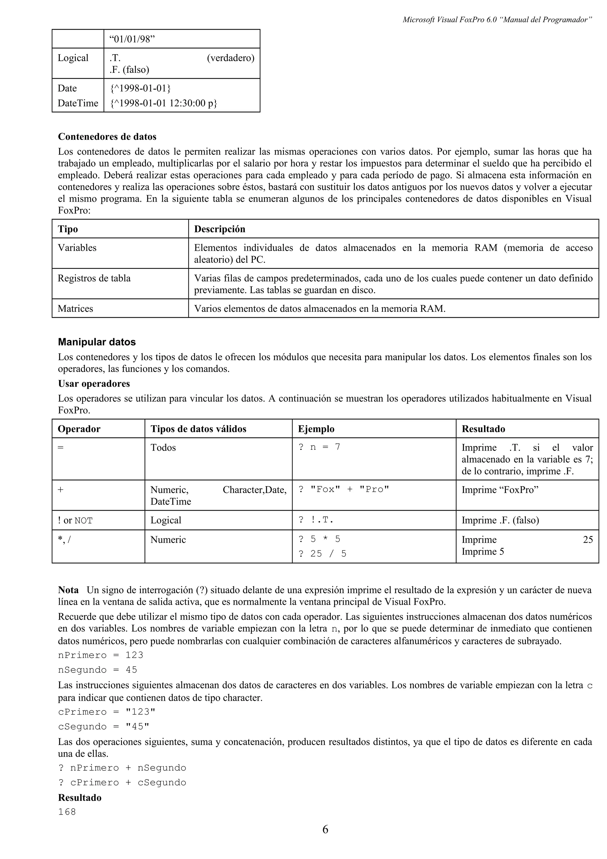 Microsoft Visual FoxPro 6.0 “Manual del Programador”
“01/01/98”
Logical .T. (verdadero)
.F. (falso)
Date
DateTime
{^1998-01-01}
{^1998-01-01 12:30:00 p}
Contenedores de datos
Los contenedores de datos le permiten realizar las mismas operaciones con varios datos. Por ejemplo, sumar las horas que ha
trabajado un empleado, multiplicarlas por el salario por hora y restar los impuestos para determinar el sueldo que ha percibido el
empleado. Deberá realizar estas operaciones para cada empleado y para cada período de pago. Si almacena esta información en
contenedores y realiza las operaciones sobre éstos, bastará con sustituir los datos antiguos por los nuevos datos y volver a ejecutar
el mismo programa. En la siguiente tabla se enumeran algunos de los principales contenedores de datos disponibles en Visual
FoxPro:
Tipo Descripción
Variables Elementos individuales de datos almacenados en la memoria RAM (memoria de acceso
aleatorio) del PC.
Registros de tabla Varias filas de campos predeterminados, cada uno de los cuales puede contener un dato definido
previamente. Las tablas se guardan en disco.
Matrices Varios elementos de datos almacenados en la memoria RAM.
Manipular datos
Los contenedores y los tipos de datos le ofrecen los módulos que necesita para manipular los datos. Los elementos finales son los
operadores, las funciones y los comandos.
Usar operadores
Los operadores se utilizan para vincular los datos. A continuación se muestran los operadores utilizados habitualmente en Visual
FoxPro.
Operador Tipos de datos válidos Ejemplo Resultado
= Todos ? n = 7 Imprime .T. si el valor
almacenado en la variable es 7;
de lo contrario, imprime .F.
+ Numeric, Character,Date,
DateTime
? "Fox" + "Pro" Imprime “FoxPro”
! or NOT Logical ? !.T. Imprime .F. (falso)
*, / Numeric ? 5 * 5
? 25 / 5
Imprime 25
Imprime 5
Nota Un signo de interrogación (?) situado delante de una expresión imprime el resultado de la expresión y un carácter de nueva
línea en la ventana de salida activa, que es normalmente la ventana principal de Visual FoxPro.
Recuerde que debe utilizar el mismo tipo de datos con cada operador. Las siguientes instrucciones almacenan dos datos numéricos
en dos variables. Los nombres de variable empiezan con la letra n, por lo que se puede determinar de inmediato que contienen
datos numéricos, pero puede nombrarlas con cualquier combinación de caracteres alfanuméricos y caracteres de subrayado.
nPrimero = 123
nSegundo = 45
Las instrucciones siguientes almacenan dos datos de caracteres en dos variables. Los nombres de variable empiezan con la letra c
para indicar que contienen datos de tipo character.
cPrimero = "123"
cSegundo = "45"
Las dos operaciones siguientes, suma y concatenación, producen resultados distintos, ya que el tipo de datos es diferente en cada
una de ellas.
? nPrimero + nSegundo
? cPrimero + cSegundo
Resultado
168
6
 