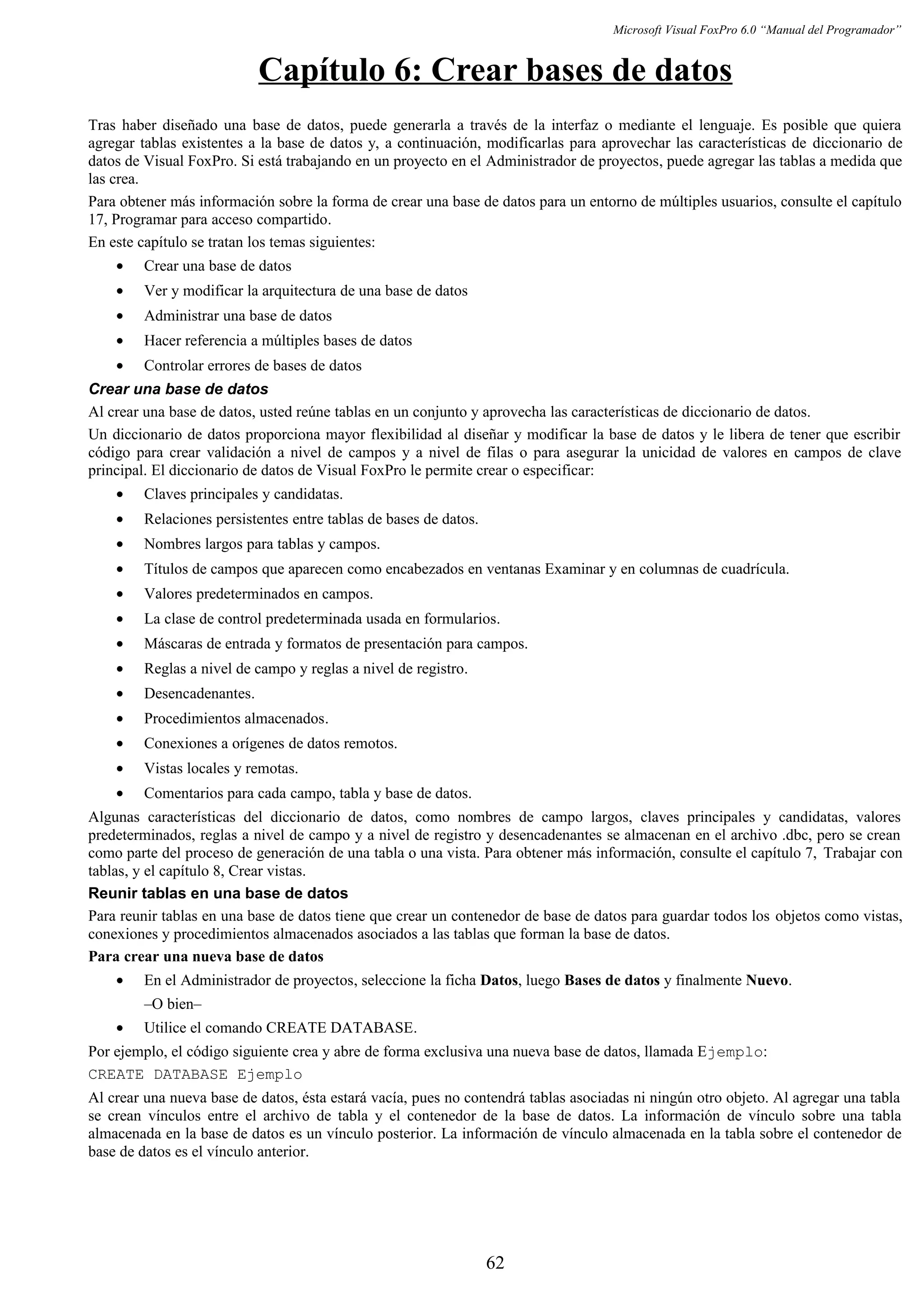 Microsoft Visual FoxPro 6.0 “Manual del Programador”
Capítulo 6: Crear bases de datos
Tras haber diseñado una base de datos, puede generarla a través de la interfaz o mediante el lenguaje. Es posible que quiera
agregar tablas existentes a la base de datos y, a continuación, modificarlas para aprovechar las características de diccionario de
datos de Visual FoxPro. Si está trabajando en un proyecto en el Administrador de proyectos, puede agregar las tablas a medida que
las crea.
Para obtener más información sobre la forma de crear una base de datos para un entorno de múltiples usuarios, consulte el capítulo
17, Programar para acceso compartido.
En este capítulo se tratan los temas siguientes:
• Crear una base de datos
• Ver y modificar la arquitectura de una base de datos
• Administrar una base de datos
• Hacer referencia a múltiples bases de datos
• Controlar errores de bases de datos
Crear una base de datos
Al crear una base de datos, usted reúne tablas en un conjunto y aprovecha las características de diccionario de datos.
Un diccionario de datos proporciona mayor flexibilidad al diseñar y modificar la base de datos y le libera de tener que escribir
código para crear validación a nivel de campos y a nivel de filas o para asegurar la unicidad de valores en campos de clave
principal. El diccionario de datos de Visual FoxPro le permite crear o especificar:
• Claves principales y candidatas.
• Relaciones persistentes entre tablas de bases de datos.
• Nombres largos para tablas y campos.
• Títulos de campos que aparecen como encabezados en ventanas Examinar y en columnas de cuadrícula.
• Valores predeterminados en campos.
• La clase de control predeterminada usada en formularios.
• Máscaras de entrada y formatos de presentación para campos.
• Reglas a nivel de campo y reglas a nivel de registro.
• Desencadenantes.
• Procedimientos almacenados.
• Conexiones a orígenes de datos remotos.
• Vistas locales y remotas.
• Comentarios para cada campo, tabla y base de datos.
Algunas características del diccionario de datos, como nombres de campo largos, claves principales y candidatas, valores
predeterminados, reglas a nivel de campo y a nivel de registro y desencadenantes se almacenan en el archivo .dbc, pero se crean
como parte del proceso de generación de una tabla o una vista. Para obtener más información, consulte el capítulo 7, Trabajar con
tablas, y el capítulo 8, Crear vistas.
Reunir tablas en una base de datos
Para reunir tablas en una base de datos tiene que crear un contenedor de base de datos para guardar todos los objetos como vistas,
conexiones y procedimientos almacenados asociados a las tablas que forman la base de datos.
Para crear una nueva base de datos
• En el Administrador de proyectos, seleccione la ficha Datos, luego Bases de datos y finalmente Nuevo.
–O bien–
• Utilice el comando CREATE DATABASE.
Por ejemplo, el código siguiente crea y abre de forma exclusiva una nueva base de datos, llamada Ejemplo:
CREATE DATABASE Ejemplo
Al crear una nueva base de datos, ésta estará vacía, pues no contendrá tablas asociadas ni ningún otro objeto. Al agregar una tabla
se crean vínculos entre el archivo de tabla y el contenedor de la base de datos. La información de vínculo sobre una tabla
almacenada en la base de datos es un vínculo posterior. La información de vínculo almacenada en la tabla sobre el contenedor de
base de datos es el vínculo anterior.
62
 