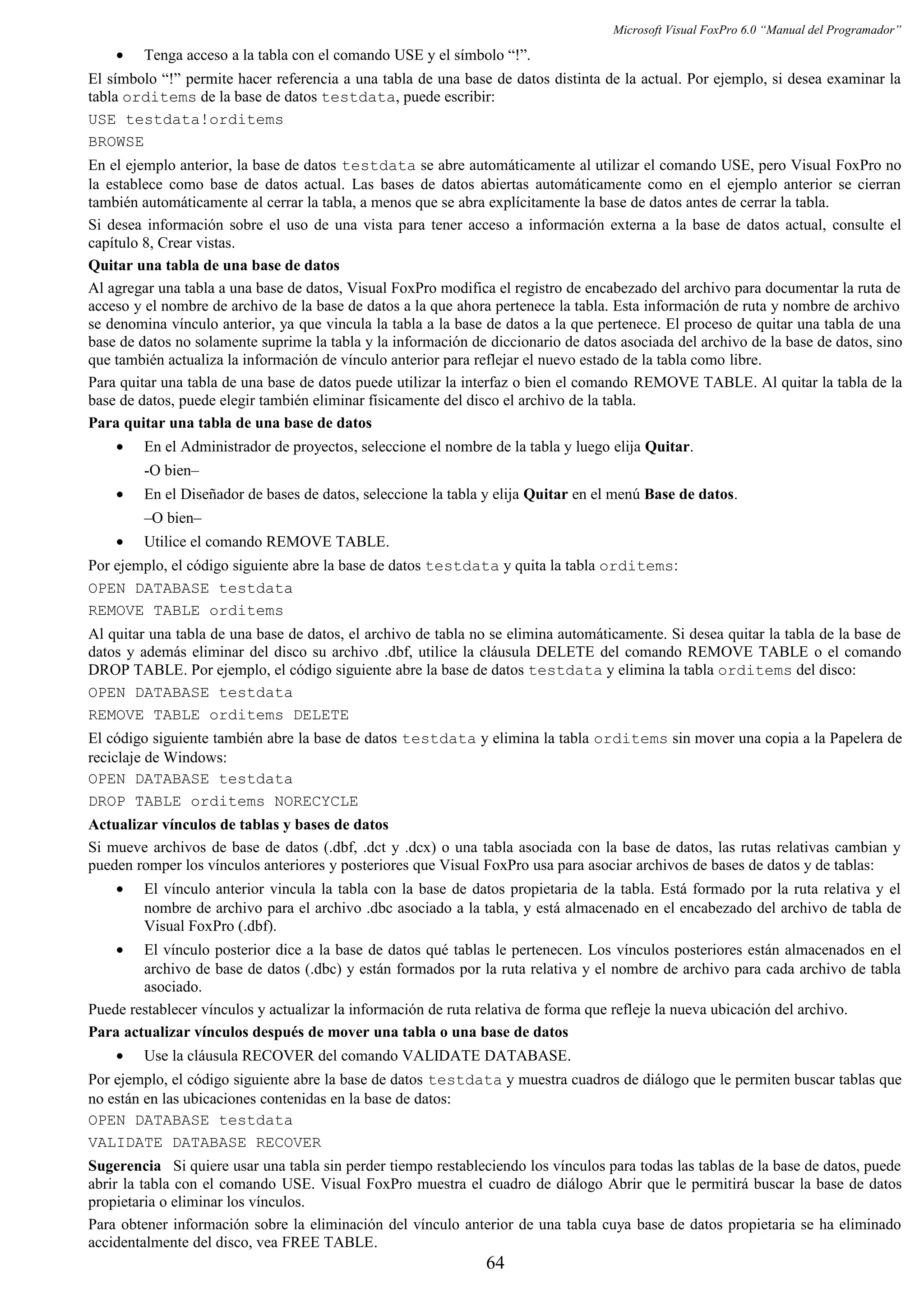 Microsoft Visual FoxPro 6.0 “Manual del Programador”
• Tenga acceso a la tabla con el comando USE y el símbolo “!”.
El símbolo “!” permite hacer referencia a una tabla de una base de datos distinta de la actual. Por ejemplo, si desea examinar la
tabla orditems de la base de datos testdata, puede escribir:
USE testdata!orditems
BROWSE
En el ejemplo anterior, la base de datos testdata se abre automáticamente al utilizar el comando USE, pero Visual FoxPro no
la establece como base de datos actual. Las bases de datos abiertas automáticamente como en el ejemplo anterior se cierran
también automáticamente al cerrar la tabla, a menos que se abra explícitamente la base de datos antes de cerrar la tabla.
Si desea información sobre el uso de una vista para tener acceso a información externa a la base de datos actual, consulte el
capítulo 8, Crear vistas.
Quitar una tabla de una base de datos
Al agregar una tabla a una base de datos, Visual FoxPro modifica el registro de encabezado del archivo para documentar la ruta de
acceso y el nombre de archivo de la base de datos a la que ahora pertenece la tabla. Esta información de ruta y nombre de archivo
se denomina vínculo anterior, ya que vincula la tabla a la base de datos a la que pertenece. El proceso de quitar una tabla de una
base de datos no solamente suprime la tabla y la información de diccionario de datos asociada del archivo de la base de datos, sino
que también actualiza la información de vínculo anterior para reflejar el nuevo estado de la tabla como libre.
Para quitar una tabla de una base de datos puede utilizar la interfaz o bien el comando REMOVE TABLE. Al quitar la tabla de la
base de datos, puede elegir también eliminar físicamente del disco el archivo de la tabla.
Para quitar una tabla de una base de datos
• En el Administrador de proyectos, seleccione el nombre de la tabla y luego elija Quitar.
-O bien–
• En el Diseñador de bases de datos, seleccione la tabla y elija Quitar en el menú Base de datos.
–O bien–
• Utilice el comando REMOVE TABLE.
Por ejemplo, el código siguiente abre la base de datos testdata y quita la tabla orditems:
OPEN DATABASE testdata
REMOVE TABLE orditems
Al quitar una tabla de una base de datos, el archivo de tabla no se elimina automáticamente. Si desea quitar la tabla de la base de
datos y además eliminar del disco su archivo .dbf, utilice la cláusula DELETE del comando REMOVE TABLE o el comando
DROP TABLE. Por ejemplo, el código siguiente abre la base de datos testdata y elimina la tabla orditems del disco:
OPEN DATABASE testdata
REMOVE TABLE orditems DELETE
El código siguiente también abre la base de datos testdata y elimina la tabla orditems sin mover una copia a la Papelera de
reciclaje de Windows:
OPEN DATABASE testdata
DROP TABLE orditems NORECYCLE
Actualizar vínculos de tablas y bases de datos
Si mueve archivos de base de datos (.dbf, .dct y .dcx) o una tabla asociada con la base de datos, las rutas relativas cambian y
pueden romper los vínculos anteriores y posteriores que Visual FoxPro usa para asociar archivos de bases de datos y de tablas:
• El vínculo anterior vincula la tabla con la base de datos propietaria de la tabla. Está formado por la ruta relativa y el
nombre de archivo para el archivo .dbc asociado a la tabla, y está almacenado en el encabezado del archivo de tabla de
Visual FoxPro (.dbf).
• El vínculo posterior dice a la base de datos qué tablas le pertenecen. Los vínculos posteriores están almacenados en el
archivo de base de datos (.dbc) y están formados por la ruta relativa y el nombre de archivo para cada archivo de tabla
asociado.
Puede restablecer vínculos y actualizar la información de ruta relativa de forma que refleje la nueva ubicación del archivo.
Para actualizar vínculos después de mover una tabla o una base de datos
• Use la cláusula RECOVER del comando VALIDATE DATABASE.
Por ejemplo, el código siguiente abre la base de datos testdata y muestra cuadros de diálogo que le permiten buscar tablas que
no están en las ubicaciones contenidas en la base de datos:
OPEN DATABASE testdata
VALIDATE DATABASE RECOVER
Sugerencia Si quiere usar una tabla sin perder tiempo restableciendo los vínculos para todas las tablas de la base de datos, puede
abrir la tabla con el comando USE. Visual FoxPro muestra el cuadro de diálogo Abrir que le permitirá buscar la base de datos
propietaria o eliminar los vínculos.
Para obtener información sobre la eliminación del vínculo anterior de una tabla cuya base de datos propietaria se ha eliminado
accidentalmente del disco, vea FREE TABLE.
64
 