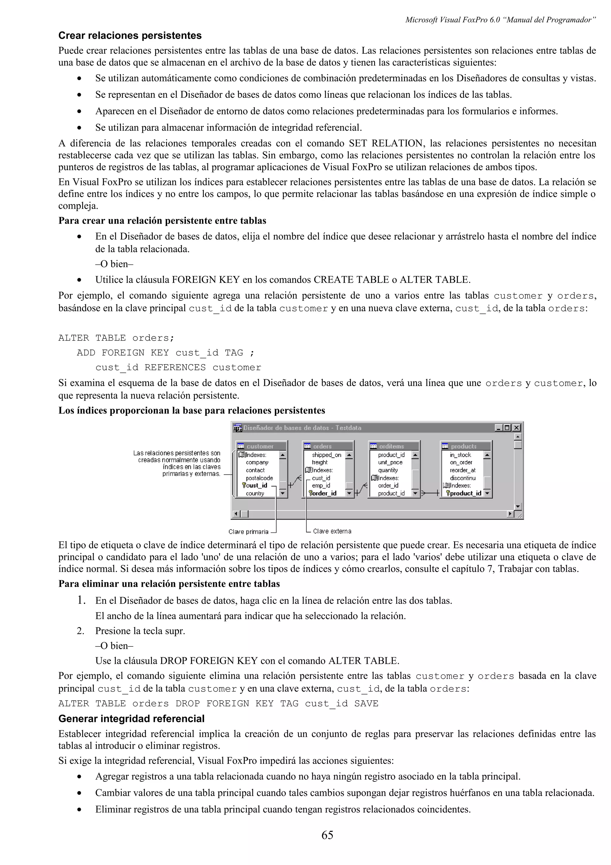Microsoft Visual FoxPro 6.0 “Manual del Programador”
Crear relaciones persistentes
Puede crear relaciones persistentes entre las tablas de una base de datos. Las relaciones persistentes son relaciones entre tablas de
una base de datos que se almacenan en el archivo de la base de datos y tienen las características siguientes:
• Se utilizan automáticamente como condiciones de combinación predeterminadas en los Diseñadores de consultas y vistas.
• Se representan en el Diseñador de bases de datos como líneas que relacionan los índices de las tablas.
• Aparecen en el Diseñador de entorno de datos como relaciones predeterminadas para los formularios e informes.
• Se utilizan para almacenar información de integridad referencial.
A diferencia de las relaciones temporales creadas con el comando SET RELATION, las relaciones persistentes no necesitan
restablecerse cada vez que se utilizan las tablas. Sin embargo, como las relaciones persistentes no controlan la relación entre los
punteros de registros de las tablas, al programar aplicaciones de Visual FoxPro se utilizan relaciones de ambos tipos.
En Visual FoxPro se utilizan los índices para establecer relaciones persistentes entre las tablas de una base de datos. La relación se
define entre los índices y no entre los campos, lo que permite relacionar las tablas basándose en una expresión de índice simple o
compleja.
Para crear una relación persistente entre tablas
• En el Diseñador de bases de datos, elija el nombre del índice que desee relacionar y arrástrelo hasta el nombre del índice
de la tabla relacionada.
–O bien–
• Utilice la cláusula FOREIGN KEY en los comandos CREATE TABLE o ALTER TABLE.
Por ejemplo, el comando siguiente agrega una relación persistente de uno a varios entre las tablas customer y orders,
basándose en la clave principal cust_id de la tabla customer y en una nueva clave externa, cust_id, de la tabla orders:
ALTER TABLE orders;
ADD FOREIGN KEY cust_id TAG ;
cust_id REFERENCES customer
Si examina el esquema de la base de datos en el Diseñador de bases de datos, verá una línea que une orders y customer, lo
que representa la nueva relación persistente.
Los índices proporcionan la base para relaciones persistentes
El tipo de etiqueta o clave de índice determinará el tipo de relación persistente que puede crear. Es necesaria una etiqueta de índice
principal o candidato para el lado 'uno' de una relación de uno a varios; para el lado 'varios' debe utilizar una etiqueta o clave de
índice normal. Si desea más información sobre los tipos de índices y cómo crearlos, consulte el capítulo 7, Trabajar con tablas.
Para eliminar una relación persistente entre tablas
1. En el Diseñador de bases de datos, haga clic en la línea de relación entre las dos tablas.
El ancho de la línea aumentará para indicar que ha seleccionado la relación.
2. Presione la tecla supr.
–O bien–
Use la cláusula DROP FOREIGN KEY con el comando ALTER TABLE.
Por ejemplo, el comando siguiente elimina una relación persistente entre las tablas customer y orders basada en la clave
principal cust_id de la tabla customer y en una clave externa, cust_id, de la tabla orders:
ALTER TABLE orders DROP FOREIGN KEY TAG cust_id SAVE
Generar integridad referencial
Establecer integridad referencial implica la creación de un conjunto de reglas para preservar las relaciones definidas entre las
tablas al introducir o eliminar registros.
Si exige la integridad referencial, Visual FoxPro impedirá las acciones siguientes:
• Agregar registros a una tabla relacionada cuando no haya ningún registro asociado en la tabla principal.
• Cambiar valores de una tabla principal cuando tales cambios supongan dejar registros huérfanos en una tabla relacionada.
• Eliminar registros de una tabla principal cuando tengan registros relacionados coincidentes.
65
 