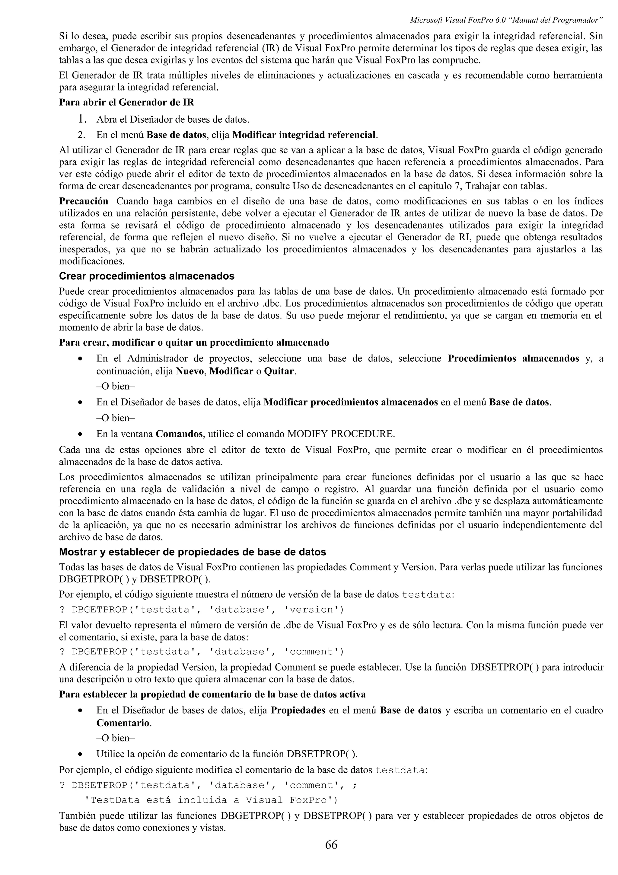 Microsoft Visual FoxPro 6.0 “Manual del Programador”
Si lo desea, puede escribir sus propios desencadenantes y procedimientos almacenados para exigir la integridad referencial. Sin
embargo, el Generador de integridad referencial (IR) de Visual FoxPro permite determinar los tipos de reglas que desea exigir, las
tablas a las que desea exigirlas y los eventos del sistema que harán que Visual FoxPro las compruebe.
El Generador de IR trata múltiples niveles de eliminaciones y actualizaciones en cascada y es recomendable como herramienta
para asegurar la integridad referencial.
Para abrir el Generador de IR
1. Abra el Diseñador de bases de datos.
2. En el menú Base de datos, elija Modificar integridad referencial.
Al utilizar el Generador de IR para crear reglas que se van a aplicar a la base de datos, Visual FoxPro guarda el código generado
para exigir las reglas de integridad referencial como desencadenantes que hacen referencia a procedimientos almacenados. Para
ver este código puede abrir el editor de texto de procedimientos almacenados en la base de datos. Si desea información sobre la
forma de crear desencadenantes por programa, consulte Uso de desencadenantes en el capítulo 7, Trabajar con tablas.
Precaución Cuando haga cambios en el diseño de una base de datos, como modificaciones en sus tablas o en los índices
utilizados en una relación persistente, debe volver a ejecutar el Generador de IR antes de utilizar de nuevo la base de datos. De
esta forma se revisará el código de procedimiento almacenado y los desencadenantes utilizados para exigir la integridad
referencial, de forma que reflejen el nuevo diseño. Si no vuelve a ejecutar el Generador de RI, puede que obtenga resultados
inesperados, ya que no se habrán actualizado los procedimientos almacenados y los desencadenantes para ajustarlos a las
modificaciones.
Crear procedimientos almacenados
Puede crear procedimientos almacenados para las tablas de una base de datos. Un procedimiento almacenado está formado por
código de Visual FoxPro incluido en el archivo .dbc. Los procedimientos almacenados son procedimientos de código que operan
específicamente sobre los datos de la base de datos. Su uso puede mejorar el rendimiento, ya que se cargan en memoria en el
momento de abrir la base de datos.
Para crear, modificar o quitar un procedimiento almacenado
• En el Administrador de proyectos, seleccione una base de datos, seleccione Procedimientos almacenados y, a
continuación, elija Nuevo, Modificar o Quitar.
–O bien–
• En el Diseñador de bases de datos, elija Modificar procedimientos almacenados en el menú Base de datos.
–O bien–
• En la ventana Comandos, utilice el comando MODIFY PROCEDURE.
Cada una de estas opciones abre el editor de texto de Visual FoxPro, que permite crear o modificar en él procedimientos
almacenados de la base de datos activa.
Los procedimientos almacenados se utilizan principalmente para crear funciones definidas por el usuario a las que se hace
referencia en una regla de validación a nivel de campo o registro. Al guardar una función definida por el usuario como
procedimiento almacenado en la base de datos, el código de la función se guarda en el archivo .dbc y se desplaza automáticamente
con la base de datos cuando ésta cambia de lugar. El uso de procedimientos almacenados permite también una mayor portabilidad
de la aplicación, ya que no es necesario administrar los archivos de funciones definidas por el usuario independientemente del
archivo de base de datos.
Mostrar y establecer de propiedades de base de datos
Todas las bases de datos de Visual FoxPro contienen las propiedades Comment y Version. Para verlas puede utilizar las funciones
DBGETPROP( ) y DBSETPROP( ).
Por ejemplo, el código siguiente muestra el número de versión de la base de datos testdata:
? DBGETPROP('testdata', 'database', 'version')
El valor devuelto representa el número de versión de .dbc de Visual FoxPro y es de sólo lectura. Con la misma función puede ver
el comentario, si existe, para la base de datos:
? DBGETPROP('testdata', 'database', 'comment')
A diferencia de la propiedad Version, la propiedad Comment se puede establecer. Use la función DBSETPROP( ) para introducir
una descripción u otro texto que quiera almacenar con la base de datos.
Para establecer la propiedad de comentario de la base de datos activa
• En el Diseñador de bases de datos, elija Propiedades en el menú Base de datos y escriba un comentario en el cuadro
Comentario.
–O bien–
• Utilice la opción de comentario de la función DBSETPROP( ).
Por ejemplo, el código siguiente modifica el comentario de la base de datos testdata:
? DBSETPROP('testdata', 'database', 'comment', ;
'TestData está incluida a Visual FoxPro')
También puede utilizar las funciones DBGETPROP( ) y DBSETPROP( ) para ver y establecer propiedades de otros objetos de
base de datos como conexiones y vistas.
66
 