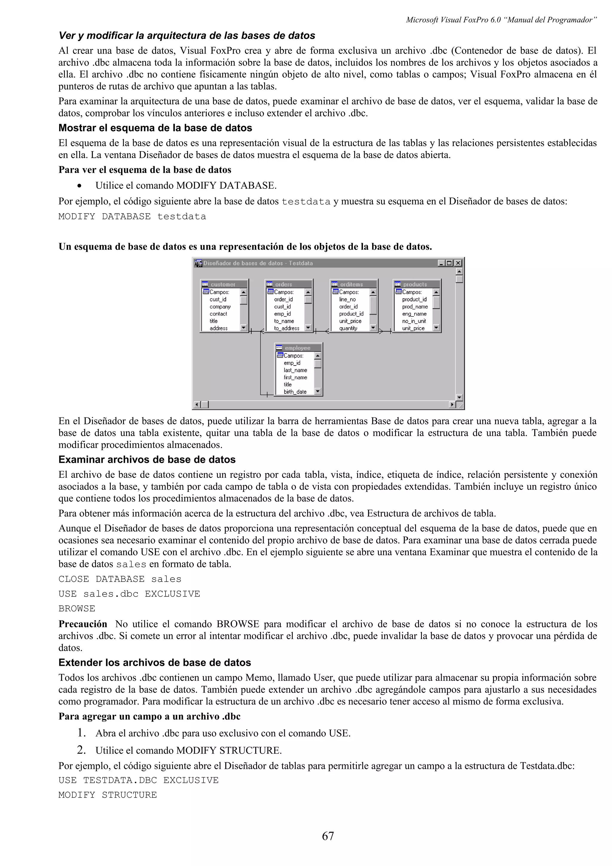 Microsoft Visual FoxPro 6.0 “Manual del Programador”
Ver y modificar la arquitectura de las bases de datos
Al crear una base de datos, Visual FoxPro crea y abre de forma exclusiva un archivo .dbc (Contenedor de base de datos). El
archivo .dbc almacena toda la información sobre la base de datos, incluidos los nombres de los archivos y los objetos asociados a
ella. El archivo .dbc no contiene físicamente ningún objeto de alto nivel, como tablas o campos; Visual FoxPro almacena en él
punteros de rutas de archivo que apuntan a las tablas.
Para examinar la arquitectura de una base de datos, puede examinar el archivo de base de datos, ver el esquema, validar la base de
datos, comprobar los vínculos anteriores e incluso extender el archivo .dbc.
Mostrar el esquema de la base de datos
El esquema de la base de datos es una representación visual de la estructura de las tablas y las relaciones persistentes establecidas
en ella. La ventana Diseñador de bases de datos muestra el esquema de la base de datos abierta.
Para ver el esquema de la base de datos
• Utilice el comando MODIFY DATABASE.
Por ejemplo, el código siguiente abre la base de datos testdata y muestra su esquema en el Diseñador de bases de datos:
MODIFY DATABASE testdata
Un esquema de base de datos es una representación de los objetos de la base de datos.
En el Diseñador de bases de datos, puede utilizar la barra de herramientas Base de datos para crear una nueva tabla, agregar a la
base de datos una tabla existente, quitar una tabla de la base de datos o modificar la estructura de una tabla. También puede
modificar procedimientos almacenados.
Examinar archivos de base de datos
El archivo de base de datos contiene un registro por cada tabla, vista, índice, etiqueta de índice, relación persistente y conexión
asociados a la base, y también por cada campo de tabla o de vista con propiedades extendidas. También incluye un registro único
que contiene todos los procedimientos almacenados de la base de datos.
Para obtener más información acerca de la estructura del archivo .dbc, vea Estructura de archivos de tabla.
Aunque el Diseñador de bases de datos proporciona una representación conceptual del esquema de la base de datos, puede que en
ocasiones sea necesario examinar el contenido del propio archivo de base de datos. Para examinar una base de datos cerrada puede
utilizar el comando USE con el archivo .dbc. En el ejemplo siguiente se abre una ventana Examinar que muestra el contenido de la
base de datos sales en formato de tabla.
CLOSE DATABASE sales
USE sales.dbc EXCLUSIVE
BROWSE
Precaución No utilice el comando BROWSE para modificar el archivo de base de datos si no conoce la estructura de los
archivos .dbc. Si comete un error al intentar modificar el archivo .dbc, puede invalidar la base de datos y provocar una pérdida de
datos.
Extender los archivos de base de datos
Todos los archivos .dbc contienen un campo Memo, llamado User, que puede utilizar para almacenar su propia información sobre
cada registro de la base de datos. También puede extender un archivo .dbc agregándole campos para ajustarlo a sus necesidades
como programador. Para modificar la estructura de un archivo .dbc es necesario tener acceso al mismo de forma exclusiva.
Para agregar un campo a un archivo .dbc
1. Abra el archivo .dbc para uso exclusivo con el comando USE.
2. Utilice el comando MODIFY STRUCTURE.
Por ejemplo, el código siguiente abre el Diseñador de tablas para permitirle agregar un campo a la estructura de Testdata.dbc:
USE TESTDATA.DBC EXCLUSIVE
MODIFY STRUCTURE
67
 