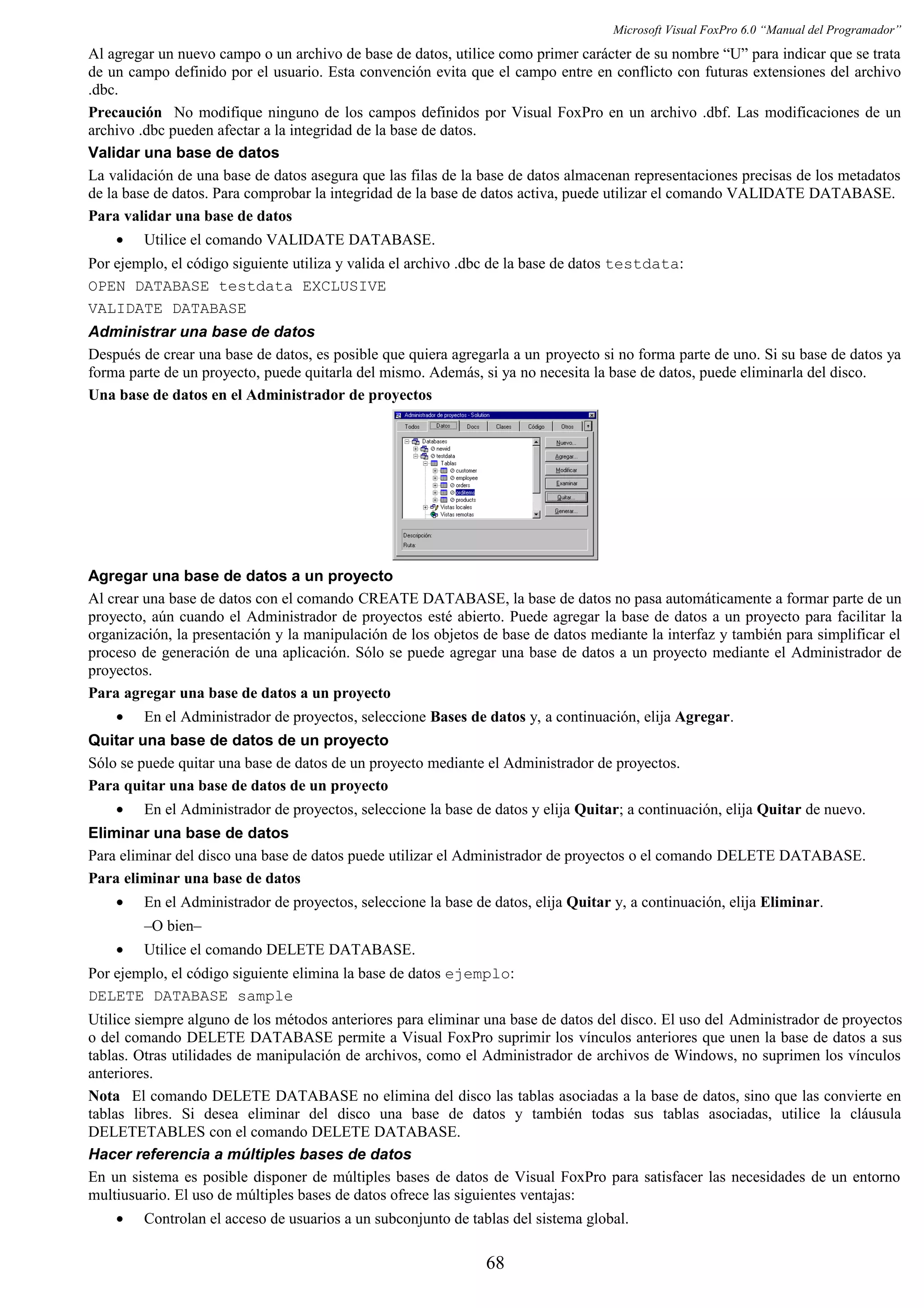 Microsoft Visual FoxPro 6.0 “Manual del Programador”
Al agregar un nuevo campo o un archivo de base de datos, utilice como primer carácter de su nombre “U” para indicar que se trata
de un campo definido por el usuario. Esta convención evita que el campo entre en conflicto con futuras extensiones del archivo
.dbc.
Precaución No modifique ninguno de los campos definidos por Visual FoxPro en un archivo .dbf. Las modificaciones de un
archivo .dbc pueden afectar a la integridad de la base de datos.
Validar una base de datos
La validación de una base de datos asegura que las filas de la base de datos almacenan representaciones precisas de los metadatos
de la base de datos. Para comprobar la integridad de la base de datos activa, puede utilizar el comando VALIDATE DATABASE.
Para validar una base de datos
• Utilice el comando VALIDATE DATABASE.
Por ejemplo, el código siguiente utiliza y valida el archivo .dbc de la base de datos testdata:
OPEN DATABASE testdata EXCLUSIVE
VALIDATE DATABASE
Administrar una base de datos
Después de crear una base de datos, es posible que quiera agregarla a un proyecto si no forma parte de uno. Si su base de datos ya
forma parte de un proyecto, puede quitarla del mismo. Además, si ya no necesita la base de datos, puede eliminarla del disco.
Una base de datos en el Administrador de proyectos
Agregar una base de datos a un proyecto
Al crear una base de datos con el comando CREATE DATABASE, la base de datos no pasa automáticamente a formar parte de un
proyecto, aún cuando el Administrador de proyectos esté abierto. Puede agregar la base de datos a un proyecto para facilitar la
organización, la presentación y la manipulación de los objetos de base de datos mediante la interfaz y también para simplificar el
proceso de generación de una aplicación. Sólo se puede agregar una base de datos a un proyecto mediante el Administrador de
proyectos.
Para agregar una base de datos a un proyecto
• En el Administrador de proyectos, seleccione Bases de datos y, a continuación, elija Agregar.
Quitar una base de datos de un proyecto
Sólo se puede quitar una base de datos de un proyecto mediante el Administrador de proyectos.
Para quitar una base de datos de un proyecto
• En el Administrador de proyectos, seleccione la base de datos y elija Quitar; a continuación, elija Quitar de nuevo.
Eliminar una base de datos
Para eliminar del disco una base de datos puede utilizar el Administrador de proyectos o el comando DELETE DATABASE.
Para eliminar una base de datos
• En el Administrador de proyectos, seleccione la base de datos, elija Quitar y, a continuación, elija Eliminar.
–O bien–
• Utilice el comando DELETE DATABASE.
Por ejemplo, el código siguiente elimina la base de datos ejemplo:
DELETE DATABASE sample
Utilice siempre alguno de los métodos anteriores para eliminar una base de datos del disco. El uso del Administrador de proyectos
o del comando DELETE DATABASE permite a Visual FoxPro suprimir los vínculos anteriores que unen la base de datos a sus
tablas. Otras utilidades de manipulación de archivos, como el Administrador de archivos de Windows, no suprimen los vínculos
anteriores.
Nota El comando DELETE DATABASE no elimina del disco las tablas asociadas a la base de datos, sino que las convierte en
tablas libres. Si desea eliminar del disco una base de datos y también todas sus tablas asociadas, utilice la cláusula
DELETETABLES con el comando DELETE DATABASE.
Hacer referencia a múltiples bases de datos
En un sistema es posible disponer de múltiples bases de datos de Visual FoxPro para satisfacer las necesidades de un entorno
multiusuario. El uso de múltiples bases de datos ofrece las siguientes ventajas:
• Controlan el acceso de usuarios a un subconjunto de tablas del sistema global.
68
 