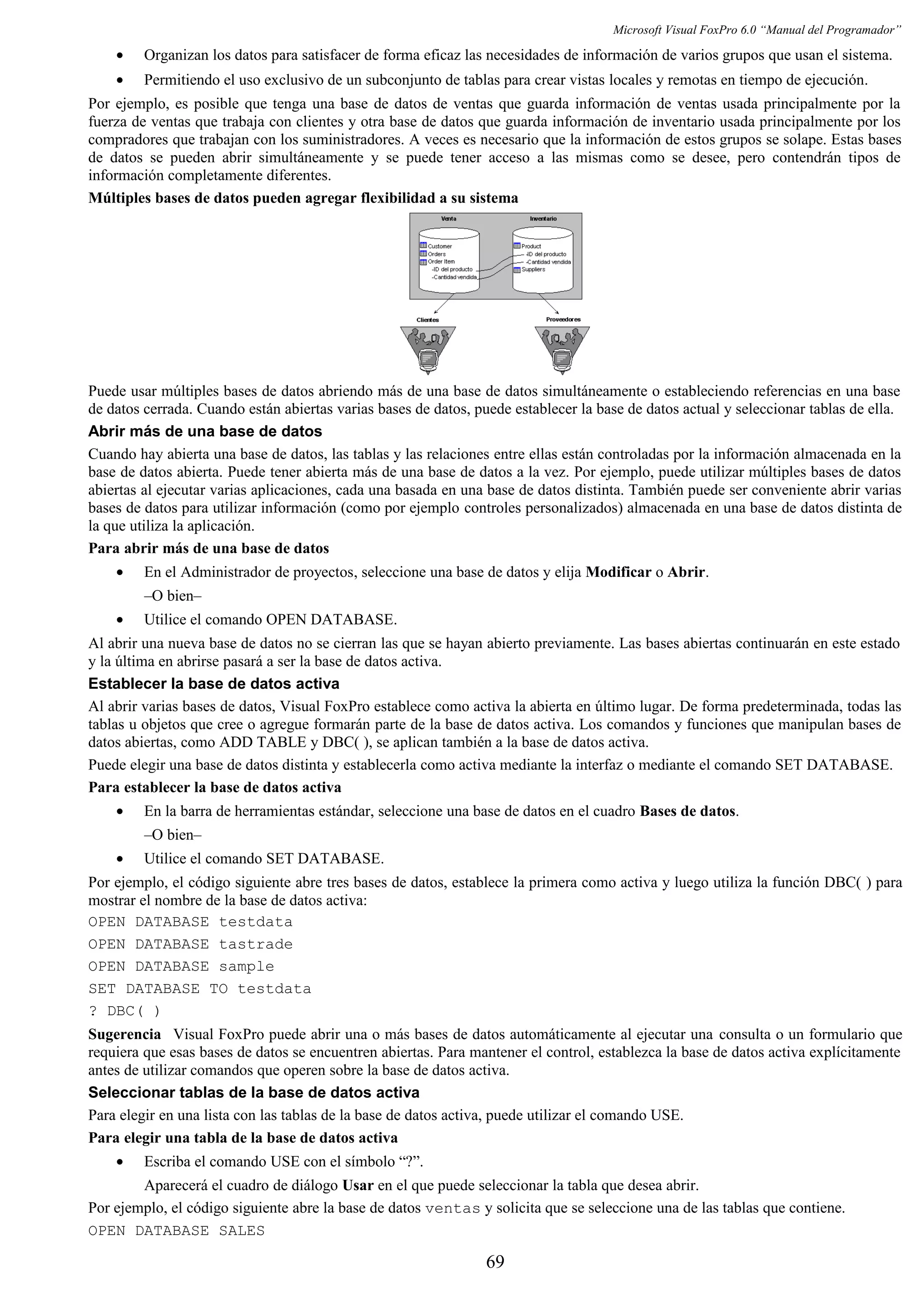 Microsoft Visual FoxPro 6.0 “Manual del Programador”
• Organizan los datos para satisfacer de forma eficaz las necesidades de información de varios grupos que usan el sistema.
• Permitiendo el uso exclusivo de un subconjunto de tablas para crear vistas locales y remotas en tiempo de ejecución.
Por ejemplo, es posible que tenga una base de datos de ventas que guarda información de ventas usada principalmente por la
fuerza de ventas que trabaja con clientes y otra base de datos que guarda información de inventario usada principalmente por los
compradores que trabajan con los suministradores. A veces es necesario que la información de estos grupos se solape. Estas bases
de datos se pueden abrir simultáneamente y se puede tener acceso a las mismas como se desee, pero contendrán tipos de
información completamente diferentes.
Múltiples bases de datos pueden agregar flexibilidad a su sistema
Puede usar múltiples bases de datos abriendo más de una base de datos simultáneamente o estableciendo referencias en una base
de datos cerrada. Cuando están abiertas varias bases de datos, puede establecer la base de datos actual y seleccionar tablas de ella.
Abrir más de una base de datos
Cuando hay abierta una base de datos, las tablas y las relaciones entre ellas están controladas por la información almacenada en la
base de datos abierta. Puede tener abierta más de una base de datos a la vez. Por ejemplo, puede utilizar múltiples bases de datos
abiertas al ejecutar varias aplicaciones, cada una basada en una base de datos distinta. También puede ser conveniente abrir varias
bases de datos para utilizar información (como por ejemplo controles personalizados) almacenada en una base de datos distinta de
la que utiliza la aplicación.
Para abrir más de una base de datos
• En el Administrador de proyectos, seleccione una base de datos y elija Modificar o Abrir.
–O bien–
• Utilice el comando OPEN DATABASE.
Al abrir una nueva base de datos no se cierran las que se hayan abierto previamente. Las bases abiertas continuarán en este estado
y la última en abrirse pasará a ser la base de datos activa.
Establecer la base de datos activa
Al abrir varias bases de datos, Visual FoxPro establece como activa la abierta en último lugar. De forma predeterminada, todas las
tablas u objetos que cree o agregue formarán parte de la base de datos activa. Los comandos y funciones que manipulan bases de
datos abiertas, como ADD TABLE y DBC( ), se aplican también a la base de datos activa.
Puede elegir una base de datos distinta y establecerla como activa mediante la interfaz o mediante el comando SET DATABASE.
Para establecer la base de datos activa
• En la barra de herramientas estándar, seleccione una base de datos en el cuadro Bases de datos.
–O bien–
• Utilice el comando SET DATABASE.
Por ejemplo, el código siguiente abre tres bases de datos, establece la primera como activa y luego utiliza la función DBC( ) para
mostrar el nombre de la base de datos activa:
OPEN DATABASE testdata
OPEN DATABASE tastrade
OPEN DATABASE sample
SET DATABASE TO testdata
? DBC( )
Sugerencia Visual FoxPro puede abrir una o más bases de datos automáticamente al ejecutar una consulta o un formulario que
requiera que esas bases de datos se encuentren abiertas. Para mantener el control, establezca la base de datos activa explícitamente
antes de utilizar comandos que operen sobre la base de datos activa.
Seleccionar tablas de la base de datos activa
Para elegir en una lista con las tablas de la base de datos activa, puede utilizar el comando USE.
Para elegir una tabla de la base de datos activa
• Escriba el comando USE con el símbolo “?”.
Aparecerá el cuadro de diálogo Usar en el que puede seleccionar la tabla que desea abrir.
Por ejemplo, el código siguiente abre la base de datos ventas y solicita que se seleccione una de las tablas que contiene.
OPEN DATABASE SALES
69
 