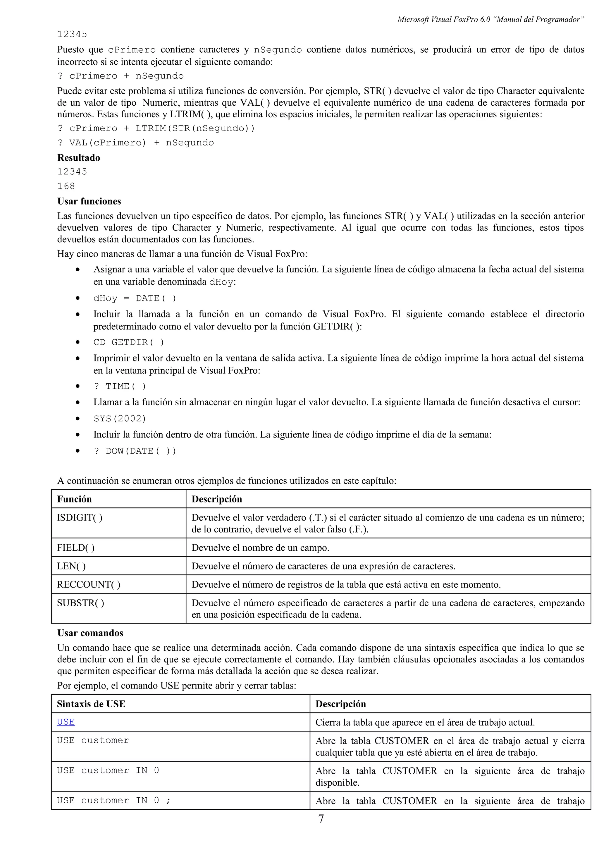 Microsoft Visual FoxPro 6.0 “Manual del Programador”
12345
Puesto que cPrimero contiene caracteres y nSegundo contiene datos numéricos, se producirá un error de tipo de datos
incorrecto si se intenta ejecutar el siguiente comando:
? cPrimero + nSegundo
Puede evitar este problema si utiliza funciones de conversión. Por ejemplo, STR( ) devuelve el valor de tipo Character equivalente
de un valor de tipo Numeric, mientras que VAL( ) devuelve el equivalente numérico de una cadena de caracteres formada por
números. Estas funciones y LTRIM( ), que elimina los espacios iniciales, le permiten realizar las operaciones siguientes:
? cPrimero + LTRIM(STR(nSegundo))
? VAL(cPrimero) + nSegundo
Resultado
12345
168
Usar funciones
Las funciones devuelven un tipo específico de datos. Por ejemplo, las funciones STR( ) y VAL( ) utilizadas en la sección anterior
devuelven valores de tipo Character y Numeric, respectivamente. Al igual que ocurre con todas las funciones, estos tipos
devueltos están documentados con las funciones.
Hay cinco maneras de llamar a una función de Visual FoxPro:
• Asignar a una variable el valor que devuelve la función. La siguiente línea de código almacena la fecha actual del sistema
en una variable denominada dHoy:
• dHoy = DATE( )
• Incluir la llamada a la función en un comando de Visual FoxPro. El siguiente comando establece el directorio
predeterminado como el valor devuelto por la función GETDIR( ):
• CD GETDIR( )
• Imprimir el valor devuelto en la ventana de salida activa. La siguiente línea de código imprime la hora actual del sistema
en la ventana principal de Visual FoxPro:
• ? TIME( )
• Llamar a la función sin almacenar en ningún lugar el valor devuelto. La siguiente llamada de función desactiva el cursor:
• SYS(2002)
• Incluir la función dentro de otra función. La siguiente línea de código imprime el día de la semana:
• ? DOW(DATE( ))
A continuación se enumeran otros ejemplos de funciones utilizados en este capítulo:
Función Descripción
ISDIGIT( ) Devuelve el valor verdadero (.T.) si el carácter situado al comienzo de una cadena es un número;
de lo contrario, devuelve el valor falso (.F.).
FIELD( ) Devuelve el nombre de un campo.
LEN( ) Devuelve el número de caracteres de una expresión de caracteres.
RECCOUNT( ) Devuelve el número de registros de la tabla que está activa en este momento.
SUBSTR( ) Devuelve el número especificado de caracteres a partir de una cadena de caracteres, empezando
en una posición especificada de la cadena.
Usar comandos
Un comando hace que se realice una determinada acción. Cada comando dispone de una sintaxis específica que indica lo que se
debe incluir con el fin de que se ejecute correctamente el comando. Hay también cláusulas opcionales asociadas a los comandos
que permiten especificar de forma más detallada la acción que se desea realizar.
Por ejemplo, el comando USE permite abrir y cerrar tablas:
Sintaxis de USE Descripción
USE Cierra la tabla que aparece en el área de trabajo actual.
USE customer Abre la tabla CUSTOMER en el área de trabajo actual y cierra
cualquier tabla que ya esté abierta en el área de trabajo.
USE customer IN 0 Abre la tabla CUSTOMER en la siguiente área de trabajo
disponible.
USE customer IN 0 ; Abre la tabla CUSTOMER en la siguiente área de trabajo
7
 