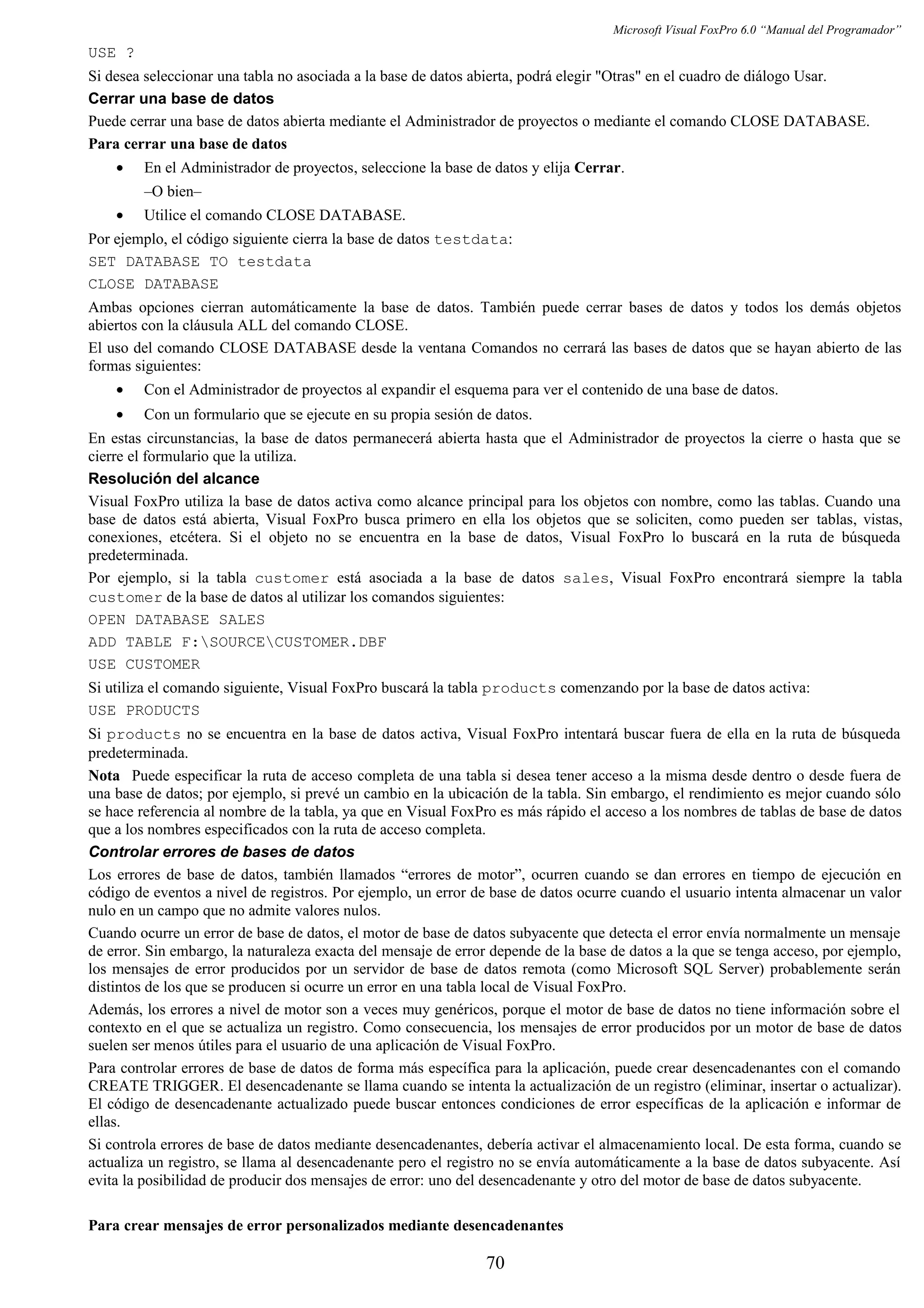 Microsoft Visual FoxPro 6.0 “Manual del Programador”
USE ?
Si desea seleccionar una tabla no asociada a la base de datos abierta, podrá elegir "Otras" en el cuadro de diálogo Usar.
Cerrar una base de datos
Puede cerrar una base de datos abierta mediante el Administrador de proyectos o mediante el comando CLOSE DATABASE.
Para cerrar una base de datos
• En el Administrador de proyectos, seleccione la base de datos y elija Cerrar.
–O bien–
• Utilice el comando CLOSE DATABASE.
Por ejemplo, el código siguiente cierra la base de datos testdata:
SET DATABASE TO testdata
CLOSE DATABASE
Ambas opciones cierran automáticamente la base de datos. También puede cerrar bases de datos y todos los demás objetos
abiertos con la cláusula ALL del comando CLOSE.
El uso del comando CLOSE DATABASE desde la ventana Comandos no cerrará las bases de datos que se hayan abierto de las
formas siguientes:
• Con el Administrador de proyectos al expandir el esquema para ver el contenido de una base de datos.
• Con un formulario que se ejecute en su propia sesión de datos.
En estas circunstancias, la base de datos permanecerá abierta hasta que el Administrador de proyectos la cierre o hasta que se
cierre el formulario que la utiliza.
Resolución del alcance
Visual FoxPro utiliza la base de datos activa como alcance principal para los objetos con nombre, como las tablas. Cuando una
base de datos está abierta, Visual FoxPro busca primero en ella los objetos que se soliciten, como pueden ser tablas, vistas,
conexiones, etcétera. Si el objeto no se encuentra en la base de datos, Visual FoxPro lo buscará en la ruta de búsqueda
predeterminada.
Por ejemplo, si la tabla customer está asociada a la base de datos sales, Visual FoxPro encontrará siempre la tabla
customer de la base de datos al utilizar los comandos siguientes:
OPEN DATABASE SALES
ADD TABLE F:SOURCECUSTOMER.DBF
USE CUSTOMER
Si utiliza el comando siguiente, Visual FoxPro buscará la tabla products comenzando por la base de datos activa:
USE PRODUCTS
Si products no se encuentra en la base de datos activa, Visual FoxPro intentará buscar fuera de ella en la ruta de búsqueda
predeterminada.
Nota Puede especificar la ruta de acceso completa de una tabla si desea tener acceso a la misma desde dentro o desde fuera de
una base de datos; por ejemplo, si prevé un cambio en la ubicación de la tabla. Sin embargo, el rendimiento es mejor cuando sólo
se hace referencia al nombre de la tabla, ya que en Visual FoxPro es más rápido el acceso a los nombres de tablas de base de datos
que a los nombres especificados con la ruta de acceso completa.
Controlar errores de bases de datos
Los errores de base de datos, también llamados “errores de motor”, ocurren cuando se dan errores en tiempo de ejecución en
código de eventos a nivel de registros. Por ejemplo, un error de base de datos ocurre cuando el usuario intenta almacenar un valor
nulo en un campo que no admite valores nulos.
Cuando ocurre un error de base de datos, el motor de base de datos subyacente que detecta el error envía normalmente un mensaje
de error. Sin embargo, la naturaleza exacta del mensaje de error depende de la base de datos a la que se tenga acceso, por ejemplo,
los mensajes de error producidos por un servidor de base de datos remota (como Microsoft SQL Server) probablemente serán
distintos de los que se producen si ocurre un error en una tabla local de Visual FoxPro.
Además, los errores a nivel de motor son a veces muy genéricos, porque el motor de base de datos no tiene información sobre el
contexto en el que se actualiza un registro. Como consecuencia, los mensajes de error producidos por un motor de base de datos
suelen ser menos útiles para el usuario de una aplicación de Visual FoxPro.
Para controlar errores de base de datos de forma más específica para la aplicación, puede crear desencadenantes con el comando
CREATE TRIGGER. El desencadenante se llama cuando se intenta la actualización de un registro (eliminar, insertar o actualizar).
El código de desencadenante actualizado puede buscar entonces condiciones de error específicas de la aplicación e informar de
ellas.
Si controla errores de base de datos mediante desencadenantes, debería activar el almacenamiento local. De esta forma, cuando se
actualiza un registro, se llama al desencadenante pero el registro no se envía automáticamente a la base de datos subyacente. Así
evita la posibilidad de producir dos mensajes de error: uno del desencadenante y otro del motor de base de datos subyacente.
Para crear mensajes de error personalizados mediante desencadenantes
70
 