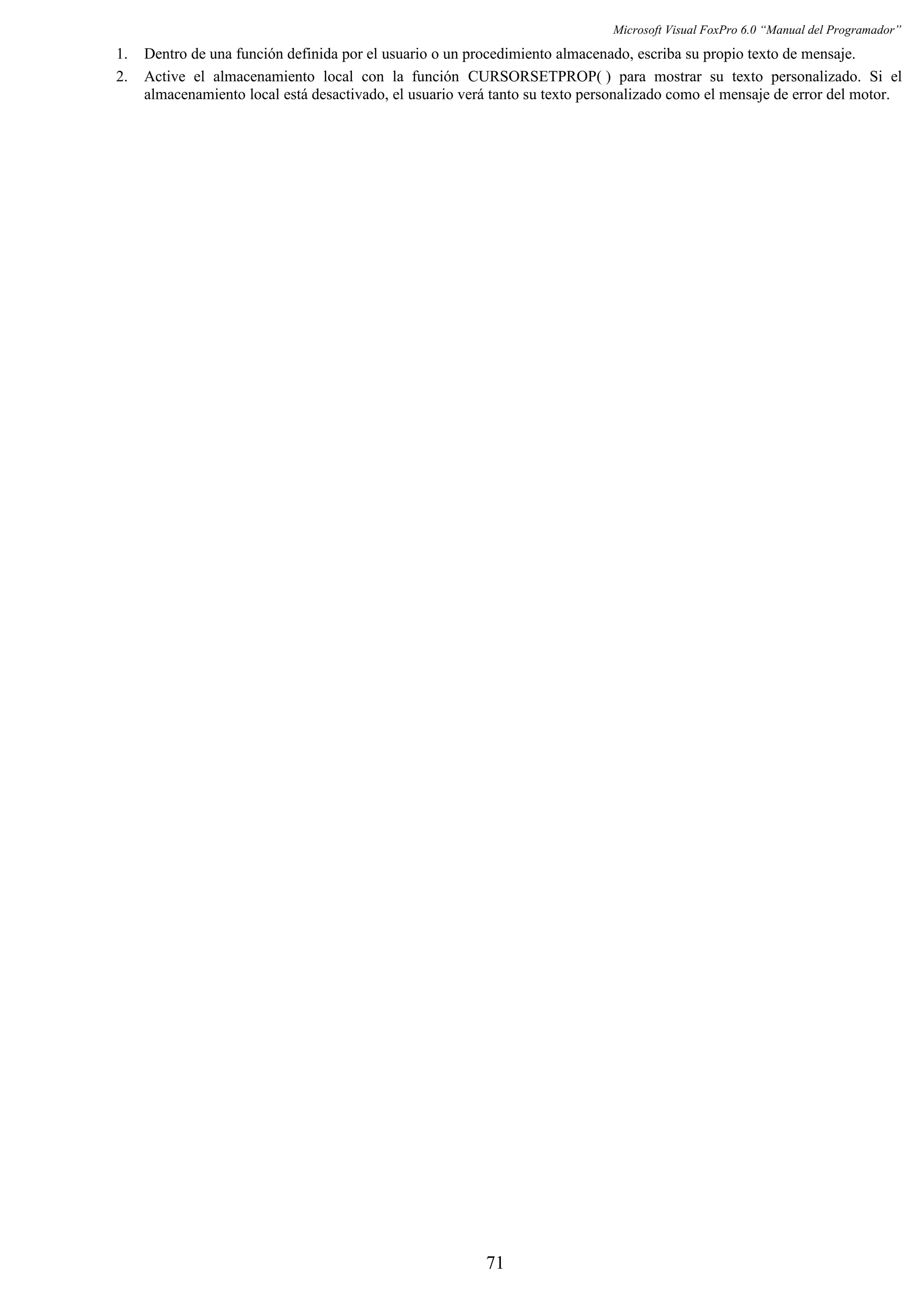 Microsoft Visual FoxPro 6.0 “Manual del Programador”
1. Dentro de una función definida por el usuario o un procedimiento almacenado, escriba su propio texto de mensaje.
2. Active el almacenamiento local con la función CURSORSETPROP( ) para mostrar su texto personalizado. Si el
almacenamiento local está desactivado, el usuario verá tanto su texto personalizado como el mensaje de error del motor.
71
 