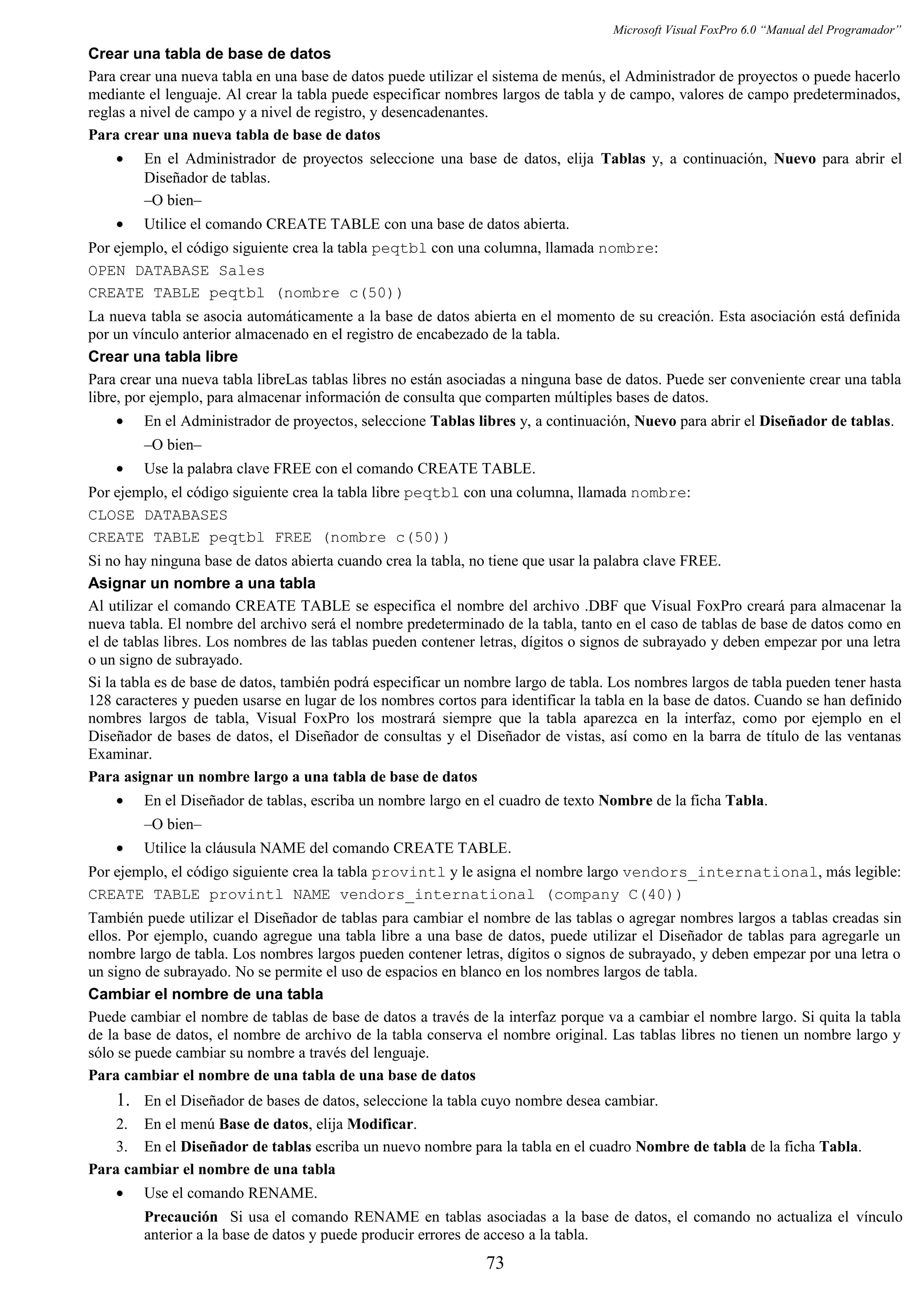 Microsoft Visual FoxPro 6.0 “Manual del Programador”
Crear una tabla de base de datos
Para crear una nueva tabla en una base de datos puede utilizar el sistema de menús, el Administrador de proyectos o puede hacerlo
mediante el lenguaje. Al crear la tabla puede especificar nombres largos de tabla y de campo, valores de campo predeterminados,
reglas a nivel de campo y a nivel de registro, y desencadenantes.
Para crear una nueva tabla de base de datos
• En el Administrador de proyectos seleccione una base de datos, elija Tablas y, a continuación, Nuevo para abrir el
Diseñador de tablas.
–O bien–
• Utilice el comando CREATE TABLE con una base de datos abierta.
Por ejemplo, el código siguiente crea la tabla peqtbl con una columna, llamada nombre:
OPEN DATABASE Sales
CREATE TABLE peqtbl (nombre c(50))
La nueva tabla se asocia automáticamente a la base de datos abierta en el momento de su creación. Esta asociación está definida
por un vínculo anterior almacenado en el registro de encabezado de la tabla.
Crear una tabla libre
Para crear una nueva tabla libreLas tablas libres no están asociadas a ninguna base de datos. Puede ser conveniente crear una tabla
libre, por ejemplo, para almacenar información de consulta que comparten múltiples bases de datos.
• En el Administrador de proyectos, seleccione Tablas libres y, a continuación, Nuevo para abrir el Diseñador de tablas.
–O bien–
• Use la palabra clave FREE con el comando CREATE TABLE.
Por ejemplo, el código siguiente crea la tabla libre peqtbl con una columna, llamada nombre:
CLOSE DATABASES
CREATE TABLE peqtbl FREE (nombre c(50))
Si no hay ninguna base de datos abierta cuando crea la tabla, no tiene que usar la palabra clave FREE.
Asignar un nombre a una tabla
Al utilizar el comando CREATE TABLE se especifica el nombre del archivo .DBF que Visual FoxPro creará para almacenar la
nueva tabla. El nombre del archivo será el nombre predeterminado de la tabla, tanto en el caso de tablas de base de datos como en
el de tablas libres. Los nombres de las tablas pueden contener letras, dígitos o signos de subrayado y deben empezar por una letra
o un signo de subrayado.
Si la tabla es de base de datos, también podrá especificar un nombre largo de tabla. Los nombres largos de tabla pueden tener hasta
128 caracteres y pueden usarse en lugar de los nombres cortos para identificar la tabla en la base de datos. Cuando se han definido
nombres largos de tabla, Visual FoxPro los mostrará siempre que la tabla aparezca en la interfaz, como por ejemplo en el
Diseñador de bases de datos, el Diseñador de consultas y el Diseñador de vistas, así como en la barra de título de las ventanas
Examinar.
Para asignar un nombre largo a una tabla de base de datos
• En el Diseñador de tablas, escriba un nombre largo en el cuadro de texto Nombre de la ficha Tabla.
–O bien–
• Utilice la cláusula NAME del comando CREATE TABLE.
Por ejemplo, el código siguiente crea la tabla provintl y le asigna el nombre largo vendors_international, más legible:
CREATE TABLE provintl NAME vendors_international (company C(40))
También puede utilizar el Diseñador de tablas para cambiar el nombre de las tablas o agregar nombres largos a tablas creadas sin
ellos. Por ejemplo, cuando agregue una tabla libre a una base de datos, puede utilizar el Diseñador de tablas para agregarle un
nombre largo de tabla. Los nombres largos pueden contener letras, dígitos o signos de subrayado, y deben empezar por una letra o
un signo de subrayado. No se permite el uso de espacios en blanco en los nombres largos de tabla.
Cambiar el nombre de una tabla
Puede cambiar el nombre de tablas de base de datos a través de la interfaz porque va a cambiar el nombre largo. Si quita la tabla
de la base de datos, el nombre de archivo de la tabla conserva el nombre original. Las tablas libres no tienen un nombre largo y
sólo se puede cambiar su nombre a través del lenguaje.
Para cambiar el nombre de una tabla de una base de datos
1. En el Diseñador de bases de datos, seleccione la tabla cuyo nombre desea cambiar.
2. En el menú Base de datos, elija Modificar.
3. En el Diseñador de tablas escriba un nuevo nombre para la tabla en el cuadro Nombre de tabla de la ficha Tabla.
Para cambiar el nombre de una tabla
• Use el comando RENAME.
Precaución Si usa el comando RENAME en tablas asociadas a la base de datos, el comando no actualiza el vínculo
anterior a la base de datos y puede producir errores de acceso a la tabla.
73
 