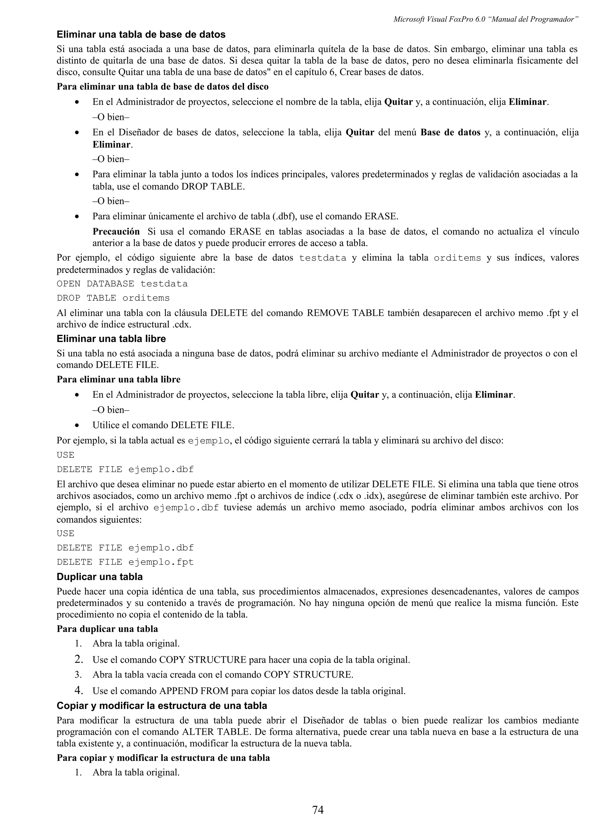 Microsoft Visual FoxPro 6.0 “Manual del Programador”
Eliminar una tabla de base de datos
Si una tabla está asociada a una base de datos, para eliminarla quítela de la base de datos. Sin embargo, eliminar una tabla es
distinto de quitarla de una base de datos. Si desea quitar la tabla de la base de datos, pero no desea eliminarla físicamente del
disco, consulte Quitar una tabla de una base de datos" en el capítulo 6, Crear bases de datos.
Para eliminar una tabla de base de datos del disco
• En el Administrador de proyectos, seleccione el nombre de la tabla, elija Quitar y, a continuación, elija Eliminar.
–O bien–
• En el Diseñador de bases de datos, seleccione la tabla, elija Quitar del menú Base de datos y, a continuación, elija
Eliminar.
–O bien–
• Para eliminar la tabla junto a todos los índices principales, valores predeterminados y reglas de validación asociadas a la
tabla, use el comando DROP TABLE.
–O bien–
• Para eliminar únicamente el archivo de tabla (.dbf), use el comando ERASE.
Precaución Si usa el comando ERASE en tablas asociadas a la base de datos, el comando no actualiza el vínculo
anterior a la base de datos y puede producir errores de acceso a tabla.
Por ejemplo, el código siguiente abre la base de datos testdata y elimina la tabla orditems y sus índices, valores
predeterminados y reglas de validación:
OPEN DATABASE testdata
DROP TABLE orditems
Al eliminar una tabla con la cláusula DELETE del comando REMOVE TABLE también desaparecen el archivo memo .fpt y el
archivo de índice estructural .cdx.
Eliminar una tabla libre
Si una tabla no está asociada a ninguna base de datos, podrá eliminar su archivo mediante el Administrador de proyectos o con el
comando DELETE FILE.
Para eliminar una tabla libre
• En el Administrador de proyectos, seleccione la tabla libre, elija Quitar y, a continuación, elija Eliminar.
–O bien–
• Utilice el comando DELETE FILE.
Por ejemplo, si la tabla actual es ejemplo, el código siguiente cerrará la tabla y eliminará su archivo del disco:
USE
DELETE FILE ejemplo.dbf
El archivo que desea eliminar no puede estar abierto en el momento de utilizar DELETE FILE. Si elimina una tabla que tiene otros
archivos asociados, como un archivo memo .fpt o archivos de índice (.cdx o .idx), asegúrese de eliminar también este archivo. Por
ejemplo, si el archivo ejemplo.dbf tuviese además un archivo memo asociado, podría eliminar ambos archivos con los
comandos siguientes:
USE
DELETE FILE ejemplo.dbf
DELETE FILE ejemplo.fpt
Duplicar una tabla
Puede hacer una copia idéntica de una tabla, sus procedimientos almacenados, expresiones desencadenantes, valores de campos
predeterminados y su contenido a través de programación. No hay ninguna opción de menú que realice la misma función. Este
procedimiento no copia el contenido de la tabla.
Para duplicar una tabla
1. Abra la tabla original.
2. Use el comando COPY STRUCTURE para hacer una copia de la tabla original.
3. Abra la tabla vacía creada con el comando COPY STRUCTURE.
4. Use el comando APPEND FROM para copiar los datos desde la tabla original.
Copiar y modificar la estructura de una tabla
Para modificar la estructura de una tabla puede abrir el Diseñador de tablas o bien puede realizar los cambios mediante
programación con el comando ALTER TABLE. De forma alternativa, puede crear una tabla nueva en base a la estructura de una
tabla existente y, a continuación, modificar la estructura de la nueva tabla.
Para copiar y modificar la estructura de una tabla
1. Abra la tabla original.
74
 