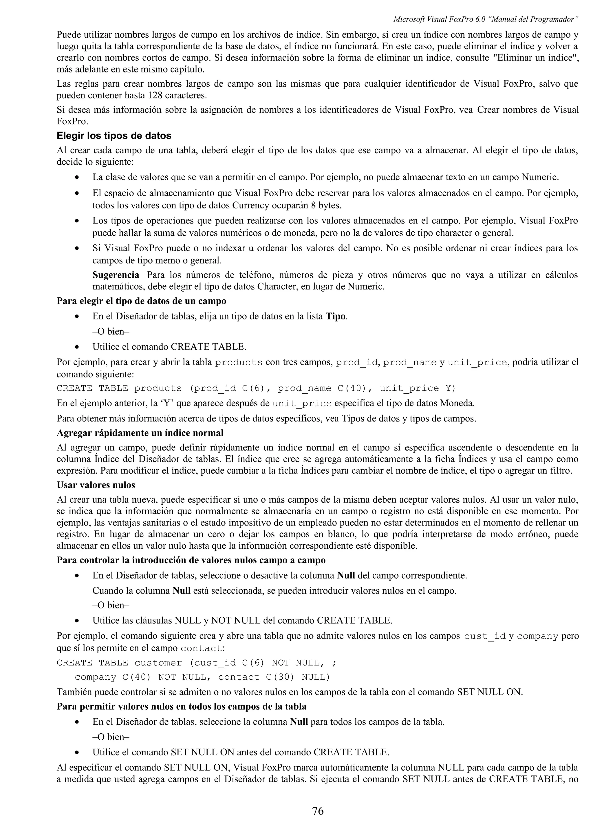 Microsoft Visual FoxPro 6.0 “Manual del Programador”
Puede utilizar nombres largos de campo en los archivos de índice. Sin embargo, si crea un índice con nombres largos de campo y
luego quita la tabla correspondiente de la base de datos, el índice no funcionará. En este caso, puede eliminar el índice y volver a
crearlo con nombres cortos de campo. Si desea información sobre la forma de eliminar un índice, consulte "Eliminar un índice",
más adelante en este mismo capítulo.
Las reglas para crear nombres largos de campo son las mismas que para cualquier identificador de Visual FoxPro, salvo que
pueden contener hasta 128 caracteres.
Si desea más información sobre la asignación de nombres a los identificadores de Visual FoxPro, vea Crear nombres de Visual
FoxPro.
Elegir los tipos de datos
Al crear cada campo de una tabla, deberá elegir el tipo de los datos que ese campo va a almacenar. Al elegir el tipo de datos,
decide lo siguiente:
• La clase de valores que se van a permitir en el campo. Por ejemplo, no puede almacenar texto en un campo Numeric.
• El espacio de almacenamiento que Visual FoxPro debe reservar para los valores almacenados en el campo. Por ejemplo,
todos los valores con tipo de datos Currency ocuparán 8 bytes.
• Los tipos de operaciones que pueden realizarse con los valores almacenados en el campo. Por ejemplo, Visual FoxPro
puede hallar la suma de valores numéricos o de moneda, pero no la de valores de tipo character o general.
• Si Visual FoxPro puede o no indexar u ordenar los valores del campo. No es posible ordenar ni crear índices para los
campos de tipo memo o general.
Sugerencia Para los números de teléfono, números de pieza y otros números que no vaya a utilizar en cálculos
matemáticos, debe elegir el tipo de datos Character, en lugar de Numeric.
Para elegir el tipo de datos de un campo
• En el Diseñador de tablas, elija un tipo de datos en la lista Tipo.
–O bien–
• Utilice el comando CREATE TABLE.
Por ejemplo, para crear y abrir la tabla products con tres campos, prod_id, prod_name y unit_price, podría utilizar el
comando siguiente:
CREATE TABLE products (prod_id C(6), prod_name C(40), unit_price Y)
En el ejemplo anterior, la ‘Y’ que aparece después de unit_price especifica el tipo de datos Moneda.
Para obtener más información acerca de tipos de datos específicos, vea Tipos de datos y tipos de campos.
Agregar rápidamente un índice normal
Al agregar un campo, puede definir rápidamente un índice normal en el campo si especifica ascendente o descendente en la
columna Índice del Diseñador de tablas. El índice que cree se agrega automáticamente a la ficha Índices y usa el campo como
expresión. Para modificar el índice, puede cambiar a la ficha Índices para cambiar el nombre de índice, el tipo o agregar un filtro.
Usar valores nulos
Al crear una tabla nueva, puede especificar si uno o más campos de la misma deben aceptar valores nulos. Al usar un valor nulo,
se indica que la información que normalmente se almacenaría en un campo o registro no está disponible en ese momento. Por
ejemplo, las ventajas sanitarias o el estado impositivo de un empleado pueden no estar determinados en el momento de rellenar un
registro. En lugar de almacenar un cero o dejar los campos en blanco, lo que podría interpretarse de modo erróneo, puede
almacenar en ellos un valor nulo hasta que la información correspondiente esté disponible.
Para controlar la introducción de valores nulos campo a campo
• En el Diseñador de tablas, seleccione o desactive la columna Null del campo correspondiente.
Cuando la columna Null está seleccionada, se pueden introducir valores nulos en el campo.
–O bien–
• Utilice las cláusulas NULL y NOT NULL del comando CREATE TABLE.
Por ejemplo, el comando siguiente crea y abre una tabla que no admite valores nulos en los campos cust_id y company pero
que sí los permite en el campo contact:
CREATE TABLE customer (cust_id C(6) NOT NULL, ;
company C(40) NOT NULL, contact C(30) NULL)
También puede controlar si se admiten o no valores nulos en los campos de la tabla con el comando SET NULL ON.
Para permitir valores nulos en todos los campos de la tabla
• En el Diseñador de tablas, seleccione la columna Null para todos los campos de la tabla.
–O bien–
• Utilice el comando SET NULL ON antes del comando CREATE TABLE.
Al especificar el comando SET NULL ON, Visual FoxPro marca automáticamente la columna NULL para cada campo de la tabla
a medida que usted agrega campos en el Diseñador de tablas. Si ejecuta el comando SET NULL antes de CREATE TABLE, no
76
 