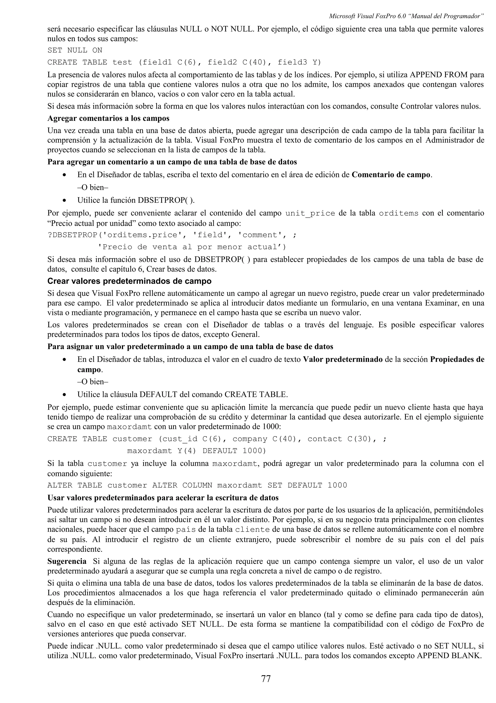 Microsoft Visual FoxPro 6.0 “Manual del Programador”
será necesario especificar las cláusulas NULL o NOT NULL. Por ejemplo, el código siguiente crea una tabla que permite valores
nulos en todos sus campos:
SET NULL ON
CREATE TABLE test (field1 C(6), field2 C(40), field3 Y)
La presencia de valores nulos afecta al comportamiento de las tablas y de los índices. Por ejemplo, si utiliza APPEND FROM para
copiar registros de una tabla que contiene valores nulos a otra que no los admite, los campos anexados que contengan valores
nulos se considerarán en blanco, vacíos o con valor cero en la tabla actual.
Si desea más información sobre la forma en que los valores nulos interactúan con los comandos, consulte Controlar valores nulos.
Agregar comentarios a los campos
Una vez creada una tabla en una base de datos abierta, puede agregar una descripción de cada campo de la tabla para facilitar la
comprensión y la actualización de la tabla. Visual FoxPro muestra el texto de comentario de los campos en el Administrador de
proyectos cuando se seleccionan en la lista de campos de la tabla.
Para agregar un comentario a un campo de una tabla de base de datos
• En el Diseñador de tablas, escriba el texto del comentario en el área de edición de Comentario de campo.
–O bien–
• Utilice la función DBSETPROP( ).
Por ejemplo, puede ser conveniente aclarar el contenido del campo unit_price de la tabla orditems con el comentario
“Precio actual por unidad” como texto asociado al campo:
?DBSETPROP('orditems.price', 'field', 'comment', ;
'Precio de venta al por menor actual’)
Si desea más información sobre el uso de DBSETPROP( ) para establecer propiedades de los campos de una tabla de base de
datos, consulte el capítulo 6, Crear bases de datos.
Crear valores predeterminados de campo
Si desea que Visual FoxPro rellene automáticamente un campo al agregar un nuevo registro, puede crear un valor predeterminado
para ese campo. El valor predeterminado se aplica al introducir datos mediante un formulario, en una ventana Examinar, en una
vista o mediante programación, y permanece en el campo hasta que se escriba un nuevo valor.
Los valores predeterminados se crean con el Diseñador de tablas o a través del lenguaje. Es posible especificar valores
predeterminados para todos los tipos de datos, excepto General.
Para asignar un valor predeterminado a un campo de una tabla de base de datos
• En el Diseñador de tablas, introduzca el valor en el cuadro de texto Valor predeterminado de la sección Propiedades de
campo.
–O bien–
• Utilice la cláusula DEFAULT del comando CREATE TABLE.
Por ejemplo, puede estimar conveniente que su aplicación limite la mercancía que puede pedir un nuevo cliente hasta que haya
tenido tiempo de realizar una comprobación de su crédito y determinar la cantidad que desea autorizarle. En el ejemplo siguiente
se crea un campo maxordamt con un valor predeterminado de 1000:
CREATE TABLE customer (cust_id C(6), company C(40), contact C(30), ;
maxordamt Y(4) DEFAULT 1000)
Si la tabla customer ya incluye la columna maxordamt, podrá agregar un valor predeterminado para la columna con el
comando siguiente:
ALTER TABLE customer ALTER COLUMN maxordamt SET DEFAULT 1000
Usar valores predeterminados para acelerar la escritura de datos
Puede utilizar valores predeterminados para acelerar la escritura de datos por parte de los usuarios de la aplicación, permitiéndoles
así saltar un campo si no desean introducir en él un valor distinto. Por ejemplo, si en su negocio trata principalmente con clientes
nacionales, puede hacer que el campo país de la tabla cliente de una base de datos se rellene automáticamente con el nombre
de su país. Al introducir el registro de un cliente extranjero, puede sobrescribir el nombre de su país con el del país
correspondiente.
Sugerencia Si alguna de las reglas de la aplicación requiere que un campo contenga siempre un valor, el uso de un valor
predeterminado ayudará a asegurar que se cumpla una regla concreta a nivel de campo o de registro.
Si quita o elimina una tabla de una base de datos, todos los valores predeterminados de la tabla se eliminarán de la base de datos.
Los procedimientos almacenados a los que haga referencia el valor predeterminado quitado o eliminado permanecerán aún
después de la eliminación.
Cuando no especifique un valor predeterminado, se insertará un valor en blanco (tal y como se define para cada tipo de datos),
salvo en el caso en que esté activado SET NULL. De esta forma se mantiene la compatibilidad con el código de FoxPro de
versiones anteriores que pueda conservar.
Puede indicar .NULL. como valor predeterminado si desea que el campo utilice valores nulos. Esté activado o no SET NULL, si
utiliza .NULL. como valor predeterminado, Visual FoxPro insertará .NULL. para todos los comandos excepto APPEND BLANK.
77
 