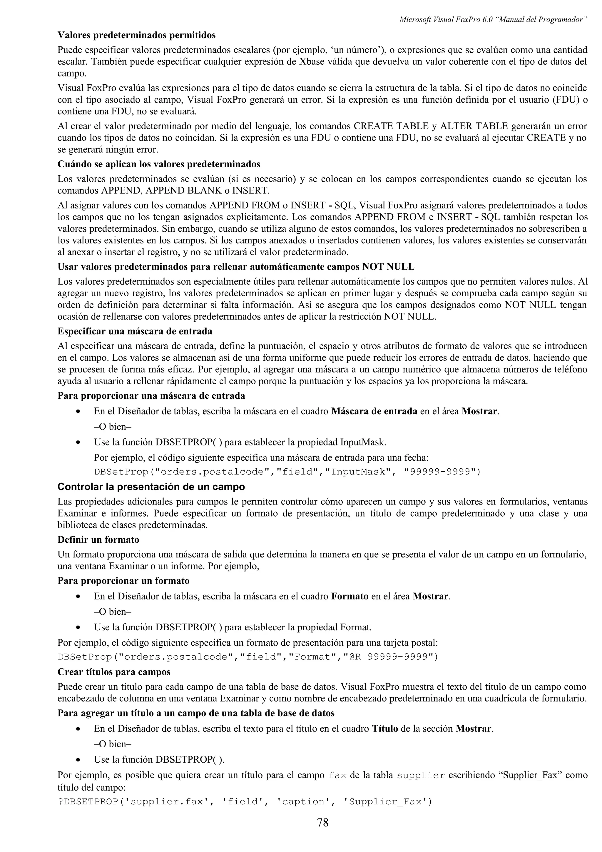 Microsoft Visual FoxPro 6.0 “Manual del Programador”
Valores predeterminados permitidos
Puede especificar valores predeterminados escalares (por ejemplo, ‘un número’), o expresiones que se evalúen como una cantidad
escalar. También puede especificar cualquier expresión de Xbase válida que devuelva un valor coherente con el tipo de datos del
campo.
Visual FoxPro evalúa las expresiones para el tipo de datos cuando se cierra la estructura de la tabla. Si el tipo de datos no coincide
con el tipo asociado al campo, Visual FoxPro generará un error. Si la expresión es una función definida por el usuario (FDU) o
contiene una FDU, no se evaluará.
Al crear el valor predeterminado por medio del lenguaje, los comandos CREATE TABLE y ALTER TABLE generarán un error
cuando los tipos de datos no coincidan. Si la expresión es una FDU o contiene una FDU, no se evaluará al ejecutar CREATE y no
se generará ningún error.
Cuándo se aplican los valores predeterminados
Los valores predeterminados se evalúan (si es necesario) y se colocan en los campos correspondientes cuando se ejecutan los
comandos APPEND, APPEND BLANK o INSERT.
Al asignar valores con los comandos APPEND FROM o INSERT - SQL, Visual FoxPro asignará valores predeterminados a todos
los campos que no los tengan asignados explícitamente. Los comandos APPEND FROM e INSERT - SQL también respetan los
valores predeterminados. Sin embargo, cuando se utiliza alguno de estos comandos, los valores predeterminados no sobrescriben a
los valores existentes en los campos. Si los campos anexados o insertados contienen valores, los valores existentes se conservarán
al anexar o insertar el registro, y no se utilizará el valor predeterminado.
Usar valores predeterminados para rellenar automáticamente campos NOT NULL
Los valores predeterminados son especialmente útiles para rellenar automáticamente los campos que no permiten valores nulos. Al
agregar un nuevo registro, los valores predeterminados se aplican en primer lugar y después se comprueba cada campo según su
orden de definición para determinar si falta información. Así se asegura que los campos designados como NOT NULL tengan
ocasión de rellenarse con valores predeterminados antes de aplicar la restricción NOT NULL.
Especificar una máscara de entrada
Al especificar una máscara de entrada, define la puntuación, el espacio y otros atributos de formato de valores que se introducen
en el campo. Los valores se almacenan así de una forma uniforme que puede reducir los errores de entrada de datos, haciendo que
se procesen de forma más eficaz. Por ejemplo, al agregar una máscara a un campo numérico que almacena números de teléfono
ayuda al usuario a rellenar rápidamente el campo porque la puntuación y los espacios ya los proporciona la máscara.
Para proporcionar una máscara de entrada
• En el Diseñador de tablas, escriba la máscara en el cuadro Máscara de entrada en el área Mostrar.
–O bien–
• Use la función DBSETPROP( ) para establecer la propiedad InputMask.
Por ejemplo, el código siguiente especifica una máscara de entrada para una fecha:
DBSetProp("orders.postalcode","field","InputMask", "99999-9999")
Controlar la presentación de un campo
Las propiedades adicionales para campos le permiten controlar cómo aparecen un campo y sus valores en formularios, ventanas
Examinar e informes. Puede especificar un formato de presentación, un título de campo predeterminado y una clase y una
biblioteca de clases predeterminadas.
Definir un formato
Un formato proporciona una máscara de salida que determina la manera en que se presenta el valor de un campo en un formulario,
una ventana Examinar o un informe. Por ejemplo,
Para proporcionar un formato
• En el Diseñador de tablas, escriba la máscara en el cuadro Formato en el área Mostrar.
–O bien–
• Use la función DBSETPROP( ) para establecer la propiedad Format.
Por ejemplo, el código siguiente especifica un formato de presentación para una tarjeta postal:
DBSetProp("orders.postalcode","field","Format","@R 99999-9999")
Crear títulos para campos
Puede crear un título para cada campo de una tabla de base de datos. Visual FoxPro muestra el texto del título de un campo como
encabezado de columna en una ventana Examinar y como nombre de encabezado predeterminado en una cuadrícula de formulario.
Para agregar un título a un campo de una tabla de base de datos
• En el Diseñador de tablas, escriba el texto para el título en el cuadro Título de la sección Mostrar.
–O bien–
• Use la función DBSETPROP( ).
Por ejemplo, es posible que quiera crear un título para el campo fax de la tabla supplier escribiendo “Supplier_Fax” como
título del campo:
?DBSETPROP('supplier.fax', 'field', 'caption', 'Supplier_Fax')
78
 