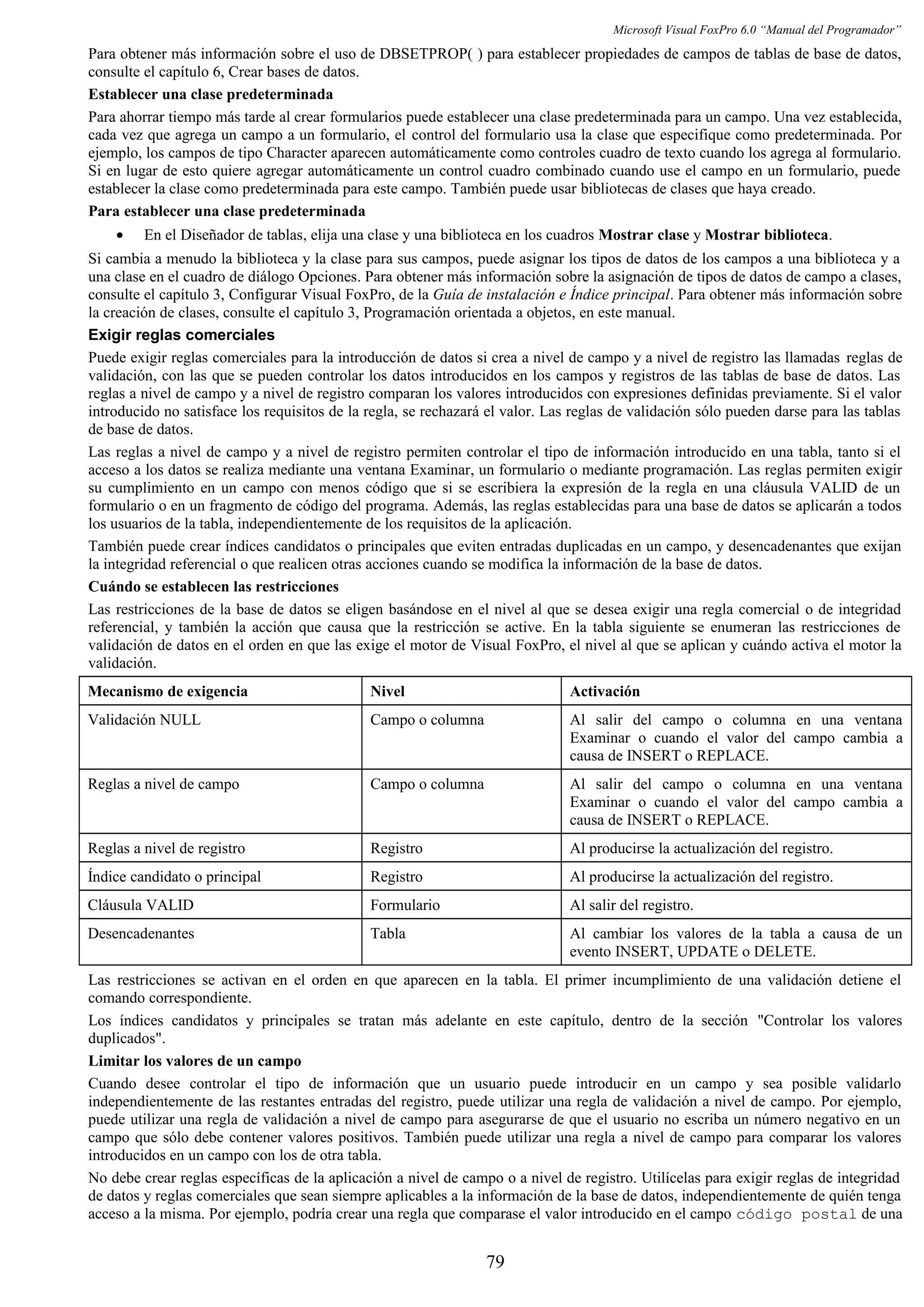 Microsoft Visual FoxPro 6.0 “Manual del Programador”
Para obtener más información sobre el uso de DBSETPROP( ) para establecer propiedades de campos de tablas de base de datos,
consulte el capítulo 6, Crear bases de datos.
Establecer una clase predeterminada
Para ahorrar tiempo más tarde al crear formularios puede establecer una clase predeterminada para un campo. Una vez establecida,
cada vez que agrega un campo a un formulario, el control del formulario usa la clase que especifique como predeterminada. Por
ejemplo, los campos de tipo Character aparecen automáticamente como controles cuadro de texto cuando los agrega al formulario.
Si en lugar de esto quiere agregar automáticamente un control cuadro combinado cuando use el campo en un formulario, puede
establecer la clase como predeterminada para este campo. También puede usar bibliotecas de clases que haya creado.
Para establecer una clase predeterminada
• En el Diseñador de tablas, elija una clase y una biblioteca en los cuadros Mostrar clase y Mostrar biblioteca.
Si cambia a menudo la biblioteca y la clase para sus campos, puede asignar los tipos de datos de los campos a una biblioteca y a
una clase en el cuadro de diálogo Opciones. Para obtener más información sobre la asignación de tipos de datos de campo a clases,
consulte el capítulo 3, Configurar Visual FoxPro, de la Guía de instalación e Índice principal. Para obtener más información sobre
la creación de clases, consulte el capítulo 3, Programación orientada a objetos, en este manual.
Exigir reglas comerciales
Puede exigir reglas comerciales para la introducción de datos si crea a nivel de campo y a nivel de registro las llamadas reglas de
validación, con las que se pueden controlar los datos introducidos en los campos y registros de las tablas de base de datos. Las
reglas a nivel de campo y a nivel de registro comparan los valores introducidos con expresiones definidas previamente. Si el valor
introducido no satisface los requisitos de la regla, se rechazará el valor. Las reglas de validación sólo pueden darse para las tablas
de base de datos.
Las reglas a nivel de campo y a nivel de registro permiten controlar el tipo de información introducido en una tabla, tanto si el
acceso a los datos se realiza mediante una ventana Examinar, un formulario o mediante programación. Las reglas permiten exigir
su cumplimiento en un campo con menos código que si se escribiera la expresión de la regla en una cláusula VALID de un
formulario o en un fragmento de código del programa. Además, las reglas establecidas para una base de datos se aplicarán a todos
los usuarios de la tabla, independientemente de los requisitos de la aplicación.
También puede crear índices candidatos o principales que eviten entradas duplicadas en un campo, y desencadenantes que exijan
la integridad referencial o que realicen otras acciones cuando se modifica la información de la base de datos.
Cuándo se establecen las restricciones
Las restricciones de la base de datos se eligen basándose en el nivel al que se desea exigir una regla comercial o de integridad
referencial, y también la acción que causa que la restricción se active. En la tabla siguiente se enumeran las restricciones de
validación de datos en el orden en que las exige el motor de Visual FoxPro, el nivel al que se aplican y cuándo activa el motor la
validación.
Mecanismo de exigencia Nivel Activación
Validación NULL Campo o columna Al salir del campo o columna en una ventana
Examinar o cuando el valor del campo cambia a
causa de INSERT o REPLACE.
Reglas a nivel de campo Campo o columna Al salir del campo o columna en una ventana
Examinar o cuando el valor del campo cambia a
causa de INSERT o REPLACE.
Reglas a nivel de registro Registro Al producirse la actualización del registro.
Índice candidato o principal Registro Al producirse la actualización del registro.
Cláusula VALID Formulario Al salir del registro.
Desencadenantes Tabla Al cambiar los valores de la tabla a causa de un
evento INSERT, UPDATE o DELETE.
Las restricciones se activan en el orden en que aparecen en la tabla. El primer incumplimiento de una validación detiene el
comando correspondiente.
Los índices candidatos y principales se tratan más adelante en este capítulo, dentro de la sección "Controlar los valores
duplicados".
Limitar los valores de un campo
Cuando desee controlar el tipo de información que un usuario puede introducir en un campo y sea posible validarlo
independientemente de las restantes entradas del registro, puede utilizar una regla de validación a nivel de campo. Por ejemplo,
puede utilizar una regla de validación a nivel de campo para asegurarse de que el usuario no escriba un número negativo en un
campo que sólo debe contener valores positivos. También puede utilizar una regla a nivel de campo para comparar los valores
introducidos en un campo con los de otra tabla.
No debe crear reglas específicas de la aplicación a nivel de campo o a nivel de registro. Utilícelas para exigir reglas de integridad
de datos y reglas comerciales que sean siempre aplicables a la información de la base de datos, independientemente de quién tenga
acceso a la misma. Por ejemplo, podría crear una regla que comparase el valor introducido en el campo código postal de una
79
 