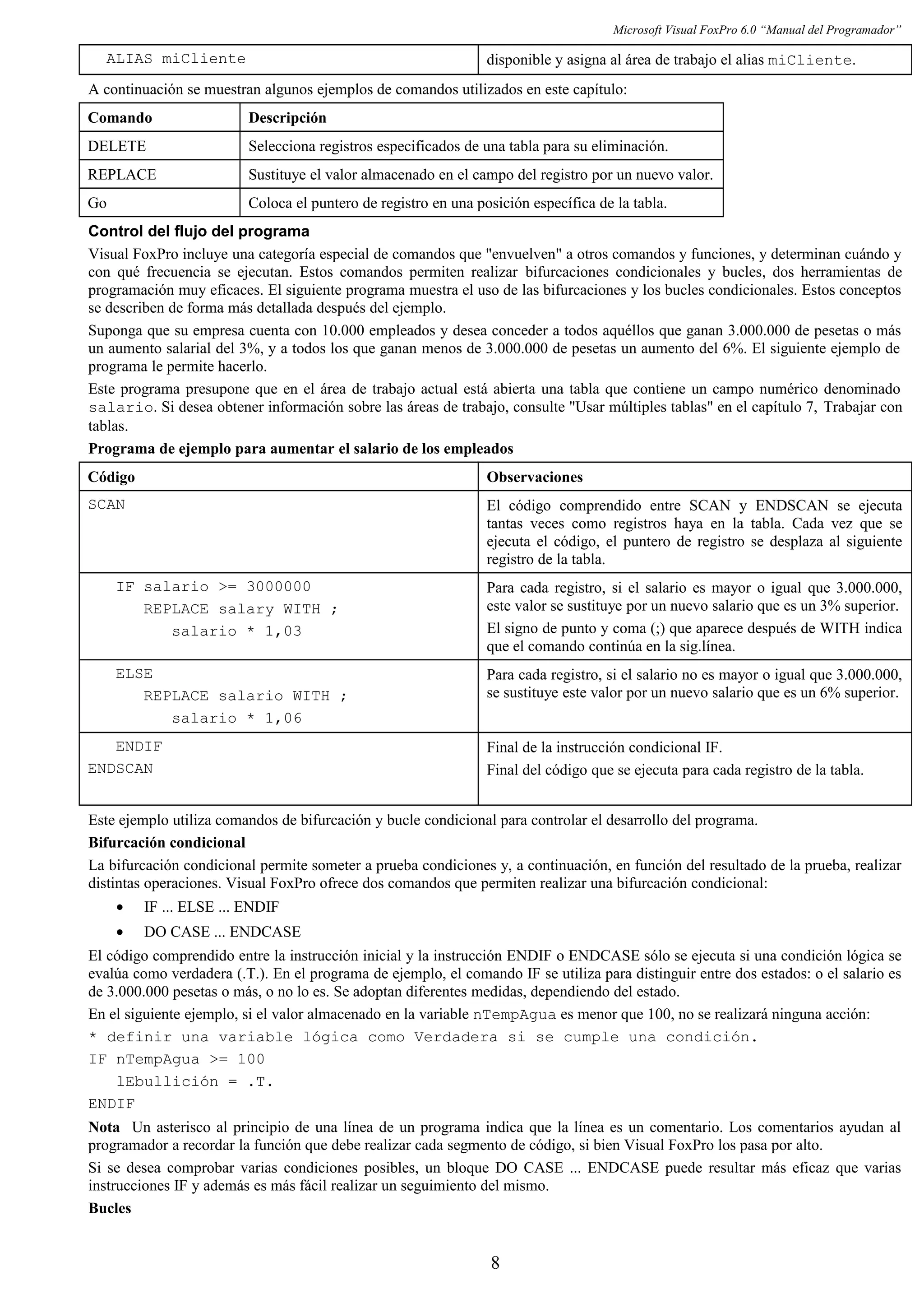 Microsoft Visual FoxPro 6.0 “Manual del Programador”
ALIAS miCliente disponible y asigna al área de trabajo el alias miCliente.
A continuación se muestran algunos ejemplos de comandos utilizados en este capítulo:
Comando Descripción
DELETE Selecciona registros especificados de una tabla para su eliminación.
REPLACE Sustituye el valor almacenado en el campo del registro por un nuevo valor.
Go Coloca el puntero de registro en una posición específica de la tabla.
Control del flujo del programa
Visual FoxPro incluye una categoría especial de comandos que "envuelven" a otros comandos y funciones, y determinan cuándo y
con qué frecuencia se ejecutan. Estos comandos permiten realizar bifurcaciones condicionales y bucles, dos herramientas de
programación muy eficaces. El siguiente programa muestra el uso de las bifurcaciones y los bucles condicionales. Estos conceptos
se describen de forma más detallada después del ejemplo.
Suponga que su empresa cuenta con 10.000 empleados y desea conceder a todos aquéllos que ganan 3.000.000 de pesetas o más
un aumento salarial del 3%, y a todos los que ganan menos de 3.000.000 de pesetas un aumento del 6%. El siguiente ejemplo de
programa le permite hacerlo.
Este programa presupone que en el área de trabajo actual está abierta una tabla que contiene un campo numérico denominado
salario. Si desea obtener información sobre las áreas de trabajo, consulte "Usar múltiples tablas" en el capítulo 7, Trabajar con
tablas.
Programa de ejemplo para aumentar el salario de los empleados
Código Observaciones
SCAN El código comprendido entre SCAN y ENDSCAN se ejecuta
tantas veces como registros haya en la tabla. Cada vez que se
ejecuta el código, el puntero de registro se desplaza al siguiente
registro de la tabla.
IF salario >= 3000000
REPLACE salary WITH ;
salario * 1,03
Para cada registro, si el salario es mayor o igual que 3.000.000,
este valor se sustituye por un nuevo salario que es un 3% superior.
El signo de punto y coma (;) que aparece después de WITH indica
que el comando continúa en la sig.línea.
ELSE
REPLACE salario WITH ;
salario * 1,06
Para cada registro, si el salario no es mayor o igual que 3.000.000,
se sustituye este valor por un nuevo salario que es un 6% superior.
ENDIF
ENDSCAN
Final de la instrucción condicional IF.
Final del código que se ejecuta para cada registro de la tabla.
Este ejemplo utiliza comandos de bifurcación y bucle condicional para controlar el desarrollo del programa.
Bifurcación condicional
La bifurcación condicional permite someter a prueba condiciones y, a continuación, en función del resultado de la prueba, realizar
distintas operaciones. Visual FoxPro ofrece dos comandos que permiten realizar una bifurcación condicional:
• IF ... ELSE ... ENDIF
• DO CASE ... ENDCASE
El código comprendido entre la instrucción inicial y la instrucción ENDIF o ENDCASE sólo se ejecuta si una condición lógica se
evalúa como verdadera (.T.). En el programa de ejemplo, el comando IF se utiliza para distinguir entre dos estados: o el salario es
de 3.000.000 pesetas o más, o no lo es. Se adoptan diferentes medidas, dependiendo del estado.
En el siguiente ejemplo, si el valor almacenado en la variable nTempAgua es menor que 100, no se realizará ninguna acción:
* definir una variable lógica como Verdadera si se cumple una condición.
IF nTempAgua >= 100
lEbullición = .T.
ENDIF
Nota Un asterisco al principio de una línea de un programa indica que la línea es un comentario. Los comentarios ayudan al
programador a recordar la función que debe realizar cada segmento de código, si bien Visual FoxPro los pasa por alto.
Si se desea comprobar varias condiciones posibles, un bloque DO CASE ... ENDCASE puede resultar más eficaz que varias
instrucciones IF y además es más fácil realizar un seguimiento del mismo.
Bucles
8
 