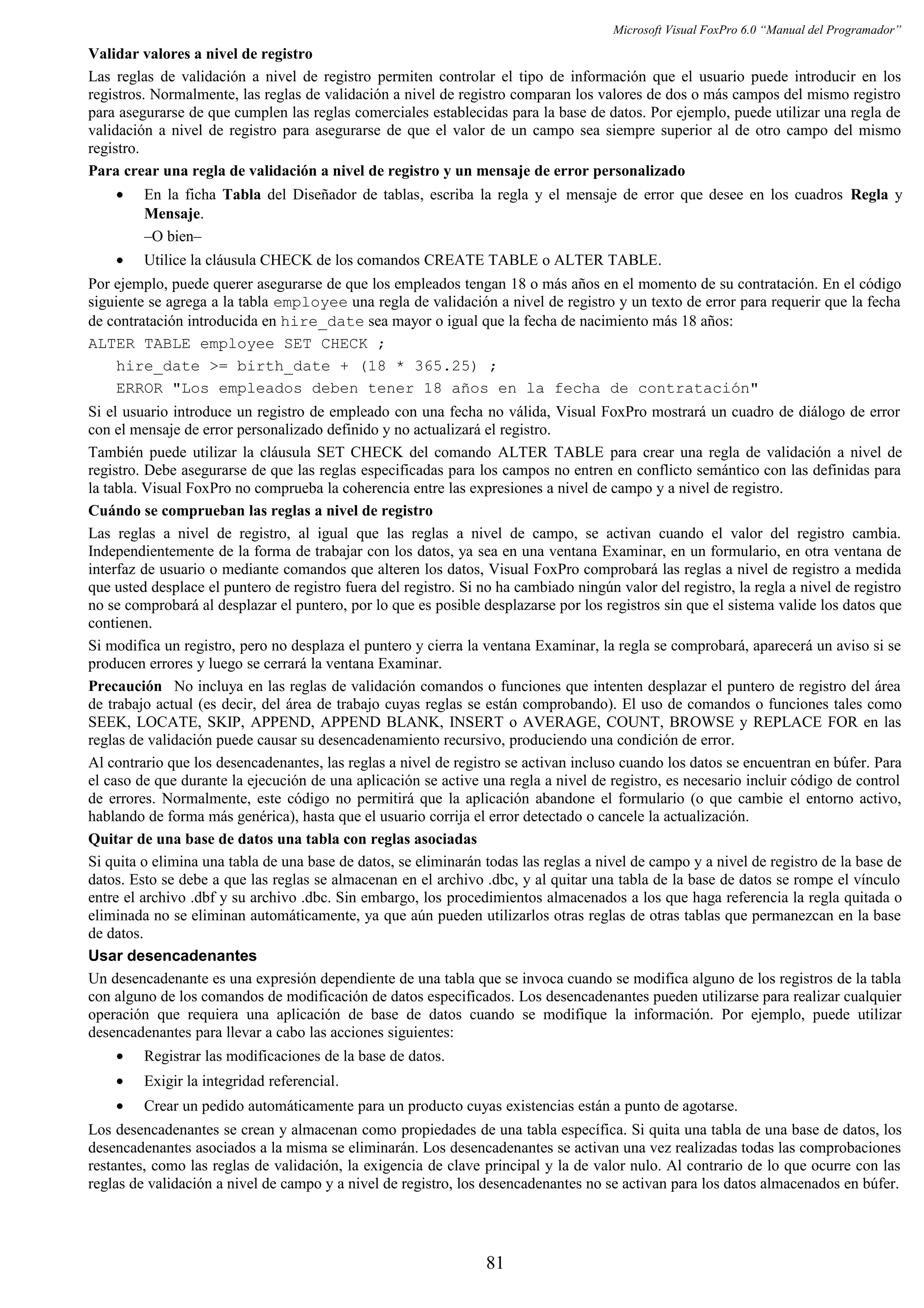 Microsoft Visual FoxPro 6.0 “Manual del Programador”
Validar valores a nivel de registro
Las reglas de validación a nivel de registro permiten controlar el tipo de información que el usuario puede introducir en los
registros. Normalmente, las reglas de validación a nivel de registro comparan los valores de dos o más campos del mismo registro
para asegurarse de que cumplen las reglas comerciales establecidas para la base de datos. Por ejemplo, puede utilizar una regla de
validación a nivel de registro para asegurarse de que el valor de un campo sea siempre superior al de otro campo del mismo
registro.
Para crear una regla de validación a nivel de registro y un mensaje de error personalizado
• En la ficha Tabla del Diseñador de tablas, escriba la regla y el mensaje de error que desee en los cuadros Regla y
Mensaje.
–O bien–
• Utilice la cláusula CHECK de los comandos CREATE TABLE o ALTER TABLE.
Por ejemplo, puede querer asegurarse de que los empleados tengan 18 o más años en el momento de su contratación. En el código
siguiente se agrega a la tabla employee una regla de validación a nivel de registro y un texto de error para requerir que la fecha
de contratación introducida en hire_date sea mayor o igual que la fecha de nacimiento más 18 años:
ALTER TABLE employee SET CHECK ;
hire_date >= birth_date + (18 * 365.25) ;
ERROR "Los empleados deben tener 18 años en la fecha de contratación"
Si el usuario introduce un registro de empleado con una fecha no válida, Visual FoxPro mostrará un cuadro de diálogo de error
con el mensaje de error personalizado definido y no actualizará el registro.
También puede utilizar la cláusula SET CHECK del comando ALTER TABLE para crear una regla de validación a nivel de
registro. Debe asegurarse de que las reglas especificadas para los campos no entren en conflicto semántico con las definidas para
la tabla. Visual FoxPro no comprueba la coherencia entre las expresiones a nivel de campo y a nivel de registro.
Cuándo se comprueban las reglas a nivel de registro
Las reglas a nivel de registro, al igual que las reglas a nivel de campo, se activan cuando el valor del registro cambia.
Independientemente de la forma de trabajar con los datos, ya sea en una ventana Examinar, en un formulario, en otra ventana de
interfaz de usuario o mediante comandos que alteren los datos, Visual FoxPro comprobará las reglas a nivel de registro a medida
que usted desplace el puntero de registro fuera del registro. Si no ha cambiado ningún valor del registro, la regla a nivel de registro
no se comprobará al desplazar el puntero, por lo que es posible desplazarse por los registros sin que el sistema valide los datos que
contienen.
Si modifica un registro, pero no desplaza el puntero y cierra la ventana Examinar, la regla se comprobará, aparecerá un aviso si se
producen errores y luego se cerrará la ventana Examinar.
Precaución No incluya en las reglas de validación comandos o funciones que intenten desplazar el puntero de registro del área
de trabajo actual (es decir, del área de trabajo cuyas reglas se están comprobando). El uso de comandos o funciones tales como
SEEK, LOCATE, SKIP, APPEND, APPEND BLANK, INSERT o AVERAGE, COUNT, BROWSE y REPLACE FOR en las
reglas de validación puede causar su desencadenamiento recursivo, produciendo una condición de error.
Al contrario que los desencadenantes, las reglas a nivel de registro se activan incluso cuando los datos se encuentran en búfer. Para
el caso de que durante la ejecución de una aplicación se active una regla a nivel de registro, es necesario incluir código de control
de errores. Normalmente, este código no permitirá que la aplicación abandone el formulario (o que cambie el entorno activo,
hablando de forma más genérica), hasta que el usuario corrija el error detectado o cancele la actualización.
Quitar de una base de datos una tabla con reglas asociadas
Si quita o elimina una tabla de una base de datos, se eliminarán todas las reglas a nivel de campo y a nivel de registro de la base de
datos. Esto se debe a que las reglas se almacenan en el archivo .dbc, y al quitar una tabla de la base de datos se rompe el vínculo
entre el archivo .dbf y su archivo .dbc. Sin embargo, los procedimientos almacenados a los que haga referencia la regla quitada o
eliminada no se eliminan automáticamente, ya que aún pueden utilizarlos otras reglas de otras tablas que permanezcan en la base
de datos.
Usar desencadenantes
Un desencadenante es una expresión dependiente de una tabla que se invoca cuando se modifica alguno de los registros de la tabla
con alguno de los comandos de modificación de datos especificados. Los desencadenantes pueden utilizarse para realizar cualquier
operación que requiera una aplicación de base de datos cuando se modifique la información. Por ejemplo, puede utilizar
desencadenantes para llevar a cabo las acciones siguientes:
• Registrar las modificaciones de la base de datos.
• Exigir la integridad referencial.
• Crear un pedido automáticamente para un producto cuyas existencias están a punto de agotarse.
Los desencadenantes se crean y almacenan como propiedades de una tabla específica. Si quita una tabla de una base de datos, los
desencadenantes asociados a la misma se eliminarán. Los desencadenantes se activan una vez realizadas todas las comprobaciones
restantes, como las reglas de validación, la exigencia de clave principal y la de valor nulo. Al contrario de lo que ocurre con las
reglas de validación a nivel de campo y a nivel de registro, los desencadenantes no se activan para los datos almacenados en búfer.
81
 