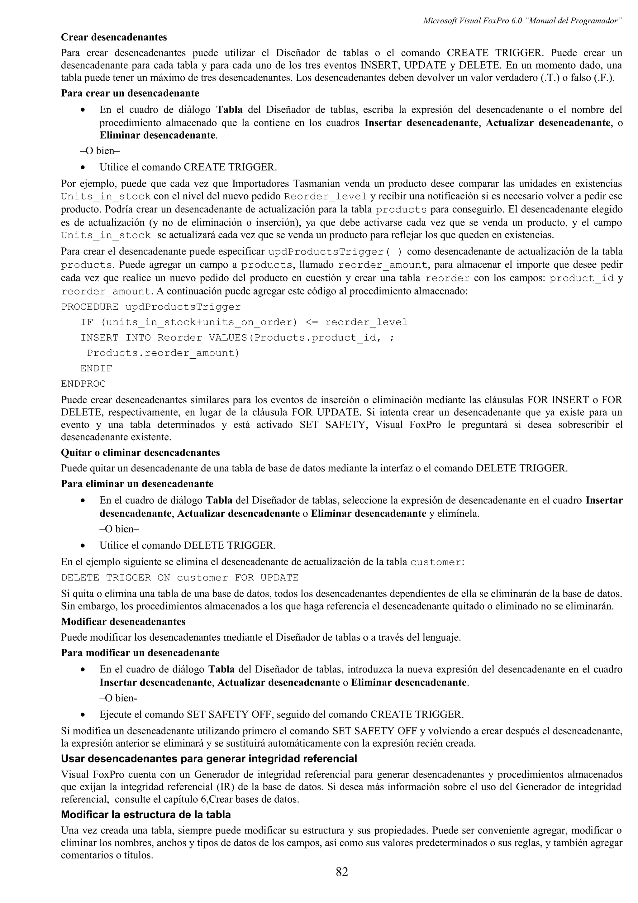 Microsoft Visual FoxPro 6.0 “Manual del Programador”
Crear desencadenantes
Para crear desencadenantes puede utilizar el Diseñador de tablas o el comando CREATE TRIGGER. Puede crear un
desencadenante para cada tabla y para cada uno de los tres eventos INSERT, UPDATE y DELETE. En un momento dado, una
tabla puede tener un máximo de tres desencadenantes. Los desencadenantes deben devolver un valor verdadero (.T.) o falso (.F.).
Para crear un desencadenante
• En el cuadro de diálogo Tabla del Diseñador de tablas, escriba la expresión del desencadenante o el nombre del
procedimiento almacenado que la contiene en los cuadros Insertar desencadenante, Actualizar desencadenante, o
Eliminar desencadenante.
–O bien–
• Utilice el comando CREATE TRIGGER.
Por ejemplo, puede que cada vez que Importadores Tasmanian venda un producto desee comparar las unidades en existencias
Units_in_stock con el nivel del nuevo pedido Reorder_level y recibir una notificación si es necesario volver a pedir ese
producto. Podría crear un desencadenante de actualización para la tabla products para conseguirlo. El desencadenante elegido
es de actualización (y no de eliminación o inserción), ya que debe activarse cada vez que se venda un producto, y el campo
Units_in_stock se actualizará cada vez que se venda un producto para reflejar los que queden en existencias.
Para crear el desencadenante puede especificar updProductsTrigger( ) como desencadenante de actualización de la tabla
products. Puede agregar un campo a products, llamado reorder_amount, para almacenar el importe que desee pedir
cada vez que realice un nuevo pedido del producto en cuestión y crear una tabla reorder con los campos: product_id y
reorder_amount. A continuación puede agregar este código al procedimiento almacenado:
PROCEDURE updProductsTrigger
IF (units_in_stock+units_on_order) <= reorder_level
INSERT INTO Reorder VALUES(Products.product_id, ;
Products.reorder_amount)
ENDIF
ENDPROC
Puede crear desencadenantes similares para los eventos de inserción o eliminación mediante las cláusulas FOR INSERT o FOR
DELETE, respectivamente, en lugar de la cláusula FOR UPDATE. Si intenta crear un desencadenante que ya existe para un
evento y una tabla determinados y está activado SET SAFETY, Visual FoxPro le preguntará si desea sobrescribir el
desencadenante existente.
Quitar o eliminar desencadenantes
Puede quitar un desencadenante de una tabla de base de datos mediante la interfaz o el comando DELETE TRIGGER.
Para eliminar un desencadenante
• En el cuadro de diálogo Tabla del Diseñador de tablas, seleccione la expresión de desencadenante en el cuadro Insertar
desencadenante, Actualizar desencadenante o Eliminar desencadenante y elimínela.
–O bien–
• Utilice el comando DELETE TRIGGER.
En el ejemplo siguiente se elimina el desencadenante de actualización de la tabla customer:
DELETE TRIGGER ON customer FOR UPDATE
Si quita o elimina una tabla de una base de datos, todos los desencadenantes dependientes de ella se eliminarán de la base de datos.
Sin embargo, los procedimientos almacenados a los que haga referencia el desencadenante quitado o eliminado no se eliminarán.
Modificar desencadenantes
Puede modificar los desencadenantes mediante el Diseñador de tablas o a través del lenguaje.
Para modificar un desencadenante
• En el cuadro de diálogo Tabla del Diseñador de tablas, introduzca la nueva expresión del desencadenante en el cuadro
Insertar desencadenante, Actualizar desencadenante o Eliminar desencadenante.
–O bien-
• Ejecute el comando SET SAFETY OFF, seguido del comando CREATE TRIGGER.
Si modifica un desencadenante utilizando primero el comando SET SAFETY OFF y volviendo a crear después el desencadenante,
la expresión anterior se eliminará y se sustituirá automáticamente con la expresión recién creada.
Usar desencadenantes para generar integridad referencial
Visual FoxPro cuenta con un Generador de integridad referencial para generar desencadenantes y procedimientos almacenados
que exijan la integridad referencial (IR) de la base de datos. Si desea más información sobre el uso del Generador de integridad
referencial, consulte el capítulo 6,Crear bases de datos.
Modificar la estructura de la tabla
Una vez creada una tabla, siempre puede modificar su estructura y sus propiedades. Puede ser conveniente agregar, modificar o
eliminar los nombres, anchos y tipos de datos de los campos, así como sus valores predeterminados o sus reglas, y también agregar
comentarios o títulos.
82
 