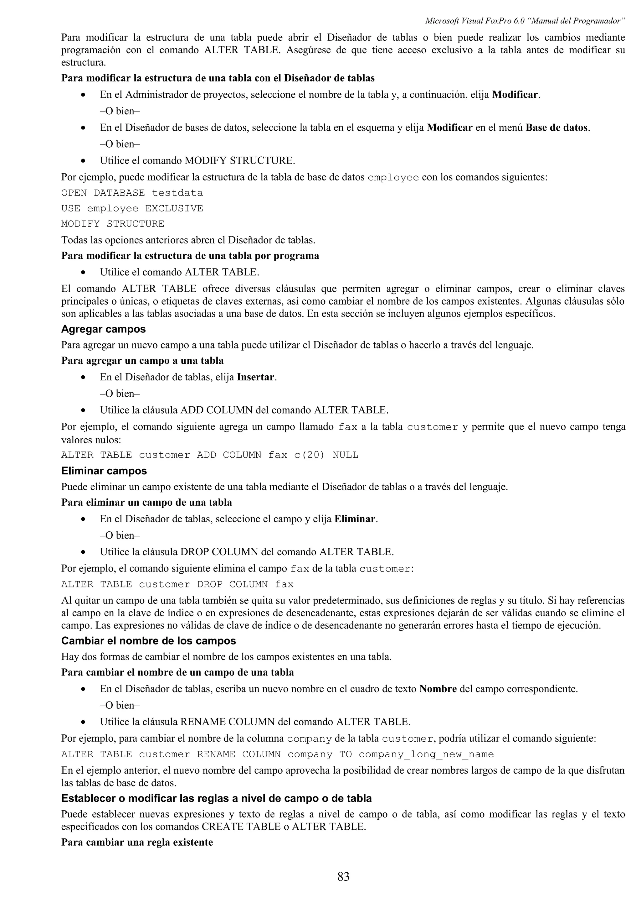 Microsoft Visual FoxPro 6.0 “Manual del Programador”
Para modificar la estructura de una tabla puede abrir el Diseñador de tablas o bien puede realizar los cambios mediante
programación con el comando ALTER TABLE. Asegúrese de que tiene acceso exclusivo a la tabla antes de modificar su
estructura.
Para modificar la estructura de una tabla con el Diseñador de tablas
• En el Administrador de proyectos, seleccione el nombre de la tabla y, a continuación, elija Modificar.
–O bien–
• En el Diseñador de bases de datos, seleccione la tabla en el esquema y elija Modificar en el menú Base de datos.
–O bien–
• Utilice el comando MODIFY STRUCTURE.
Por ejemplo, puede modificar la estructura de la tabla de base de datos employee con los comandos siguientes:
OPEN DATABASE testdata
USE employee EXCLUSIVE
MODIFY STRUCTURE
Todas las opciones anteriores abren el Diseñador de tablas.
Para modificar la estructura de una tabla por programa
• Utilice el comando ALTER TABLE.
El comando ALTER TABLE ofrece diversas cláusulas que permiten agregar o eliminar campos, crear o eliminar claves
principales o únicas, o etiquetas de claves externas, así como cambiar el nombre de los campos existentes. Algunas cláusulas sólo
son aplicables a las tablas asociadas a una base de datos. En esta sección se incluyen algunos ejemplos específicos.
Agregar campos
Para agregar un nuevo campo a una tabla puede utilizar el Diseñador de tablas o hacerlo a través del lenguaje.
Para agregar un campo a una tabla
• En el Diseñador de tablas, elija Insertar.
–O bien–
• Utilice la cláusula ADD COLUMN del comando ALTER TABLE.
Por ejemplo, el comando siguiente agrega un campo llamado fax a la tabla customer y permite que el nuevo campo tenga
valores nulos:
ALTER TABLE customer ADD COLUMN fax c(20) NULL
Eliminar campos
Puede eliminar un campo existente de una tabla mediante el Diseñador de tablas o a través del lenguaje.
Para eliminar un campo de una tabla
• En el Diseñador de tablas, seleccione el campo y elija Eliminar.
–O bien–
• Utilice la cláusula DROP COLUMN del comando ALTER TABLE.
Por ejemplo, el comando siguiente elimina el campo fax de la tabla customer:
ALTER TABLE customer DROP COLUMN fax
Al quitar un campo de una tabla también se quita su valor predeterminado, sus definiciones de reglas y su título. Si hay referencias
al campo en la clave de índice o en expresiones de desencadenante, estas expresiones dejarán de ser válidas cuando se elimine el
campo. Las expresiones no válidas de clave de índice o de desencadenante no generarán errores hasta el tiempo de ejecución.
Cambiar el nombre de los campos
Hay dos formas de cambiar el nombre de los campos existentes en una tabla.
Para cambiar el nombre de un campo de una tabla
• En el Diseñador de tablas, escriba un nuevo nombre en el cuadro de texto Nombre del campo correspondiente.
–O bien–
• Utilice la cláusula RENAME COLUMN del comando ALTER TABLE.
Por ejemplo, para cambiar el nombre de la columna company de la tabla customer, podría utilizar el comando siguiente:
ALTER TABLE customer RENAME COLUMN company TO company_long_new_name
En el ejemplo anterior, el nuevo nombre del campo aprovecha la posibilidad de crear nombres largos de campo de la que disfrutan
las tablas de base de datos.
Establecer o modificar las reglas a nivel de campo o de tabla
Puede establecer nuevas expresiones y texto de reglas a nivel de campo o de tabla, así como modificar las reglas y el texto
especificados con los comandos CREATE TABLE o ALTER TABLE.
Para cambiar una regla existente
83
 