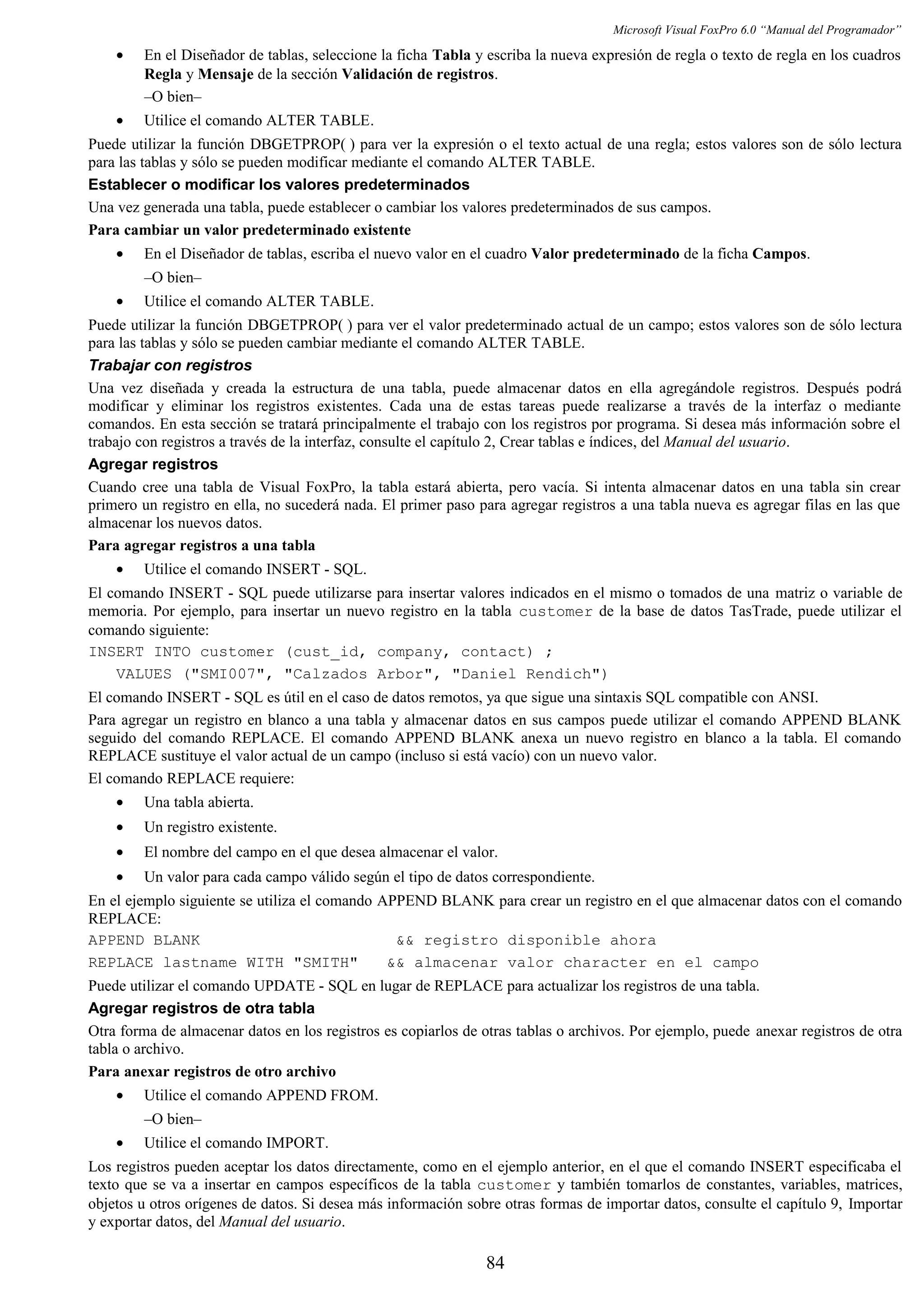 Microsoft Visual FoxPro 6.0 “Manual del Programador”
• En el Diseñador de tablas, seleccione la ficha Tabla y escriba la nueva expresión de regla o texto de regla en los cuadros
Regla y Mensaje de la sección Validación de registros.
–O bien–
• Utilice el comando ALTER TABLE.
Puede utilizar la función DBGETPROP( ) para ver la expresión o el texto actual de una regla; estos valores son de sólo lectura
para las tablas y sólo se pueden modificar mediante el comando ALTER TABLE.
Establecer o modificar los valores predeterminados
Una vez generada una tabla, puede establecer o cambiar los valores predeterminados de sus campos.
Para cambiar un valor predeterminado existente
• En el Diseñador de tablas, escriba el nuevo valor en el cuadro Valor predeterminado de la ficha Campos.
–O bien–
• Utilice el comando ALTER TABLE.
Puede utilizar la función DBGETPROP( ) para ver el valor predeterminado actual de un campo; estos valores son de sólo lectura
para las tablas y sólo se pueden cambiar mediante el comando ALTER TABLE.
Trabajar con registros
Una vez diseñada y creada la estructura de una tabla, puede almacenar datos en ella agregándole registros. Después podrá
modificar y eliminar los registros existentes. Cada una de estas tareas puede realizarse a través de la interfaz o mediante
comandos. En esta sección se tratará principalmente el trabajo con los registros por programa. Si desea más información sobre el
trabajo con registros a través de la interfaz, consulte el capítulo 2, Crear tablas e índices, del Manual del usuario.
Agregar registros
Cuando cree una tabla de Visual FoxPro, la tabla estará abierta, pero vacía. Si intenta almacenar datos en una tabla sin crear
primero un registro en ella, no sucederá nada. El primer paso para agregar registros a una tabla nueva es agregar filas en las que
almacenar los nuevos datos.
Para agregar registros a una tabla
• Utilice el comando INSERT - SQL.
El comando INSERT - SQL puede utilizarse para insertar valores indicados en el mismo o tomados de una matriz o variable de
memoria. Por ejemplo, para insertar un nuevo registro en la tabla customer de la base de datos TasTrade, puede utilizar el
comando siguiente:
INSERT INTO customer (cust_id, company, contact) ;
VALUES ("SMI007", "Calzados Arbor", "Daniel Rendich")
El comando INSERT - SQL es útil en el caso de datos remotos, ya que sigue una sintaxis SQL compatible con ANSI.
Para agregar un registro en blanco a una tabla y almacenar datos en sus campos puede utilizar el comando APPEND BLANK
seguido del comando REPLACE. El comando APPEND BLANK anexa un nuevo registro en blanco a la tabla. El comando
REPLACE sustituye el valor actual de un campo (incluso si está vacío) con un nuevo valor.
El comando REPLACE requiere:
• Una tabla abierta.
• Un registro existente.
• El nombre del campo en el que desea almacenar el valor.
• Un valor para cada campo válido según el tipo de datos correspondiente.
En el ejemplo siguiente se utiliza el comando APPEND BLANK para crear un registro en el que almacenar datos con el comando
REPLACE:
APPEND BLANK && registro disponible ahora
REPLACE lastname WITH "SMITH" && almacenar valor character en el campo
Puede utilizar el comando UPDATE - SQL en lugar de REPLACE para actualizar los registros de una tabla.
Agregar registros de otra tabla
Otra forma de almacenar datos en los registros es copiarlos de otras tablas o archivos. Por ejemplo, puede anexar registros de otra
tabla o archivo.
Para anexar registros de otro archivo
• Utilice el comando APPEND FROM.
–O bien–
• Utilice el comando IMPORT.
Los registros pueden aceptar los datos directamente, como en el ejemplo anterior, en el que el comando INSERT especificaba el
texto que se va a insertar en campos específicos de la tabla customer y también tomarlos de constantes, variables, matrices,
objetos u otros orígenes de datos. Si desea más información sobre otras formas de importar datos, consulte el capítulo 9, Importar
y exportar datos, del Manual del usuario.
84
 