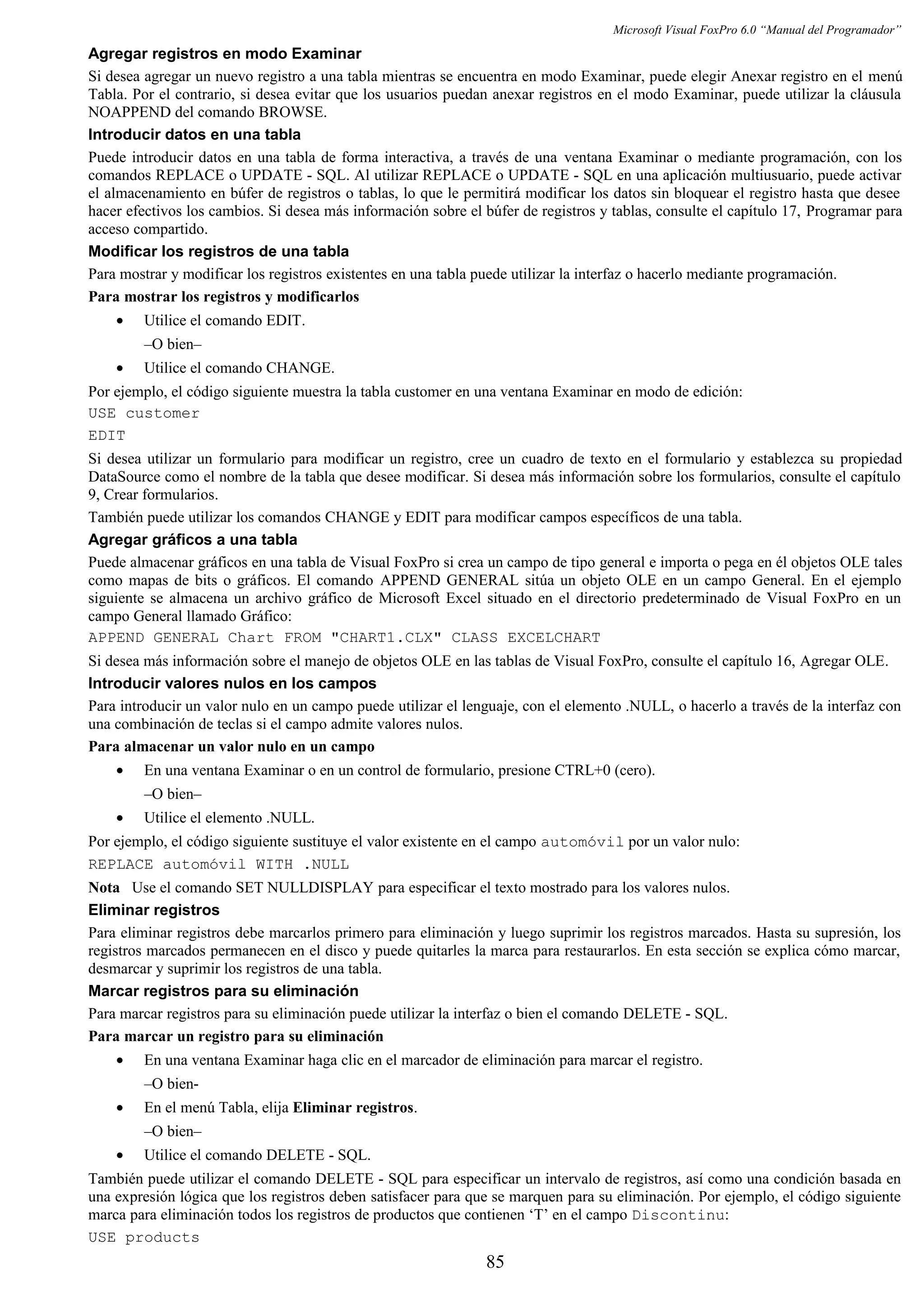 Microsoft Visual FoxPro 6.0 “Manual del Programador”
Agregar registros en modo Examinar
Si desea agregar un nuevo registro a una tabla mientras se encuentra en modo Examinar, puede elegir Anexar registro en el menú
Tabla. Por el contrario, si desea evitar que los usuarios puedan anexar registros en el modo Examinar, puede utilizar la cláusula
NOAPPEND del comando BROWSE.
Introducir datos en una tabla
Puede introducir datos en una tabla de forma interactiva, a través de una ventana Examinar o mediante programación, con los
comandos REPLACE o UPDATE - SQL. Al utilizar REPLACE o UPDATE - SQL en una aplicación multiusuario, puede activar
el almacenamiento en búfer de registros o tablas, lo que le permitirá modificar los datos sin bloquear el registro hasta que desee
hacer efectivos los cambios. Si desea más información sobre el búfer de registros y tablas, consulte el capítulo 17, Programar para
acceso compartido.
Modificar los registros de una tabla
Para mostrar y modificar los registros existentes en una tabla puede utilizar la interfaz o hacerlo mediante programación.
Para mostrar los registros y modificarlos
• Utilice el comando EDIT.
–O bien–
• Utilice el comando CHANGE.
Por ejemplo, el código siguiente muestra la tabla customer en una ventana Examinar en modo de edición:
USE customer
EDIT
Si desea utilizar un formulario para modificar un registro, cree un cuadro de texto en el formulario y establezca su propiedad
DataSource como el nombre de la tabla que desee modificar. Si desea más información sobre los formularios, consulte el capítulo
9, Crear formularios.
También puede utilizar los comandos CHANGE y EDIT para modificar campos específicos de una tabla.
Agregar gráficos a una tabla
Puede almacenar gráficos en una tabla de Visual FoxPro si crea un campo de tipo general e importa o pega en él objetos OLE tales
como mapas de bits o gráficos. El comando APPEND GENERAL sitúa un objeto OLE en un campo General. En el ejemplo
siguiente se almacena un archivo gráfico de Microsoft Excel situado en el directorio predeterminado de Visual FoxPro en un
campo General llamado Gráfico:
APPEND GENERAL Chart FROM "CHART1.CLX" CLASS EXCELCHART
Si desea más información sobre el manejo de objetos OLE en las tablas de Visual FoxPro, consulte el capítulo 16, Agregar OLE.
Introducir valores nulos en los campos
Para introducir un valor nulo en un campo puede utilizar el lenguaje, con el elemento .NULL, o hacerlo a través de la interfaz con
una combinación de teclas si el campo admite valores nulos.
Para almacenar un valor nulo en un campo
• En una ventana Examinar o en un control de formulario, presione CTRL+0 (cero).
–O bien–
• Utilice el elemento .NULL.
Por ejemplo, el código siguiente sustituye el valor existente en el campo automóvil por un valor nulo:
REPLACE automóvil WITH .NULL
Nota Use el comando SET NULLDISPLAY para especificar el texto mostrado para los valores nulos.
Eliminar registros
Para eliminar registros debe marcarlos primero para eliminación y luego suprimir los registros marcados. Hasta su supresión, los
registros marcados permanecen en el disco y puede quitarles la marca para restaurarlos. En esta sección se explica cómo marcar,
desmarcar y suprimir los registros de una tabla.
Marcar registros para su eliminación
Para marcar registros para su eliminación puede utilizar la interfaz o bien el comando DELETE - SQL.
Para marcar un registro para su eliminación
• En una ventana Examinar haga clic en el marcador de eliminación para marcar el registro.
–O bien-
• En el menú Tabla, elija Eliminar registros.
–O bien–
• Utilice el comando DELETE - SQL.
También puede utilizar el comando DELETE - SQL para especificar un intervalo de registros, así como una condición basada en
una expresión lógica que los registros deben satisfacer para que se marquen para su eliminación. Por ejemplo, el código siguiente
marca para eliminación todos los registros de productos que contienen ‘T’ en el campo Discontinu:
USE products
85
 