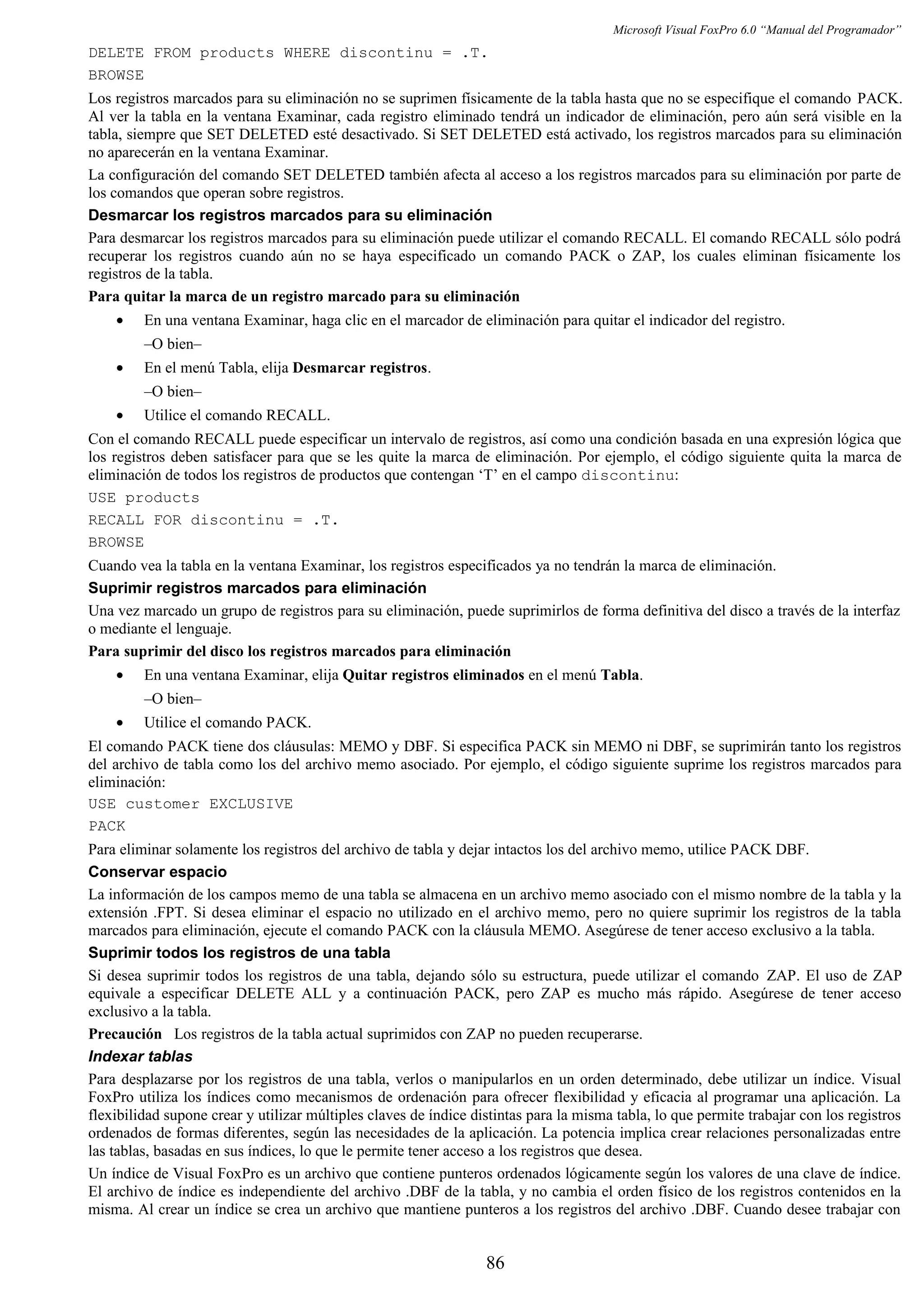 Microsoft Visual FoxPro 6.0 “Manual del Programador”
DELETE FROM products WHERE discontinu = .T.
BROWSE
Los registros marcados para su eliminación no se suprimen físicamente de la tabla hasta que no se especifique el comando PACK.
Al ver la tabla en la ventana Examinar, cada registro eliminado tendrá un indicador de eliminación, pero aún será visible en la
tabla, siempre que SET DELETED esté desactivado. Si SET DELETED está activado, los registros marcados para su eliminación
no aparecerán en la ventana Examinar.
La configuración del comando SET DELETED también afecta al acceso a los registros marcados para su eliminación por parte de
los comandos que operan sobre registros.
Desmarcar los registros marcados para su eliminación
Para desmarcar los registros marcados para su eliminación puede utilizar el comando RECALL. El comando RECALL sólo podrá
recuperar los registros cuando aún no se haya especificado un comando PACK o ZAP, los cuales eliminan físicamente los
registros de la tabla.
Para quitar la marca de un registro marcado para su eliminación
• En una ventana Examinar, haga clic en el marcador de eliminación para quitar el indicador del registro.
–O bien–
• En el menú Tabla, elija Desmarcar registros.
–O bien–
• Utilice el comando RECALL.
Con el comando RECALL puede especificar un intervalo de registros, así como una condición basada en una expresión lógica que
los registros deben satisfacer para que se les quite la marca de eliminación. Por ejemplo, el código siguiente quita la marca de
eliminación de todos los registros de productos que contengan ‘T’ en el campo discontinu:
USE products
RECALL FOR discontinu = .T.
BROWSE
Cuando vea la tabla en la ventana Examinar, los registros especificados ya no tendrán la marca de eliminación.
Suprimir registros marcados para eliminación
Una vez marcado un grupo de registros para su eliminación, puede suprimirlos de forma definitiva del disco a través de la interfaz
o mediante el lenguaje.
Para suprimir del disco los registros marcados para eliminación
• En una ventana Examinar, elija Quitar registros eliminados en el menú Tabla.
–O bien–
• Utilice el comando PACK.
El comando PACK tiene dos cláusulas: MEMO y DBF. Si especifica PACK sin MEMO ni DBF, se suprimirán tanto los registros
del archivo de tabla como los del archivo memo asociado. Por ejemplo, el código siguiente suprime los registros marcados para
eliminación:
USE customer EXCLUSIVE
PACK
Para eliminar solamente los registros del archivo de tabla y dejar intactos los del archivo memo, utilice PACK DBF.
Conservar espacio
La información de los campos memo de una tabla se almacena en un archivo memo asociado con el mismo nombre de la tabla y la
extensión .FPT. Si desea eliminar el espacio no utilizado en el archivo memo, pero no quiere suprimir los registros de la tabla
marcados para eliminación, ejecute el comando PACK con la cláusula MEMO. Asegúrese de tener acceso exclusivo a la tabla.
Suprimir todos los registros de una tabla
Si desea suprimir todos los registros de una tabla, dejando sólo su estructura, puede utilizar el comando ZAP. El uso de ZAP
equivale a especificar DELETE ALL y a continuación PACK, pero ZAP es mucho más rápido. Asegúrese de tener acceso
exclusivo a la tabla.
Precaución Los registros de la tabla actual suprimidos con ZAP no pueden recuperarse.
Indexar tablas
Para desplazarse por los registros de una tabla, verlos o manipularlos en un orden determinado, debe utilizar un índice. Visual
FoxPro utiliza los índices como mecanismos de ordenación para ofrecer flexibilidad y eficacia al programar una aplicación. La
flexibilidad supone crear y utilizar múltiples claves de índice distintas para la misma tabla, lo que permite trabajar con los registros
ordenados de formas diferentes, según las necesidades de la aplicación. La potencia implica crear relaciones personalizadas entre
las tablas, basadas en sus índices, lo que le permite tener acceso a los registros que desea.
Un índice de Visual FoxPro es un archivo que contiene punteros ordenados lógicamente según los valores de una clave de índice.
El archivo de índice es independiente del archivo .DBF de la tabla, y no cambia el orden físico de los registros contenidos en la
misma. Al crear un índice se crea un archivo que mantiene punteros a los registros del archivo .DBF. Cuando desee trabajar con
86
 