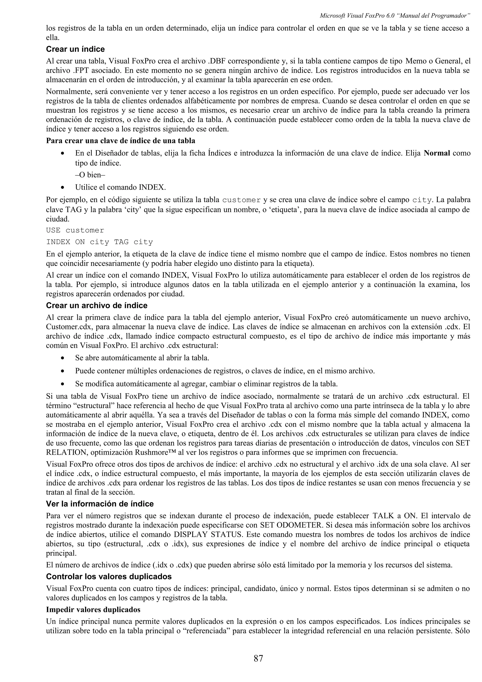 Microsoft Visual FoxPro 6.0 “Manual del Programador”
los registros de la tabla en un orden determinado, elija un índice para controlar el orden en que se ve la tabla y se tiene acceso a
ella.
Crear un índice
Al crear una tabla, Visual FoxPro crea el archivo .DBF correspondiente y, si la tabla contiene campos de tipo Memo o General, el
archivo .FPT asociado. En este momento no se genera ningún archivo de índice. Los registros introducidos en la nueva tabla se
almacenarán en el orden de introducción, y al examinar la tabla aparecerán en ese orden.
Normalmente, será conveniente ver y tener acceso a los registros en un orden específico. Por ejemplo, puede ser adecuado ver los
registros de la tabla de clientes ordenados alfabéticamente por nombres de empresa. Cuando se desea controlar el orden en que se
muestran los registros y se tiene acceso a los mismos, es necesario crear un archivo de índice para la tabla creando la primera
ordenación de registros, o clave de índice, de la tabla. A continuación puede establecer como orden de la tabla la nueva clave de
índice y tener acceso a los registros siguiendo ese orden.
Para crear una clave de índice de una tabla
• En el Diseñador de tablas, elija la ficha Índices e introduzca la información de una clave de índice. Elija Normal como
tipo de índice.
–O bien–
• Utilice el comando INDEX.
Por ejemplo, en el código siguiente se utiliza la tabla customer y se crea una clave de índice sobre el campo city. La palabra
clave TAG y la palabra ‘city’ que la sigue especifican un nombre, o ‘etiqueta’, para la nueva clave de índice asociada al campo de
ciudad.
USE customer
INDEX ON city TAG city
En el ejemplo anterior, la etiqueta de la clave de índice tiene el mismo nombre que el campo de índice. Estos nombres no tienen
que coincidir necesariamente (y podría haber elegido uno distinto para la etiqueta).
Al crear un índice con el comando INDEX, Visual FoxPro lo utiliza automáticamente para establecer el orden de los registros de
la tabla. Por ejemplo, si introduce algunos datos en la tabla utilizada en el ejemplo anterior y a continuación la examina, los
registros aparecerán ordenados por ciudad.
Crear un archivo de índice
Al crear la primera clave de índice para la tabla del ejemplo anterior, Visual FoxPro creó automáticamente un nuevo archivo,
Customer.cdx, para almacenar la nueva clave de índice. Las claves de índice se almacenan en archivos con la extensión .cdx. El
archivo de índice .cdx, llamado índice compacto estructural compuesto, es el tipo de archivo de índice más importante y más
común en Visual FoxPro. El archivo .cdx estructural:
• Se abre automáticamente al abrir la tabla.
• Puede contener múltiples ordenaciones de registros, o claves de índice, en el mismo archivo.
• Se modifica automáticamente al agregar, cambiar o eliminar registros de la tabla.
Si una tabla de Visual FoxPro tiene un archivo de índice asociado, normalmente se tratará de un archivo .cdx estructural. El
término “estructural” hace referencia al hecho de que Visual FoxPro trata al archivo como una parte intrínseca de la tabla y lo abre
automáticamente al abrir aquélla. Ya sea a través del Diseñador de tablas o con la forma más simple del comando INDEX, como
se mostraba en el ejemplo anterior, Visual FoxPro crea el archivo .cdx con el mismo nombre que la tabla actual y almacena la
información de índice de la nueva clave, o etiqueta, dentro de él. Los archivos .cdx estructurales se utilizan para claves de índice
de uso frecuente, como las que ordenan los registros para tareas diarias de presentación o introducción de datos, vínculos con SET
RELATION, optimización Rushmore™ al ver los registros o para informes que se imprimen con frecuencia.
Visual FoxPro ofrece otros dos tipos de archivos de índice: el archivo .cdx no estructural y el archivo .idx de una sola clave. Al ser
el índice .cdx, o índice estructural compuesto, el más importante, la mayoría de los ejemplos de esta sección utilizarán claves de
índice de archivos .cdx para ordenar los registros de las tablas. Los dos tipos de índice restantes se usan con menos frecuencia y se
tratan al final de la sección.
Ver la información de índice
Para ver el número registros que se indexan durante el proceso de indexación, puede establecer TALK a ON. El intervalo de
registros mostrado durante la indexación puede especificarse con SET ODOMETER. Si desea más información sobre los archivos
de índice abiertos, utilice el comando DISPLAY STATUS. Este comando muestra los nombres de todos los archivos de índice
abiertos, su tipo (estructural, .cdx o .idx), sus expresiones de índice y el nombre del archivo de índice principal o etiqueta
principal.
El número de archivos de índice (.idx o .cdx) que pueden abrirse sólo está limitado por la memoria y los recursos del sistema.
Controlar los valores duplicados
Visual FoxPro cuenta con cuatro tipos de índices: principal, candidato, único y normal. Estos tipos determinan si se admiten o no
valores duplicados en los campos y registros de la tabla.
Impedir valores duplicados
Un índice principal nunca permite valores duplicados en la expresión o en los campos especificados. Los índices principales se
utilizan sobre todo en la tabla principal o “referenciada” para establecer la integridad referencial en una relación persistente. Sólo
87
 