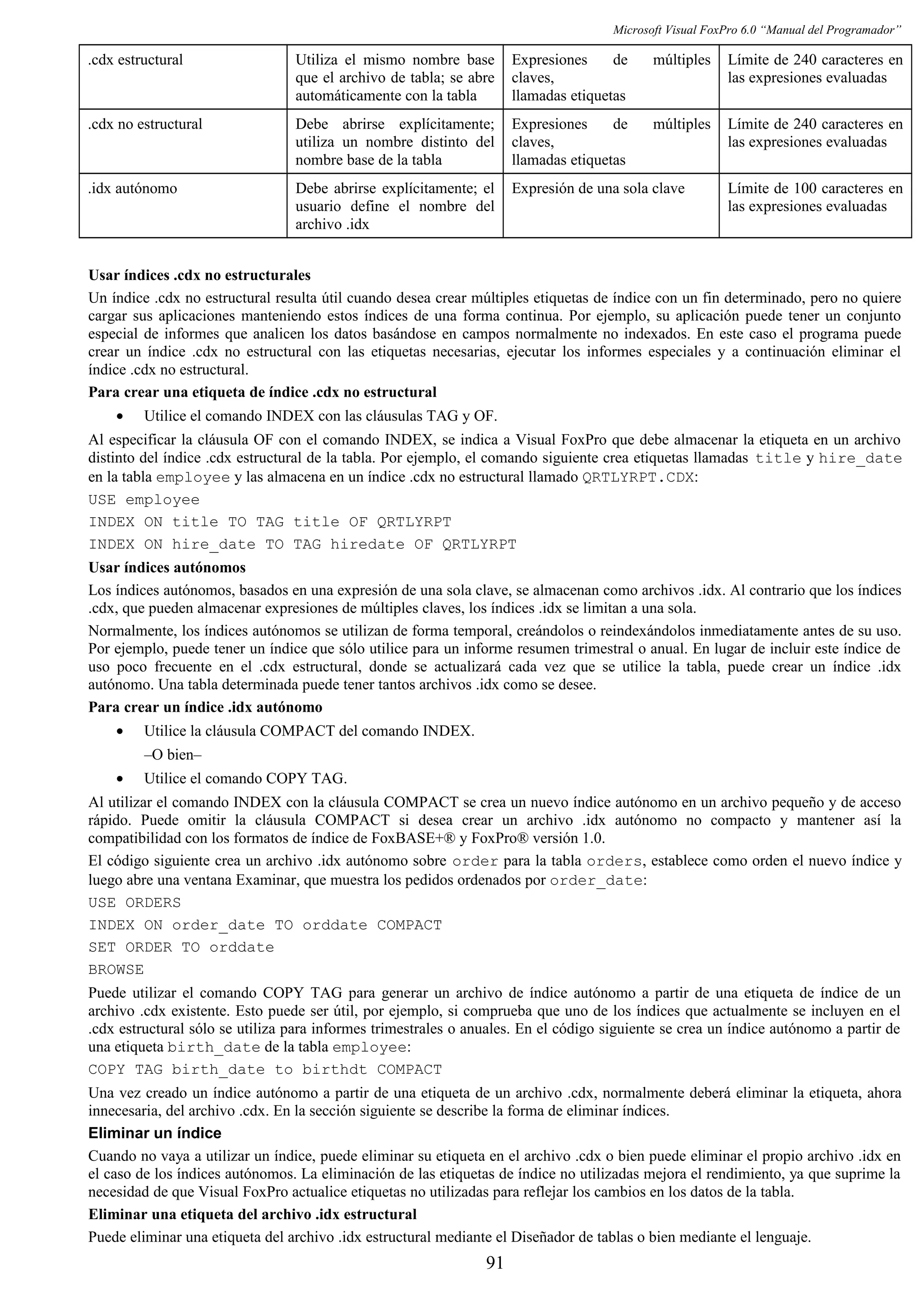 Microsoft Visual FoxPro 6.0 “Manual del Programador”
.cdx estructural Utiliza el mismo nombre base
que el archivo de tabla; se abre
automáticamente con la tabla
Expresiones de múltiples
claves,
llamadas etiquetas
Límite de 240 caracteres en
las expresiones evaluadas
.cdx no estructural Debe abrirse explícitamente;
utiliza un nombre distinto del
nombre base de la tabla
Expresiones de múltiples
claves,
llamadas etiquetas
Límite de 240 caracteres en
las expresiones evaluadas
.idx autónomo Debe abrirse explícitamente; el
usuario define el nombre del
archivo .idx
Expresión de una sola clave Límite de 100 caracteres en
las expresiones evaluadas
Usar índices .cdx no estructurales
Un índice .cdx no estructural resulta útil cuando desea crear múltiples etiquetas de índice con un fin determinado, pero no quiere
cargar sus aplicaciones manteniendo estos índices de una forma continua. Por ejemplo, su aplicación puede tener un conjunto
especial de informes que analicen los datos basándose en campos normalmente no indexados. En este caso el programa puede
crear un índice .cdx no estructural con las etiquetas necesarias, ejecutar los informes especiales y a continuación eliminar el
índice .cdx no estructural.
Para crear una etiqueta de índice .cdx no estructural
• Utilice el comando INDEX con las cláusulas TAG y OF.
Al especificar la cláusula OF con el comando INDEX, se indica a Visual FoxPro que debe almacenar la etiqueta en un archivo
distinto del índice .cdx estructural de la tabla. Por ejemplo, el comando siguiente crea etiquetas llamadas title y hire_date
en la tabla employee y las almacena en un índice .cdx no estructural llamado QRTLYRPT.CDX:
USE employee
INDEX ON title TO TAG title OF QRTLYRPT
INDEX ON hire_date TO TAG hiredate OF QRTLYRPT
Usar índices autónomos
Los índices autónomos, basados en una expresión de una sola clave, se almacenan como archivos .idx. Al contrario que los índices
.cdx, que pueden almacenar expresiones de múltiples claves, los índices .idx se limitan a una sola.
Normalmente, los índices autónomos se utilizan de forma temporal, creándolos o reindexándolos inmediatamente antes de su uso.
Por ejemplo, puede tener un índice que sólo utilice para un informe resumen trimestral o anual. En lugar de incluir este índice de
uso poco frecuente en el .cdx estructural, donde se actualizará cada vez que se utilice la tabla, puede crear un índice .idx
autónomo. Una tabla determinada puede tener tantos archivos .idx como se desee.
Para crear un índice .idx autónomo
• Utilice la cláusula COMPACT del comando INDEX.
–O bien–
• Utilice el comando COPY TAG.
Al utilizar el comando INDEX con la cláusula COMPACT se crea un nuevo índice autónomo en un archivo pequeño y de acceso
rápido. Puede omitir la cláusula COMPACT si desea crear un archivo .idx autónomo no compacto y mantener así la
compatibilidad con los formatos de índice de FoxBASE+® y FoxPro® versión 1.0.
El código siguiente crea un archivo .idx autónomo sobre order para la tabla orders, establece como orden el nuevo índice y
luego abre una ventana Examinar, que muestra los pedidos ordenados por order_date:
USE ORDERS
INDEX ON order_date TO orddate COMPACT
SET ORDER TO orddate
BROWSE
Puede utilizar el comando COPY TAG para generar un archivo de índice autónomo a partir de una etiqueta de índice de un
archivo .cdx existente. Esto puede ser útil, por ejemplo, si comprueba que uno de los índices que actualmente se incluyen en el
.cdx estructural sólo se utiliza para informes trimestrales o anuales. En el código siguiente se crea un índice autónomo a partir de
una etiqueta birth_date de la tabla employee:
COPY TAG birth_date to birthdt COMPACT
Una vez creado un índice autónomo a partir de una etiqueta de un archivo .cdx, normalmente deberá eliminar la etiqueta, ahora
innecesaria, del archivo .cdx. En la sección siguiente se describe la forma de eliminar índices.
Eliminar un índice
Cuando no vaya a utilizar un índice, puede eliminar su etiqueta en el archivo .cdx o bien puede eliminar el propio archivo .idx en
el caso de los índices autónomos. La eliminación de las etiquetas de índice no utilizadas mejora el rendimiento, ya que suprime la
necesidad de que Visual FoxPro actualice etiquetas no utilizadas para reflejar los cambios en los datos de la tabla.
Eliminar una etiqueta del archivo .idx estructural
Puede eliminar una etiqueta del archivo .idx estructural mediante el Diseñador de tablas o bien mediante el lenguaje.
91
 