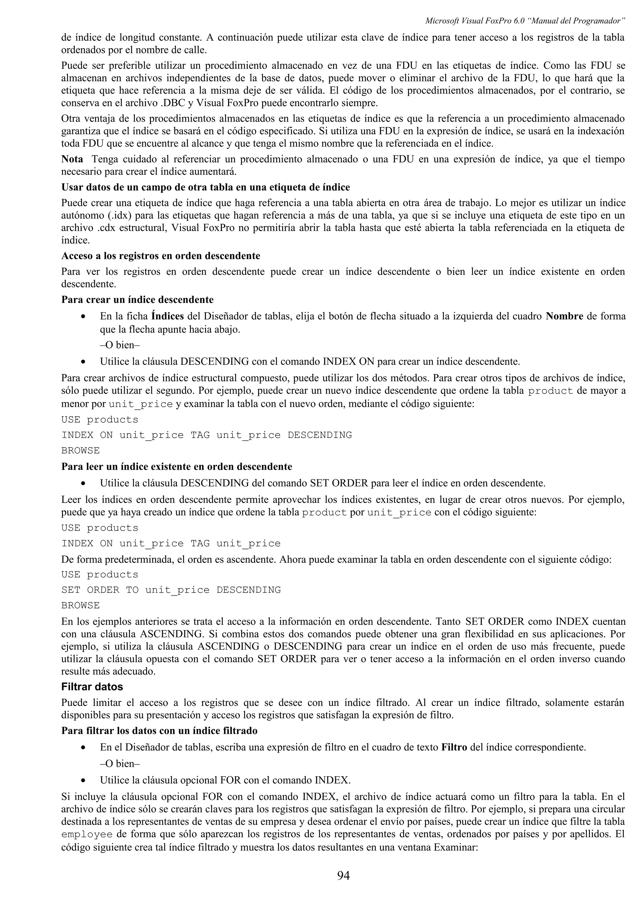 Microsoft Visual FoxPro 6.0 “Manual del Programador”
de índice de longitud constante. A continuación puede utilizar esta clave de índice para tener acceso a los registros de la tabla
ordenados por el nombre de calle.
Puede ser preferible utilizar un procedimiento almacenado en vez de una FDU en las etiquetas de índice. Como las FDU se
almacenan en archivos independientes de la base de datos, puede mover o eliminar el archivo de la FDU, lo que hará que la
etiqueta que hace referencia a la misma deje de ser válida. El código de los procedimientos almacenados, por el contrario, se
conserva en el archivo .DBC y Visual FoxPro puede encontrarlo siempre.
Otra ventaja de los procedimientos almacenados en las etiquetas de índice es que la referencia a un procedimiento almacenado
garantiza que el índice se basará en el código especificado. Si utiliza una FDU en la expresión de índice, se usará en la indexación
toda FDU que se encuentre al alcance y que tenga el mismo nombre que la referenciada en el índice.
Nota Tenga cuidado al referenciar un procedimiento almacenado o una FDU en una expresión de índice, ya que el tiempo
necesario para crear el índice aumentará.
Usar datos de un campo de otra tabla en una etiqueta de índice
Puede crear una etiqueta de índice que haga referencia a una tabla abierta en otra área de trabajo. Lo mejor es utilizar un índice
autónomo (.idx) para las etiquetas que hagan referencia a más de una tabla, ya que si se incluye una etiqueta de este tipo en un
archivo .cdx estructural, Visual FoxPro no permitiría abrir la tabla hasta que esté abierta la tabla referenciada en la etiqueta de
índice.
Acceso a los registros en orden descendente
Para ver los registros en orden descendente puede crear un índice descendente o bien leer un índice existente en orden
descendente.
Para crear un índice descendente
• En la ficha Índices del Diseñador de tablas, elija el botón de flecha situado a la izquierda del cuadro Nombre de forma
que la flecha apunte hacia abajo.
–O bien–
• Utilice la cláusula DESCENDING con el comando INDEX ON para crear un índice descendente.
Para crear archivos de índice estructural compuesto, puede utilizar los dos métodos. Para crear otros tipos de archivos de índice,
sólo puede utilizar el segundo. Por ejemplo, puede crear un nuevo índice descendente que ordene la tabla product de mayor a
menor por unit_price y examinar la tabla con el nuevo orden, mediante el código siguiente:
USE products
INDEX ON unit_price TAG unit_price DESCENDING
BROWSE
Para leer un índice existente en orden descendente
• Utilice la cláusula DESCENDING del comando SET ORDER para leer el índice en orden descendente.
Leer los índices en orden descendente permite aprovechar los índices existentes, en lugar de crear otros nuevos. Por ejemplo,
puede que ya haya creado un índice que ordene la tabla product por unit_price con el código siguiente:
USE products
INDEX ON unit_price TAG unit_price
De forma predeterminada, el orden es ascendente. Ahora puede examinar la tabla en orden descendente con el siguiente código:
USE products
SET ORDER TO unit_price DESCENDING
BROWSE
En los ejemplos anteriores se trata el acceso a la información en orden descendente. Tanto SET ORDER como INDEX cuentan
con una cláusula ASCENDING. Si combina estos dos comandos puede obtener una gran flexibilidad en sus aplicaciones. Por
ejemplo, si utiliza la cláusula ASCENDING o DESCENDING para crear un índice en el orden de uso más frecuente, puede
utilizar la cláusula opuesta con el comando SET ORDER para ver o tener acceso a la información en el orden inverso cuando
resulte más adecuado.
Filtrar datos
Puede limitar el acceso a los registros que se desee con un índice filtrado. Al crear un índice filtrado, solamente estarán
disponibles para su presentación y acceso los registros que satisfagan la expresión de filtro.
Para filtrar los datos con un índice filtrado
• En el Diseñador de tablas, escriba una expresión de filtro en el cuadro de texto Filtro del índice correspondiente.
–O bien–
• Utilice la cláusula opcional FOR con el comando INDEX.
Si incluye la cláusula opcional FOR con el comando INDEX, el archivo de índice actuará como un filtro para la tabla. En el
archivo de índice sólo se crearán claves para los registros que satisfagan la expresión de filtro. Por ejemplo, si prepara una circular
destinada a los representantes de ventas de su empresa y desea ordenar el envío por países, puede crear un índice que filtre la tabla
employee de forma que sólo aparezcan los registros de los representantes de ventas, ordenados por países y por apellidos. El
código siguiente crea tal índice filtrado y muestra los datos resultantes en una ventana Examinar:
94
 