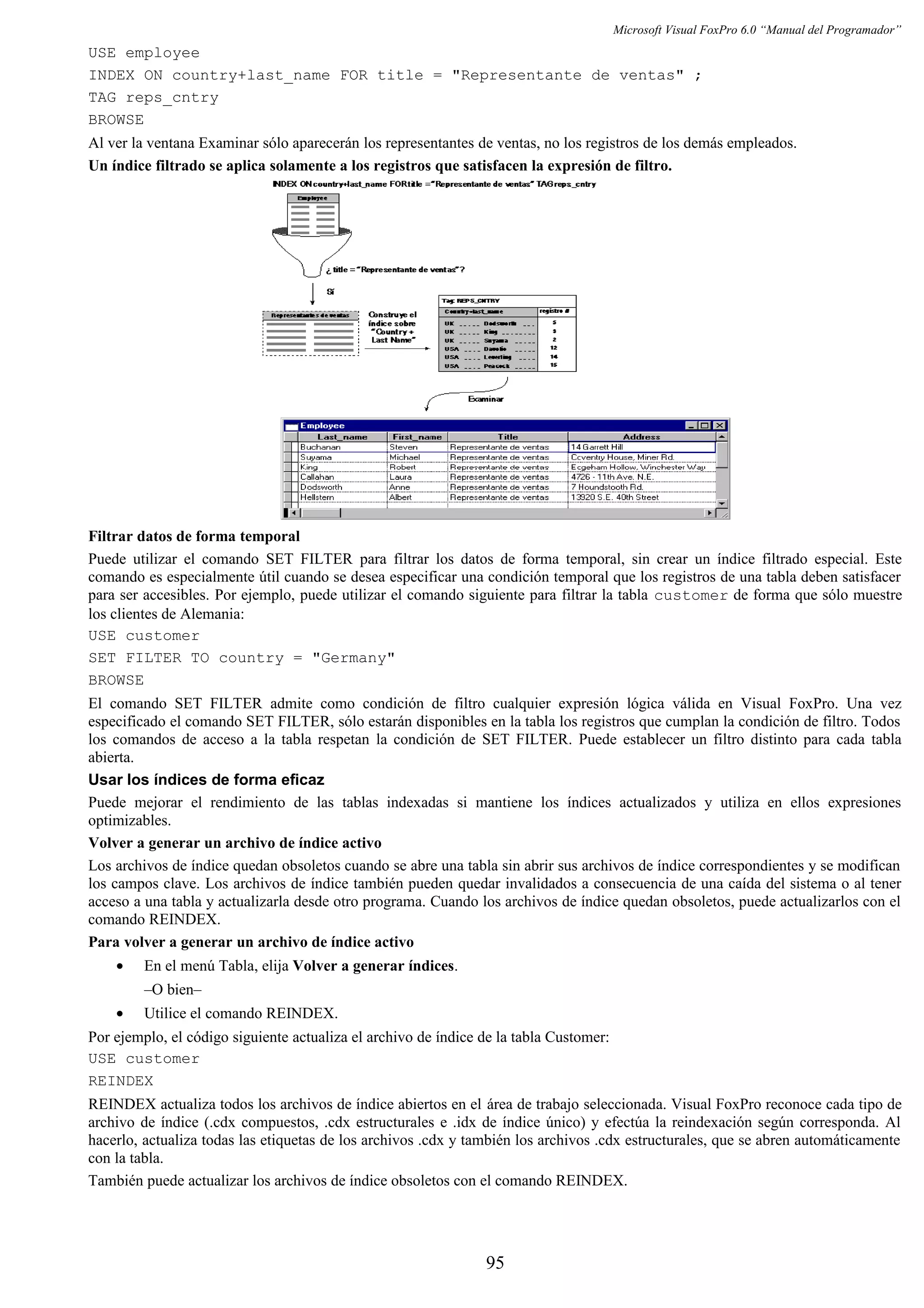 Microsoft Visual FoxPro 6.0 “Manual del Programador”
USE employee
INDEX ON country+last_name FOR title = "Representante de ventas" ;
TAG reps_cntry
BROWSE
Al ver la ventana Examinar sólo aparecerán los representantes de ventas, no los registros de los demás empleados.
Un índice filtrado se aplica solamente a los registros que satisfacen la expresión de filtro.
Filtrar datos de forma temporal
Puede utilizar el comando SET FILTER para filtrar los datos de forma temporal, sin crear un índice filtrado especial. Este
comando es especialmente útil cuando se desea especificar una condición temporal que los registros de una tabla deben satisfacer
para ser accesibles. Por ejemplo, puede utilizar el comando siguiente para filtrar la tabla customer de forma que sólo muestre
los clientes de Alemania:
USE customer
SET FILTER TO country = "Germany"
BROWSE
El comando SET FILTER admite como condición de filtro cualquier expresión lógica válida en Visual FoxPro. Una vez
especificado el comando SET FILTER, sólo estarán disponibles en la tabla los registros que cumplan la condición de filtro. Todos
los comandos de acceso a la tabla respetan la condición de SET FILTER. Puede establecer un filtro distinto para cada tabla
abierta.
Usar los índices de forma eficaz
Puede mejorar el rendimiento de las tablas indexadas si mantiene los índices actualizados y utiliza en ellos expresiones
optimizables.
Volver a generar un archivo de índice activo
Los archivos de índice quedan obsoletos cuando se abre una tabla sin abrir sus archivos de índice correspondientes y se modifican
los campos clave. Los archivos de índice también pueden quedar invalidados a consecuencia de una caída del sistema o al tener
acceso a una tabla y actualizarla desde otro programa. Cuando los archivos de índice quedan obsoletos, puede actualizarlos con el
comando REINDEX.
Para volver a generar un archivo de índice activo
• En el menú Tabla, elija Volver a generar índices.
–O bien–
• Utilice el comando REINDEX.
Por ejemplo, el código siguiente actualiza el archivo de índice de la tabla Customer:
USE customer
REINDEX
REINDEX actualiza todos los archivos de índice abiertos en el área de trabajo seleccionada. Visual FoxPro reconoce cada tipo de
archivo de índice (.cdx compuestos, .cdx estructurales e .idx de índice único) y efectúa la reindexación según corresponda. Al
hacerlo, actualiza todas las etiquetas de los archivos .cdx y también los archivos .cdx estructurales, que se abren automáticamente
con la tabla.
También puede actualizar los archivos de índice obsoletos con el comando REINDEX.
95
 