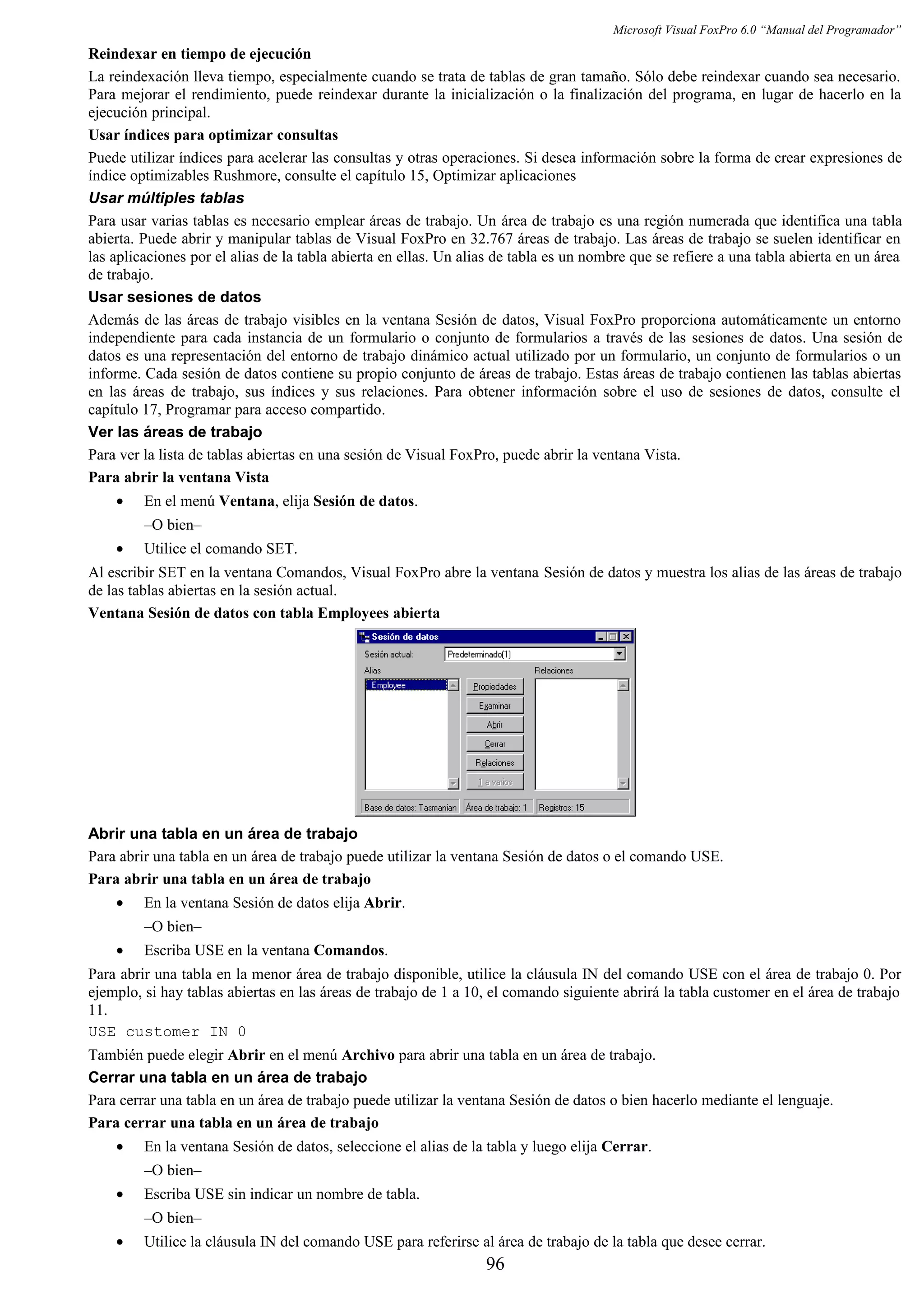 Microsoft Visual FoxPro 6.0 “Manual del Programador”
Reindexar en tiempo de ejecución
La reindexación lleva tiempo, especialmente cuando se trata de tablas de gran tamaño. Sólo debe reindexar cuando sea necesario.
Para mejorar el rendimiento, puede reindexar durante la inicialización o la finalización del programa, en lugar de hacerlo en la
ejecución principal.
Usar índices para optimizar consultas
Puede utilizar índices para acelerar las consultas y otras operaciones. Si desea información sobre la forma de crear expresiones de
índice optimizables Rushmore, consulte el capítulo 15, Optimizar aplicaciones
Usar múltiples tablas
Para usar varias tablas es necesario emplear áreas de trabajo. Un área de trabajo es una región numerada que identifica una tabla
abierta. Puede abrir y manipular tablas de Visual FoxPro en 32.767 áreas de trabajo. Las áreas de trabajo se suelen identificar en
las aplicaciones por el alias de la tabla abierta en ellas. Un alias de tabla es un nombre que se refiere a una tabla abierta en un área
de trabajo.
Usar sesiones de datos
Además de las áreas de trabajo visibles en la ventana Sesión de datos, Visual FoxPro proporciona automáticamente un entorno
independiente para cada instancia de un formulario o conjunto de formularios a través de las sesiones de datos. Una sesión de
datos es una representación del entorno de trabajo dinámico actual utilizado por un formulario, un conjunto de formularios o un
informe. Cada sesión de datos contiene su propio conjunto de áreas de trabajo. Estas áreas de trabajo contienen las tablas abiertas
en las áreas de trabajo, sus índices y sus relaciones. Para obtener información sobre el uso de sesiones de datos, consulte el
capítulo 17, Programar para acceso compartido.
Ver las áreas de trabajo
Para ver la lista de tablas abiertas en una sesión de Visual FoxPro, puede abrir la ventana Vista.
Para abrir la ventana Vista
• En el menú Ventana, elija Sesión de datos.
–O bien–
• Utilice el comando SET.
Al escribir SET en la ventana Comandos, Visual FoxPro abre la ventana Sesión de datos y muestra los alias de las áreas de trabajo
de las tablas abiertas en la sesión actual.
Ventana Sesión de datos con tabla Employees abierta
Abrir una tabla en un área de trabajo
Para abrir una tabla en un área de trabajo puede utilizar la ventana Sesión de datos o el comando USE.
Para abrir una tabla en un área de trabajo
• En la ventana Sesión de datos elija Abrir.
–O bien–
• Escriba USE en la ventana Comandos.
Para abrir una tabla en la menor área de trabajo disponible, utilice la cláusula IN del comando USE con el área de trabajo 0. Por
ejemplo, si hay tablas abiertas en las áreas de trabajo de 1 a 10, el comando siguiente abrirá la tabla customer en el área de trabajo
11.
USE customer IN 0
También puede elegir Abrir en el menú Archivo para abrir una tabla en un área de trabajo.
Cerrar una tabla en un área de trabajo
Para cerrar una tabla en un área de trabajo puede utilizar la ventana Sesión de datos o bien hacerlo mediante el lenguaje.
Para cerrar una tabla en un área de trabajo
• En la ventana Sesión de datos, seleccione el alias de la tabla y luego elija Cerrar.
–O bien–
• Escriba USE sin indicar un nombre de tabla.
–O bien–
• Utilice la cláusula IN del comando USE para referirse al área de trabajo de la tabla que desee cerrar.
96
 