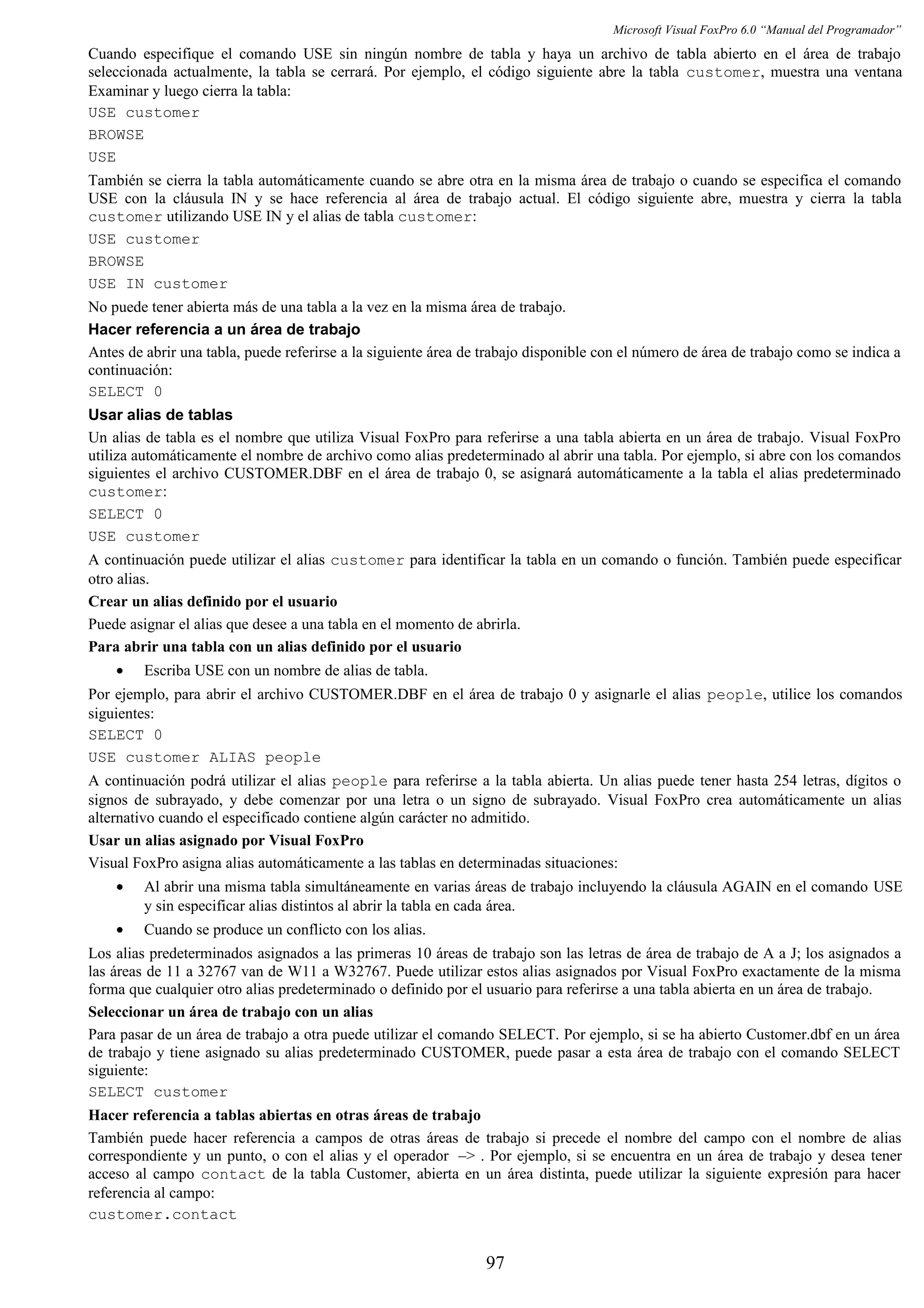 Microsoft Visual FoxPro 6.0 “Manual del Programador”
Cuando especifique el comando USE sin ningún nombre de tabla y haya un archivo de tabla abierto en el área de trabajo
seleccionada actualmente, la tabla se cerrará. Por ejemplo, el código siguiente abre la tabla customer, muestra una ventana
Examinar y luego cierra la tabla:
USE customer
BROWSE
USE
También se cierra la tabla automáticamente cuando se abre otra en la misma área de trabajo o cuando se especifica el comando
USE con la cláusula IN y se hace referencia al área de trabajo actual. El código siguiente abre, muestra y cierra la tabla
customer utilizando USE IN y el alias de tabla customer:
USE customer
BROWSE
USE IN customer
No puede tener abierta más de una tabla a la vez en la misma área de trabajo.
Hacer referencia a un área de trabajo
Antes de abrir una tabla, puede referirse a la siguiente área de trabajo disponible con el número de área de trabajo como se indica a
continuación:
SELECT 0
Usar alias de tablas
Un alias de tabla es el nombre que utiliza Visual FoxPro para referirse a una tabla abierta en un área de trabajo. Visual FoxPro
utiliza automáticamente el nombre de archivo como alias predeterminado al abrir una tabla. Por ejemplo, si abre con los comandos
siguientes el archivo CUSTOMER.DBF en el área de trabajo 0, se asignará automáticamente a la tabla el alias predeterminado
customer:
SELECT 0
USE customer
A continuación puede utilizar el alias customer para identificar la tabla en un comando o función. También puede especificar
otro alias.
Crear un alias definido por el usuario
Puede asignar el alias que desee a una tabla en el momento de abrirla.
Para abrir una tabla con un alias definido por el usuario
• Escriba USE con un nombre de alias de tabla.
Por ejemplo, para abrir el archivo CUSTOMER.DBF en el área de trabajo 0 y asignarle el alias people, utilice los comandos
siguientes:
SELECT 0
USE customer ALIAS people
A continuación podrá utilizar el alias people para referirse a la tabla abierta. Un alias puede tener hasta 254 letras, dígitos o
signos de subrayado, y debe comenzar por una letra o un signo de subrayado. Visual FoxPro crea automáticamente un alias
alternativo cuando el especificado contiene algún carácter no admitido.
Usar un alias asignado por Visual FoxPro
Visual FoxPro asigna alias automáticamente a las tablas en determinadas situaciones:
• Al abrir una misma tabla simultáneamente en varias áreas de trabajo incluyendo la cláusula AGAIN en el comando USE
y sin especificar alias distintos al abrir la tabla en cada área.
• Cuando se produce un conflicto con los alias.
Los alias predeterminados asignados a las primeras 10 áreas de trabajo son las letras de área de trabajo de A a J; los asignados a
las áreas de 11 a 32767 van de W11 a W32767. Puede utilizar estos alias asignados por Visual FoxPro exactamente de la misma
forma que cualquier otro alias predeterminado o definido por el usuario para referirse a una tabla abierta en un área de trabajo.
Seleccionar un área de trabajo con un alias
Para pasar de un área de trabajo a otra puede utilizar el comando SELECT. Por ejemplo, si se ha abierto Customer.dbf en un área
de trabajo y tiene asignado su alias predeterminado CUSTOMER, puede pasar a esta área de trabajo con el comando SELECT
siguiente:
SELECT customer
Hacer referencia a tablas abiertas en otras áreas de trabajo
También puede hacer referencia a campos de otras áreas de trabajo si precede el nombre del campo con el nombre de alias
correspondiente y un punto, o con el alias y el operador –> . Por ejemplo, si se encuentra en un área de trabajo y desea tener
acceso al campo contact de la tabla Customer, abierta en un área distinta, puede utilizar la siguiente expresión para hacer
referencia al campo:
customer.contact
97
 