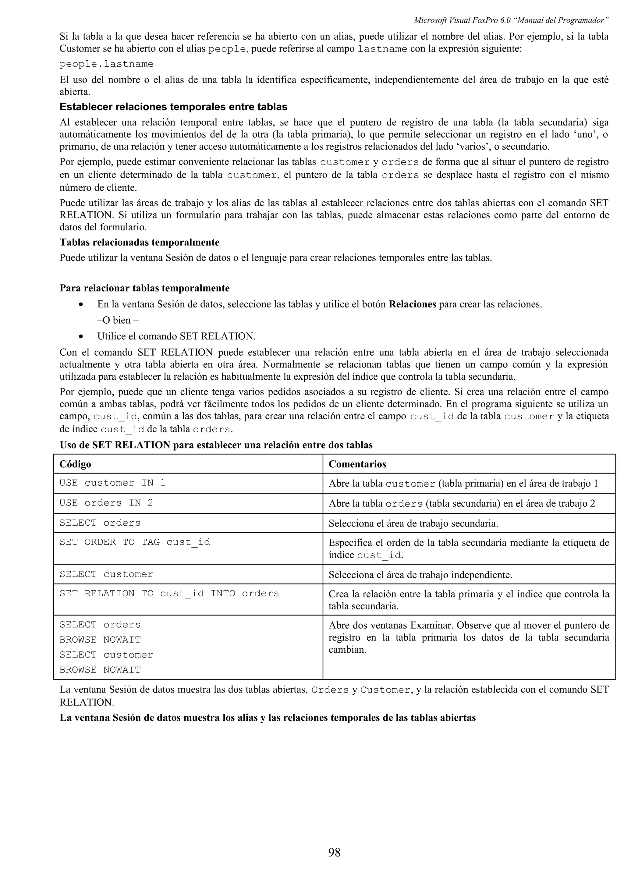 Microsoft Visual FoxPro 6.0 “Manual del Programador”
Si la tabla a la que desea hacer referencia se ha abierto con un alias, puede utilizar el nombre del alias. Por ejemplo, si la tabla
Customer se ha abierto con el alias people, puede referirse al campo lastname con la expresión siguiente:
people.lastname
El uso del nombre o el alias de una tabla la identifica específicamente, independientemente del área de trabajo en la que esté
abierta.
Establecer relaciones temporales entre tablas
Al establecer una relación temporal entre tablas, se hace que el puntero de registro de una tabla (la tabla secundaria) siga
automáticamente los movimientos del de la otra (la tabla primaria), lo que permite seleccionar un registro en el lado ‘uno’, o
primario, de una relación y tener acceso automáticamente a los registros relacionados del lado ‘varios’, o secundario.
Por ejemplo, puede estimar conveniente relacionar las tablas customer y orders de forma que al situar el puntero de registro
en un cliente determinado de la tabla customer, el puntero de la tabla orders se desplace hasta el registro con el mismo
número de cliente.
Puede utilizar las áreas de trabajo y los alias de las tablas al establecer relaciones entre dos tablas abiertas con el comando SET
RELATION. Si utiliza un formulario para trabajar con las tablas, puede almacenar estas relaciones como parte del entorno de
datos del formulario.
Tablas relacionadas temporalmente
Puede utilizar la ventana Sesión de datos o el lenguaje para crear relaciones temporales entre las tablas.
Para relacionar tablas temporalmente
• En la ventana Sesión de datos, seleccione las tablas y utilice el botón Relaciones para crear las relaciones.
–O bien –
• Utilice el comando SET RELATION.
Con el comando SET RELATION puede establecer una relación entre una tabla abierta en el área de trabajo seleccionada
actualmente y otra tabla abierta en otra área. Normalmente se relacionan tablas que tienen un campo común y la expresión
utilizada para establecer la relación es habitualmente la expresión del índice que controla la tabla secundaria.
Por ejemplo, puede que un cliente tenga varios pedidos asociados a su registro de cliente. Si crea una relación entre el campo
común a ambas tablas, podrá ver fácilmente todos los pedidos de un cliente determinado. En el programa siguiente se utiliza un
campo, cust_id, común a las dos tablas, para crear una relación entre el campo cust_id de la tabla customer y la etiqueta
de índice cust_id de la tabla orders.
Uso de SET RELATION para establecer una relación entre dos tablas
Código Comentarios
USE customer IN 1 Abre la tabla customer (tabla primaria) en el área de trabajo 1
USE orders IN 2 Abre la tabla orders (tabla secundaria) en el área de trabajo 2
SELECT orders Selecciona el área de trabajo secundaria.
SET ORDER TO TAG cust_id Especifica el orden de la tabla secundaria mediante la etiqueta de
índice cust_id.
SELECT customer Selecciona el área de trabajo independiente.
SET RELATION TO cust_id INTO orders Crea la relación entre la tabla primaria y el índice que controla la
tabla secundaria.
SELECT orders
BROWSE NOWAIT
SELECT customer
BROWSE NOWAIT
Abre dos ventanas Examinar. Observe que al mover el puntero de
registro en la tabla primaria los datos de la tabla secundaria
cambian.
La ventana Sesión de datos muestra las dos tablas abiertas, Orders y Customer, y la relación establecida con el comando SET
RELATION.
La ventana Sesión de datos muestra los alias y las relaciones temporales de las tablas abiertas
98
 