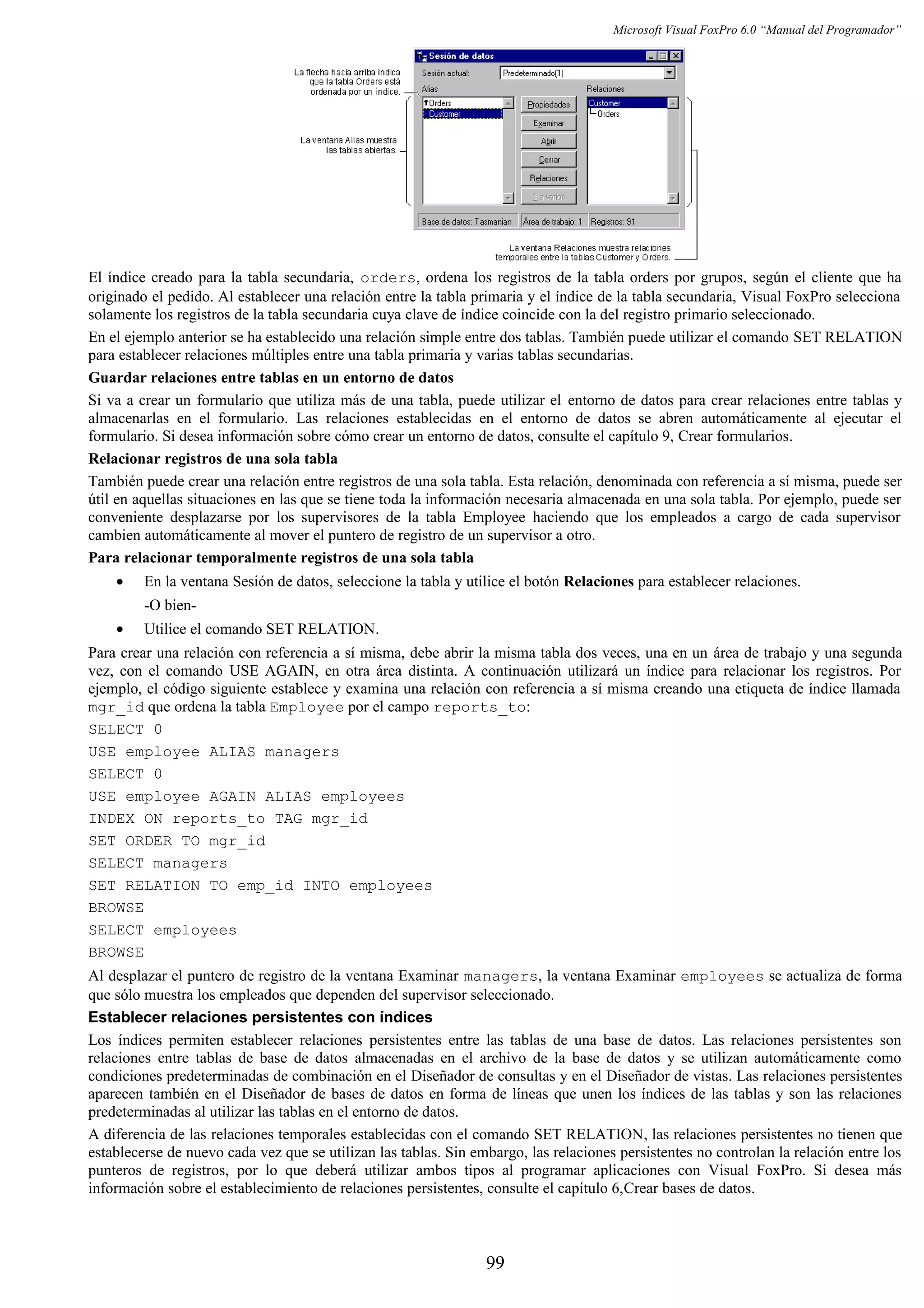 Microsoft Visual FoxPro 6.0 “Manual del Programador”
El índice creado para la tabla secundaria, orders, ordena los registros de la tabla orders por grupos, según el cliente que ha
originado el pedido. Al establecer una relación entre la tabla primaria y el índice de la tabla secundaria, Visual FoxPro selecciona
solamente los registros de la tabla secundaria cuya clave de índice coincide con la del registro primario seleccionado.
En el ejemplo anterior se ha establecido una relación simple entre dos tablas. También puede utilizar el comando SET RELATION
para establecer relaciones múltiples entre una tabla primaria y varias tablas secundarias.
Guardar relaciones entre tablas en un entorno de datos
Si va a crear un formulario que utiliza más de una tabla, puede utilizar el entorno de datos para crear relaciones entre tablas y
almacenarlas en el formulario. Las relaciones establecidas en el entorno de datos se abren automáticamente al ejecutar el
formulario. Si desea información sobre cómo crear un entorno de datos, consulte el capítulo 9, Crear formularios.
Relacionar registros de una sola tabla
También puede crear una relación entre registros de una sola tabla. Esta relación, denominada con referencia a sí misma, puede ser
útil en aquellas situaciones en las que se tiene toda la información necesaria almacenada en una sola tabla. Por ejemplo, puede ser
conveniente desplazarse por los supervisores de la tabla Employee haciendo que los empleados a cargo de cada supervisor
cambien automáticamente al mover el puntero de registro de un supervisor a otro.
Para relacionar temporalmente registros de una sola tabla
• En la ventana Sesión de datos, seleccione la tabla y utilice el botón Relaciones para establecer relaciones.
-O bien-
• Utilice el comando SET RELATION.
Para crear una relación con referencia a sí misma, debe abrir la misma tabla dos veces, una en un área de trabajo y una segunda
vez, con el comando USE AGAIN, en otra área distinta. A continuación utilizará un índice para relacionar los registros. Por
ejemplo, el código siguiente establece y examina una relación con referencia a sí misma creando una etiqueta de índice llamada
mgr_id que ordena la tabla Employee por el campo reports_to:
SELECT 0
USE employee ALIAS managers
SELECT 0
USE employee AGAIN ALIAS employees
INDEX ON reports_to TAG mgr_id
SET ORDER TO mgr_id
SELECT managers
SET RELATION TO emp_id INTO employees
BROWSE
SELECT employees
BROWSE
Al desplazar el puntero de registro de la ventana Examinar managers, la ventana Examinar employees se actualiza de forma
que sólo muestra los empleados que dependen del supervisor seleccionado.
Establecer relaciones persistentes con índices
Los índices permiten establecer relaciones persistentes entre las tablas de una base de datos. Las relaciones persistentes son
relaciones entre tablas de base de datos almacenadas en el archivo de la base de datos y se utilizan automáticamente como
condiciones predeterminadas de combinación en el Diseñador de consultas y en el Diseñador de vistas. Las relaciones persistentes
aparecen también en el Diseñador de bases de datos en forma de líneas que unen los índices de las tablas y son las relaciones
predeterminadas al utilizar las tablas en el entorno de datos.
A diferencia de las relaciones temporales establecidas con el comando SET RELATION, las relaciones persistentes no tienen que
establecerse de nuevo cada vez que se utilizan las tablas. Sin embargo, las relaciones persistentes no controlan la relación entre los
punteros de registros, por lo que deberá utilizar ambos tipos al programar aplicaciones con Visual FoxPro. Si desea más
información sobre el establecimiento de relaciones persistentes, consulte el capítulo 6,Crear bases de datos.
99
 