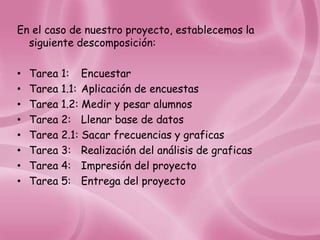 En el caso de nuestro proyecto, establecemos la
  siguiente descomposición:

•   Tarea 1: Encuestar
•   Tarea 1.1: Aplicación de encuestas
•   Tarea 1.2: Medir y pesar alumnos
•   Tarea 2: Llenar base de datos
•   Tarea 2.1: Sacar frecuencias y graficas
•   Tarea 3: Realización del análisis de graficas
•   Tarea 4: Impresión del proyecto
•   Tarea 5: Entrega del proyecto
 