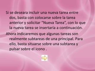 Si se deseara incluir una nueva tarea entre
   dos, basta con colocarse sobre la tarea
   anterior y solicitar “Nueva Tarea”, con lo que
   la nueva tarea se insertaría a continuación.
Ahora indicaremos que algunas tareas son
   realmente subtareas de una principal. Para
   ello, basta situarse sobre una subtarea y
   pulsar sobre el icono .
 