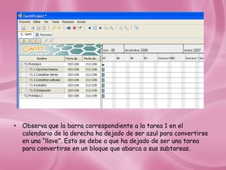 • Observa que la barra correspondiente a la tarea 1 en el
  calendario de la derecha ha dejado de ser azul para convertirse
  en una “llave”. Esto se debe a que ha dejado de ser una tarea
  para convertirse en un bloque que abarca a sus subtareas.
 