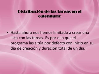 Distribución de las tareas en el
                calendario



• Hasta ahora nos hemos limitado a crear una
  lista con las tareas. Es por ello que el
  programa las sitúa por defecto con inicio en su
  día de creación y duración total de un día.
 