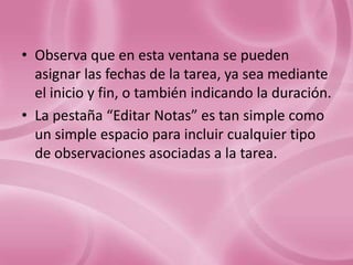 • Observa que en esta ventana se pueden
  asignar las fechas de la tarea, ya sea mediante
  el inicio y fin, o también indicando la duración.
• La pestaña “Editar Notas” es tan simple como
  un simple espacio para incluir cualquier tipo
  de observaciones asociadas a la tarea.
 