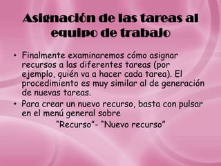 Asignación de las tareas al
      equipo de trabajo
• Finalmente examinaremos cómo asignar
  recursos a las diferentes tareas (por
  ejemplo, quién va a hacer cada tarea). El
  procedimiento es muy similar al de generación
  de nuevas tareas.
• Para crear un nuevo recurso, basta con pulsar
  en el menú general sobre
          “Recurso”- “Nuevo recurso”
 