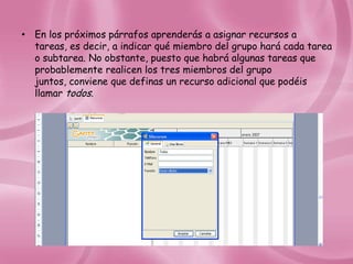 • En los próximos párrafos aprenderás a asignar recursos a
  tareas, es decir, a indicar qué miembro del grupo hará cada tarea
  o subtarea. No obstante, puesto que habrá algunas tareas que
  probablemente realicen los tres miembros del grupo
  juntos, conviene que definas un recurso adicional que podéis
  llamar todos.
 